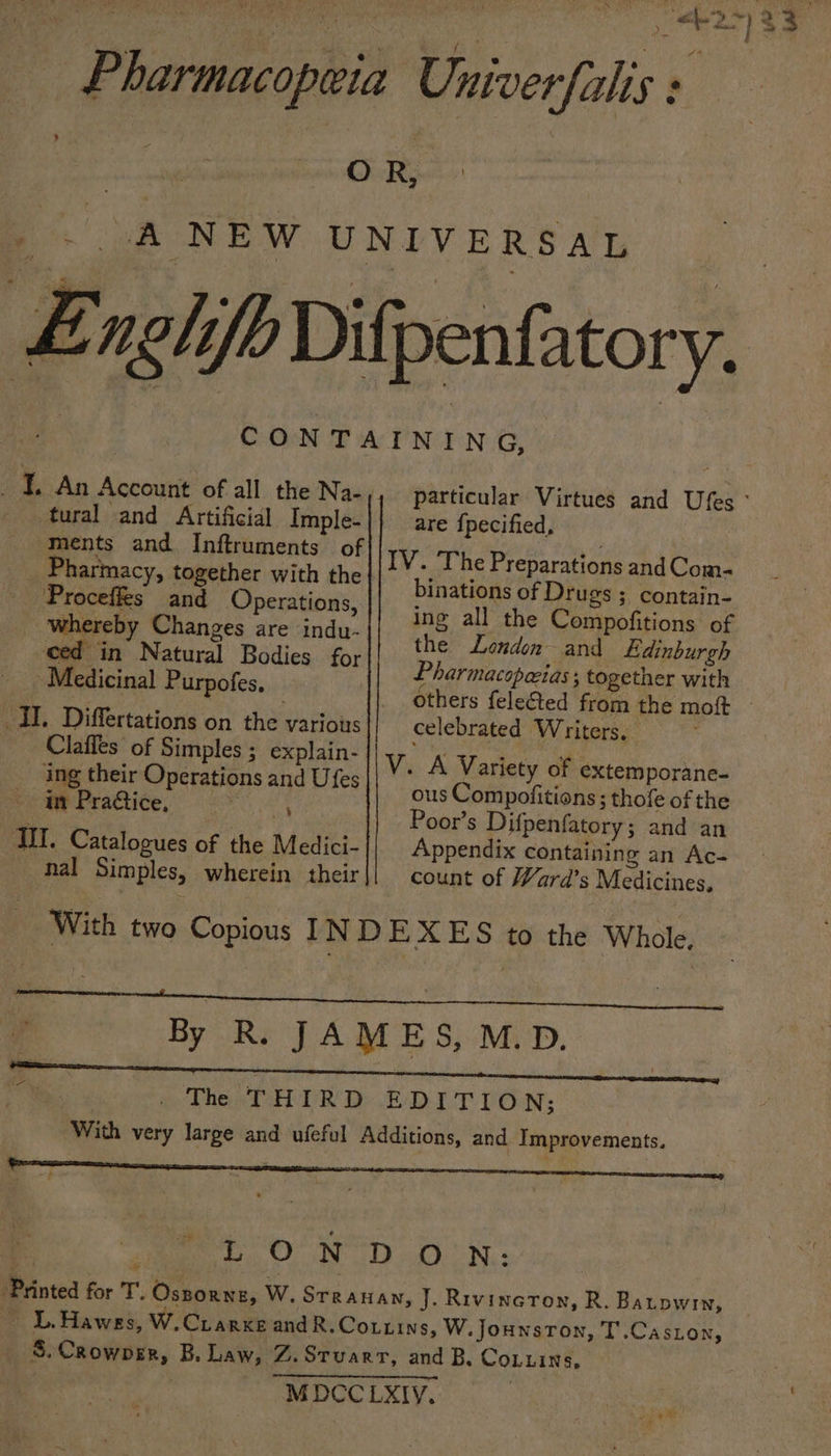 Pharmacopeia Univerfalis : OR, _ . A NEW UNIVERSAL Enghfb Dilpentatory. CONTAINING, _ 1. An Account of all the Na-, particular Virtues and Ufes ° tural gor aghenie Imple-|} are fpecified, ments and Inftruments of i TM ‘ogee ; V. The Preparations an . - Pharmacy » together with the ; binations ay Ditiae 3 alae . i a Lone ing all the Compofitions of : bel ,. Nat Tea Rodi a fe. the London and Edinburgh M et 1 Put f ihersten = Pharmacopecias ; together with Ret RISAL AULD OIES others fele@ed from the moft — IL. Differtations on the various celebrated Writers, | Claffes of Simples ; explain- Vv. A Variety of extemporane- ; sated Oper ations and Ufes ous Cominatitions : thofe ofthe buthdheenabad titan oe Poor’s Difpenfatory; and an TIT. Catalogues of the Medici- Appendix containing an Ac- _ hal Simples, wherein their|] count of Ward's Medicines, With two Copious INDEXES to the Whole. 7 &gt; By Rs JAMES, MD. . The THIRD EDITION; “With very large and ufeful Additions, and Improvements. | sia ooo. ON DO.) Nis Printed for T’. Oszorneg, WwW. Srranan, J. Rivington, R. Batpwin, ~ L.Hawes, W.Crarxe and R.Cottins, W. Jounston, T.Caston, _ S.Crowper, B. Law, Z.Srvarr, and B. CoLuins, MDCCLXIY.