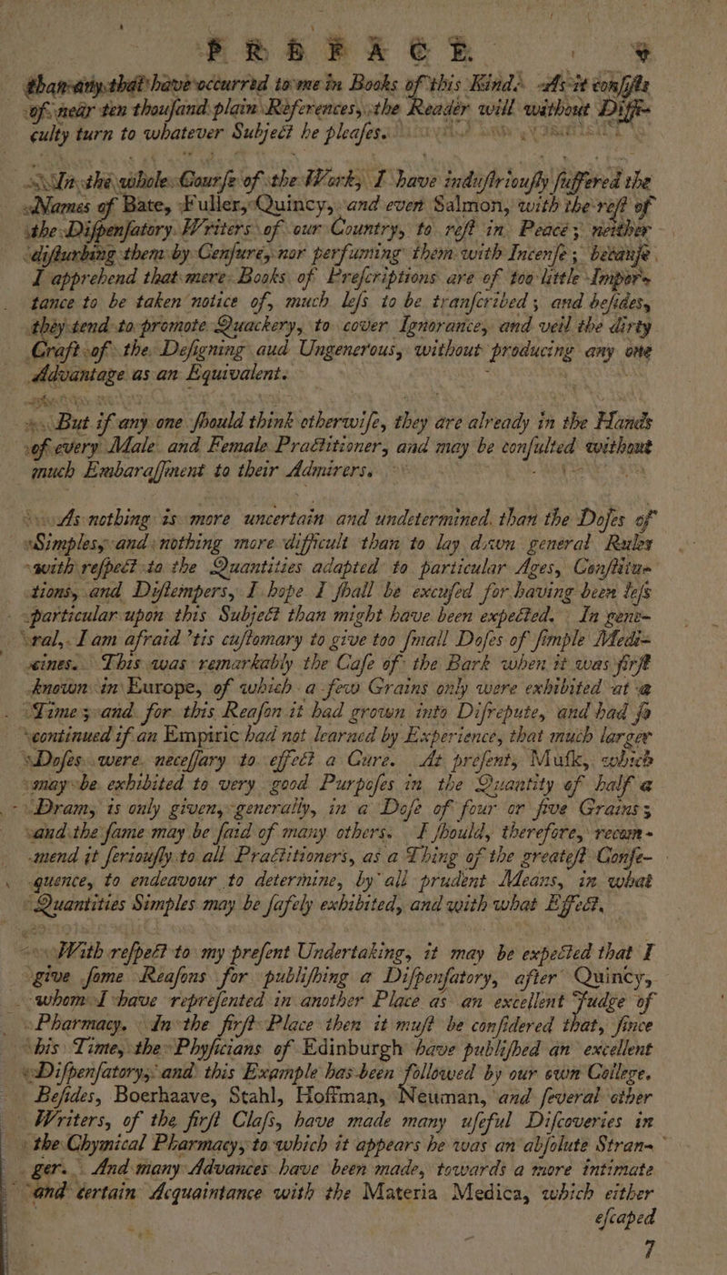 | thanvatiystbab have occurred to'mein Books of vhis Kinds -As-it confits culty turn to whatever Subject he pleafese. 0) Sache whole: Courfe of the Work, I have induftrioufly fuffered the Names of Bate, Fuller,-Quincy,.and ever Salmon, with ihe roft of ithe Difpenfatory. Writers of our Country, to reft in Peace; neither — | diflurbing themby Cenfure, nor perfuming them with Incenfe; bedanje I apprehend that: mere: Books of Prefcriptions are of too little Impor's tance to be taken notice of, much lefs. to be tranferibed , and befdes, théytend-topromote Quackery, to cover Ignorance, and vetl the dirty | Graftoof the, Defigning aud Ungenerous, without producing any ome Advantage as an Equivalent. | : | “ hy: a 4 ti 4 } F * : x % , ; But if anyone fhould think etherwife, they are already in the Hands of every Male and Female Praétitioner, and may be confulted without much Embaraffment to ther Admirers. NE a eo A S\oAs-nothing is more uncertain and undetermined. than the Dofes of | Simplesy:and: nothing more difficult than to lay dwn general Rules -guith refpeé? ta the Quantities adapted to particular Ages, Conftitua tions, and Diflempers, I hope I foall be excufed for having been lefs . particular upon this Subject than might have been expected. In gene- — \wal,. Lam afraid ’tis cuftomary to give too {mall Dofes of fimple Medi= ines. This was remarkably the Cafe of the Bark when it was firft known: in Europe, of which afew Grains only were exhibited at-a@ . (Gime 3cand. for this Reafon it bad grown into Difrepute, and had fa ‘continued if an Empiric had not learned by Experience, that much larger wDafes..were. neceffary to effect a Cure. At prefent, Mutk, which smay~be. exhibited to very good Purpofes in the Quantity of half @ -Dram, is ouly given, generally, in a Dofe of four or frve Grains; vand.the fame may be faid of many others. I fbould, therefore, recam - _ mend it ferioufly.to all Praéiitioners, as a Thing of the greate/? Confe- . quence, to endeavour to determine, by ali prudent. Means, in what ‘Quantities Simples may be fafely exhibited, and with what Effea, «With refpet to my prefent Undertaking, it may be expected that I give fome Reafons for publifhing a Difpenfatory, after Quincy, -whoml have reprefented in another Place as an excellent Judge of _ Pharmacy, tn the firft Place then it muft be confidered that, fince “bis Time, the» Phyficians of Edinburgh have publifbed an excellent eDifpenfatorys and. this Example has-been ae by our swn Colleze. - Befides, Boerhaave, Stahl, Hoffman, Neuman, and feveral ether _ Writers, of the firft Clafs, have made many ufeful Difcoveries in » the Chymical Pharmacy, to ‘which it appears he was an abjolute Strana~ ger. And many Advances have been made, towards a more intimate and tertain Acquaintance with the Materia Medica, which either .. : efcaped 7