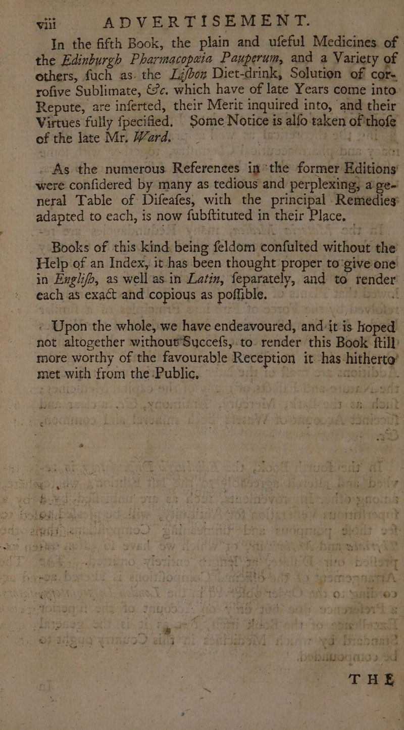 In the fifth Book, the plain and ufeful Medicines. of the Edinburgh Pharmacopzia Pauperum, and a Variety of others, fuch as. the Li/don Diet-drink, Solution of cor= rofive Sublimate, €?c, which have of late Years come into. Repute, are inferted, their Merit inquired into, and their Virtues fully fpecified. Dome Notice 1 is alfo taken i cased of the late Mr, Word, ) As the numerous References. in the former Haiciony were confidered by many as tedious and perplexing, a pen neral Table of Difeafes, with the principal Remedies adapted to each, is now fubftiuted i in their Place, : Books of this. ad fieeie feldom confulted without the Help of an Index, it has been thought proper to give one in Engli ifo, as well as.in Latin, feparately, and to. render : each as exact and Sat as poffible. i - Upon the whole, we have endeavoured, and: itis coat we altogether without’Succefs, to. render this Book ftill: more worthy of the favourable serie tie it finch maine? met with from the sara | 7 Wyre