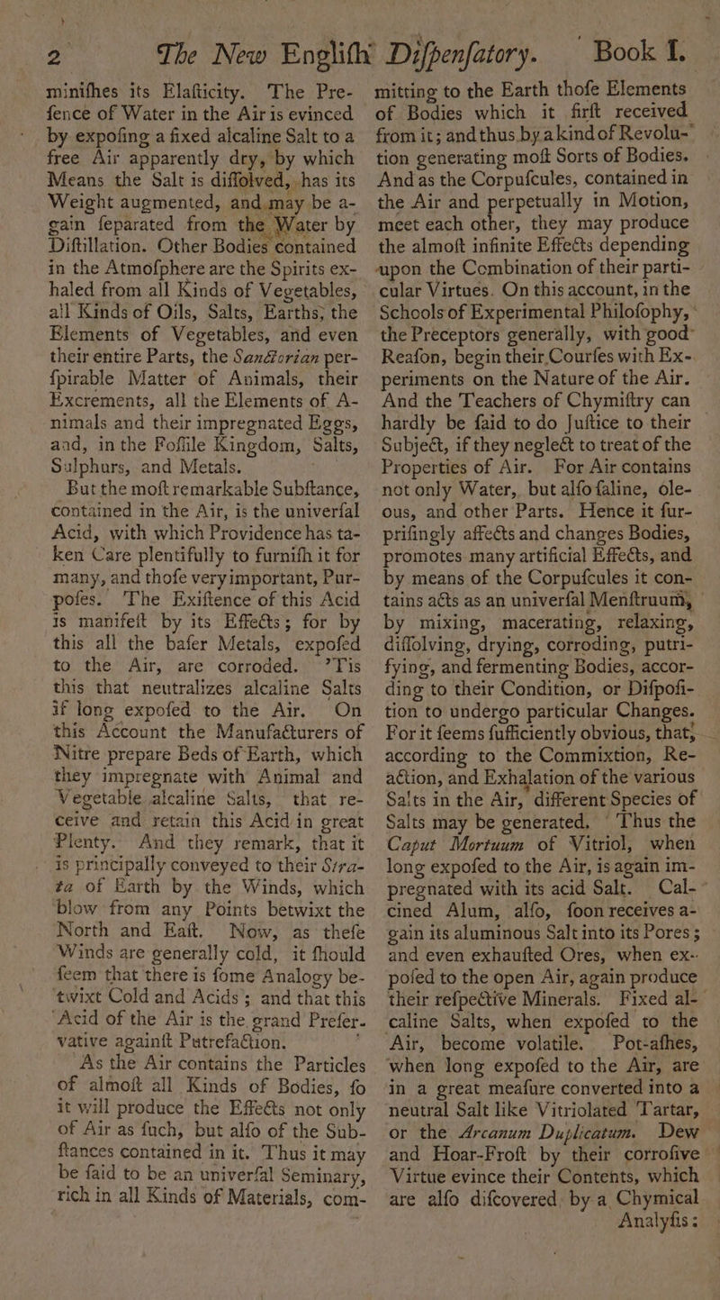 } minifhes its Elafticity. The Pre- by expofing a fixed alcaline Salt to a free Air apparently dry, by which Means the Salt is diffolved, has its Weight augmented, and. may be a- gain feparated from the Water by Diftillation. Other Bodies contained in the Atmofphere are the Spirits ex- haled from all Kinds of Vegetables, ail Kinds of Oils, Salts, Earths; the Elements of Vegetables, and even their entire Parts, the Sandfcrian per- {pirable Matter of Animals, their Excrements, all the Elements of A- nimals and their impregnated Eggs, and, inthe Foflile Kingdom, Salts, Sulphurs, and Metals. aa But the moftremarkable Subftance, contained in the Air, is the univerfal Acid, with which Providence has ta- ken Care plentifully to furnith it for many, and thofe veryimportant, Pur- pofes. The Exiftence of this Acid is manifeit by its Effetts; for by this all the bafer Metals, expofed to the Air, are corroded. ’Tis this that neutralizes alcaline Salts if long expofed to the Air. On this Account the Manufaéturers of Witre prepare Beds of Earth, which they impregnate with Animal and Vegetable alcaline Salts, that. re- ceive and retain this Acid/in great Pienty.. And they remark, that it . is principally conveyed to their Srra- ta of arth by the Winds, which ‘blow from any Points betwixt the North and Eaft. Now, as thefe Winds are generally cold, it fhould feem that there is fome Analogy be- ‘twixt Cold and Acids’; and that this ‘Acid of the Air is the, grand Prefer. Vative againit PutrefaCtion. As the Air contains the Particles of almoft all Kinds of Bodies, fo it will produce the Effe€ts not only of Air as fuch, but alfo of the Sub- ftances contained in it. Thus it may be faid to be an univerfal Seminary, rich in all Kinds of Materials, com- mitting to the Earth thofe Elements of Bodies which it firft received from it; andthus by akindof Revolu-' tion generating moft Sorts of Bodies. Andas the Corpufcules, contained in the Air and perpetually in Motion, meet each other, they may produce the almoft infinite Effects depending apon the Combination of their parti- cular Virtues. On this account, in the Schools of Experimental Philofophy, ° the Preceptors generally, with good Reafon, begin their Courfes with Ex- periments on the Nature of the Air. And the Teachers of Chymiftry can hardly be faid to do Juftice to their | SubjeG, if they neglect to treat of the Properties of Air. For Air contains not only Water, but alfofaline, ole- ous, and other Parts. Hence it fur- prifingly affects and changes Bodies, promotes many artificial Effects, and by means of the Corpufcules it con- tains acts as an univerfal Menftruum, - by mixing, macerating, relaxing, diffolving, drying, corroding, putri- fying, and fermenting Bodies, accor- ding to their Condition, or Difpofi- tion to undergo particular Changes. For it feems fufficiently obvious, that, _ according to the Commixtion, Re- action, and Exhalation of the various” Salts in the Air, different Species of Salts may be generated, © Thus the Caput Mortuum of Vitriol, when long expofed to the Air, is again im- pregnated with its acid Salt. Cal- cined Alum, alfo, foon receives a- gain its aluminous Salt into its Pores; and even exhaufted Ores, when ex-.: poled to the open Air, again produce their refpective Minerals. Fixed al-— caline Salts, when expofed to the Air, become volatile. Pot-afhes, when long expofed to the Air, are in a great meafure converted into a neutral Salt like Vitriolated ‘Tartar, or the Arcanum Duplicatum. Dew and Hoar-Froft by their corrofive — Virtue evince their Contents, which are alfo difcovered, by a Chymical Analyfis ;