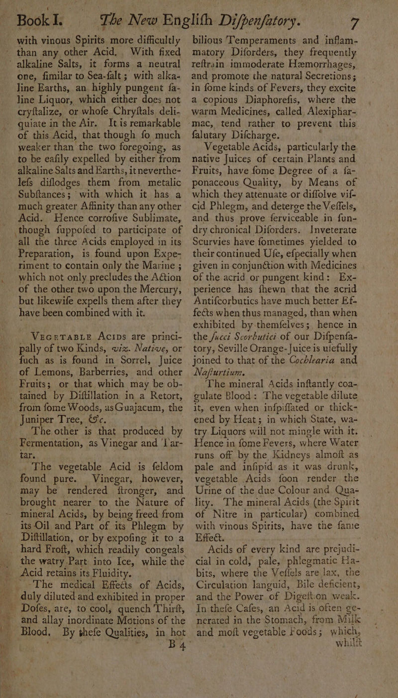 with vinous Spirits more difficultly one, fimilar to Sea-falt; with alka- line Earths, an highly pungent fa- line Liquor, which either does not cryftalize, or whofe Chryftals deli- It is remarkable of this Acid, that though fo much weaker than the two foregoing, as to be eafily expelled by either from alkaline Salts and Earths, it neverthe- lefs diflodges them from metalic Subftances; with which it has a much greater Affinity than any other Acid. Hence corrofive Sublimate, ‘all the three Acids employed in its Preparation, is found upon Expe- riment to contain only the Marine ; which not only precludes the Aétion of the other two upon the Mercury, but likewife expells them after they have been combined with it. “VeceTaBLe Acips are princi- pally of two Kinds, viz. Native, or fuch as is found in Sorrel, Juice of Lemons, Barberries, and other Fruits; or that which may be ob- from fome Woods, asGuajacum, the Juniper Tree, &amp;%c. The other is that produced by Fermentation, as Vinegar and ‘[ar- tar. ) The vegetable Acid is feldom found pure. Vinegar, however, may be rendered ftronger, and brought nearer to the Nature of mineral Acids, by being freed from its Oil and Part of its “Phleom by Diftillation, or b expofing it to a the watry Part into Ice, while the Acid retains its Fluidity. ~The medical Effects of Acids, Blood. By shefe Qualities, in hot 7 bilious Temperaments and inflam- matory Diforders, they frequently reftrain immoderate Hemorrhages, and promote the natural Secretions; in fome kinds of Fevers, they excite a copious Diaphorefis, where the warm Medicines, called, Alexiphar- falutary Difcharge. Vegetable Acids, particularly the native Juices of certain Plants and Fruits, have fome Degree of a fa- ponaceous Quality, by Means of which they attenuate or diffolve vif- cid Phlegm, and deterge the Veflels, and thus prove ferviceable in fun- dry chronical Diforders. Inveterate Scurvies have fometimes yielded to their continued Ufe, efpecially when given in conjunGtion with Medicines . of the acrid or pungent kind: Ex- perience has fhewn that the acrid Antifcorbutics have much better Ef- fects when thus managed, than when exhibited by themfelves;, hence in the /uccd Scorbutici of our Difpenfa- tory, Seville Orange- Juice is uiefully Nafiurtium. The mineral Acids inftantly coa- culate Blood: The vegetable dilute it, even when infpiffated or thick- ened by Heat; in which State, wa- try Liquors will not mingle with it. — Hence in fome Fevers, where Water runs off by the Kidneys almoft as pale and infipid as it was drunk, vegetable Acids foon render the Urine of the due Colour and Qua- lity. The mineral Acids (the Spirit of Nitre in particular) combined with vinous Spirits, have the fame Effect. Acids of every kind are prej Aah cial in cold, pale, phlegmatic Ha- bits, where the Veflels are lax, the Circulation languid, Bile deficient, and the Power of Digetton weal. In thefe. Cafes, an Acid is often ge- | nerated in the Stomach, from Milk and moit vegetable Foods ; wise whilit