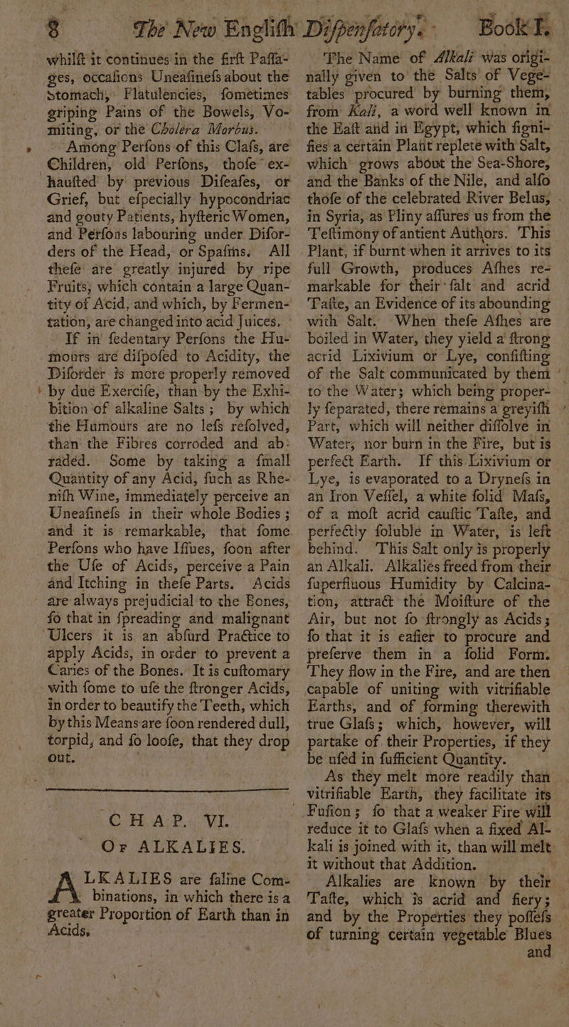 whilf it continues in the firft Pafla- ges, occafions Uneafinefs about the griping Pains of the Bowels, Vo- miting, or the Cholera Morous. Children, old Perfons, thofe ex- haufted by previous Difeafes, or and gouty Patients, hyfteric Women, and Perfons labouring under Difor- ders of the Head, or Spafiths. All thefe are greatly injured by ripe Fruits, which contain a large Quan- tity of Acid, and which, by Fermen- tation, are changed into acid Juices. - If in fedentary Perfons the Hu- tours are difpofed to Acidity, the Diforder is more properly removed by due Exercife, than by the Exhi- bition of alkaline Salts; by which the Humours are no lefs refolved, than the Fibres corroded and ab: radéd. Some by taking a {mall Quantity of any Acid, fuch as Rhe- nifh Wine, immediately perceive an Uneafinefs in their whole Bedies ; and it is remarkable, that fome Perfons who have Iffues, foon after the Ufe of Acids, perceive a Pain and Itching in thefe Parts. Acids are always prejudicial to the Bones, fo that in fpreading and malignant ‘Ulcers it is an abfurd Practice to apply Acids, in order to prevent a Caries of the Bones. It is cuftomary - with fome to ufe the ftronger Acids, inorder to beautify the Teeth, which by this Meansare {oon rendered dull, torpid, and fo loofe, that they drop out. CHAP. VI. Or ALKALIES. — LKALIES are faline Com- 4% binations, in which there isa greater Proportion of Earth than in Acids, The Name of Alkali was origi- nally given to the Salts’ of Vege- tables procured by burning them, from Kali, a word well known in . the Eaft and in Egypt, which figni- fies a certain Platt replete with Salt, which grows about the Sea-Shore, and the Banks of the Nile, and alfo thofe of the celebrated River Belus, . in Syria, as Pliny affures us from the Teftimony of antient Authors. This full Growth, produces Afhes re- markable for their falt and acrid Tafte, an Evidence of its abounding with Salt. When thefe Afhes are boiled in Water, they yield a ftronge acrid Lixivium or Lye, confifting of the Salt communicated by them ” to the Water; which bemg proper-_ ly feparated, there remains a greyifh “ Part, which will neither diffolve in Water; nor burn in the Fire, but is perfect Earth. If this Lixivium or Lye, is evaporated to a Drynefs in an Iron Veffel, a white folid Mafs, of a moft acrid cauftic Tafte, and perfectly folublé in Water, is left behind. ‘This Salt only is properly an Alkali. Alkalies freed from their faperfluous Humidity by Calcina- ~ tion, attract the Moifture of the © Air, but not fo ftrongly as Acids 3 fo that it is eafier to procure and preferve them in a folid Form. They flow in the Fire, and are then Earths, and of forming therewith . true Glafs; which, however, will partake of their Properties, if they be ufed in fufficient Quantity. As they melt more readily than vitrifiable Earth, they facilitate its reduce it to Glafs when a fixed Al- kali is joined with it, than will melt: it without that Addition. 7 Alkalies are known by their Tafte, which is acrid and fiery; and by the Properties they poflefs of turning certain vegetable a an
