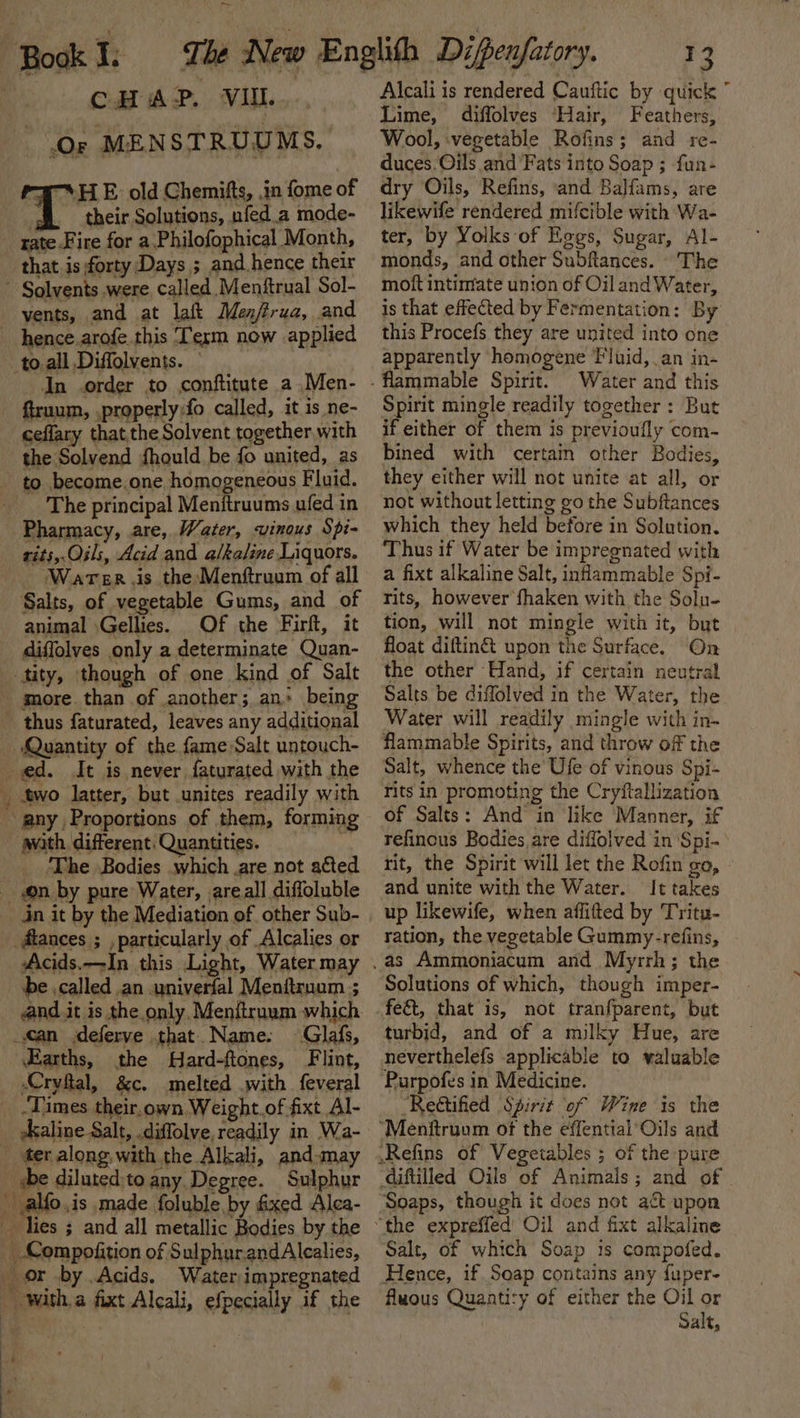 rr CHAP. VII. Or MENSTRUUMS, “a SHE old Chemifts, in fome of their Solutions, nfed.a mode- rate Fire for a Philofophical ‘Month, that is forty Days ; and hence their vents, and at laft Menfirua, and hence.arofe this Term now applied to.all Diffolvents. — In order to conftitute a Men- ceflary thatthe Solvent together with the Solvend fhould be fo united, as The principal Menitruums ufed in Pharmacy, are, Water, vinous Spi- rits,.Oils, Acid and a/ka/ine Liquors. - Warer.is the Menftruum of all Salts, of vegetable Gums, and of animal \Gellies. Of the Firft, it diffolves only a determinate Quan- ‘Quantity of the fame Salt untouch- any, Proportions of them, forming avath. different. Quantities. ) ‘The Bodies which .are not acted on by pure Water, areall diffoluble _flances ; , particularly of Alcalies or Acids.—In this Light, Water may be .called .an .univerfal Menftrnum ; and it is the only. Menftruum which «an deferve that. Name. Glafs, Earths, the Hard-ftones, Flint, Cryftal, &amp;c. melted with feveral écaline Salt, .diffolve, readily in Wa- ee Alcali is rendered Cauftic by quick ” Lime, diffolves ‘Hair, Feathers, Wool, ‘vegetable Rofins; and re- duces. Oils and Fats into Soap ; fun- dry Oils, Refins, and Balfams, are likewife rendered mifcible with Wa- ter, by Yolks of Hogs, Sugar, Al- monds, and other Subftances. The mott intimate union of Oil and Water, is that effected by Fermentation: By this Procefs they are united into one apparently homogene Fluid, an in- Water and this Spirit mingle readily together: But if either of them is previoufly com- bined with certain other Bodies, they either will not unite at all, or not without letting go the Subftances which they held before in Solution. Thus if Water be impregnated with a fixt alkaline Salt, inflammable Spi- tits, however fhaken with the Solu- tion, will not mingle with it, but float diftin&amp; upon the Surface. On the other Hand, if certain neutral Salts be diflolved in the Water, the Water will readily mingle with in- flammable Spirits, and throw off the Salt, whence the Ufe of vinous Spi- rits in promoting the Cryftallization of Salts: And in like Manner, if refinous Bodies are diffolved in ‘Spi- rit, the Spirit will let the Rofin go, and unite with the Water. It takes up likewife, when affifted by Tritu- ration, the vegetable Gummy-refins, Solutions of which, though imper- feé&amp;t, that is, not tranfparent, but turbid, and of a milky Hue, are Purpofes in Medicine. “Rectified Spirit of Wine is the Soaps, though it does not act upon Salt, of which Soap is compofed. Hence, if. Soap contains any fuper- Awous Quantity of either the Oil or Salt,