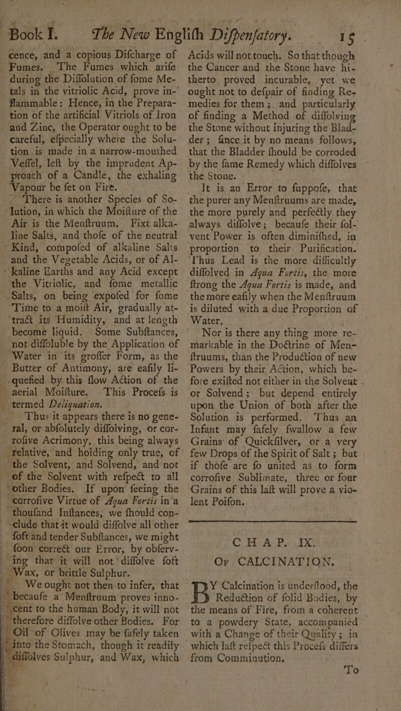 The Fumes which arife during the Diffolution of fome Me- flammable: Hence, in the Prepara- tion of the artificial Vitriols of Iron careful, efpecially where the Solu- tion is made in a narrow-mouthed Veffel, left by the impradent Ap- proach of a Candle, the exhaling Vapour be fet on Fire. . There is another Species of So- lution, in which the Moifture of the Air is the Menftruum, . Fixt alka- line Salts, and thofe of the neutral Kind, compofed of alkaline Salts and the Vegetable Acids, or of Al- the Vitriolic, and fome metallic Time to a moift Air, gradually at- ‘traét its Humidity, and at length become liquid. Some Subftances, not diffoluble by the Application of Water in its groffer Form, as the ‘Butter of Antimony, are eafily li- This Procefs. is Thus it appears there is no gene- rofive Acrimony, this being always ‘the Solvent, and Solvend, and not If upon’ feeing the thoufand Inftancés, we fhould con- foon correét our Error, by obferv- A i ‘We ought not then to infer, that ~ becaufe a Menftruum proves inno- cent to the human. Body, it will not ' therefore diffolve other Bodies. For OW: of Olives may be fafely taken into the Stomach, though i it readily de te I 5 Acids will not touch. So that though the Cancer and the Stone have hi- therto. proved incurable, yet we ought not to defpair of finding Re- medies for them ;, and particularly of finding a Method of diffolving the Stone without injuring the Blad- der; fince it by no means follows, that the Bladder fhould be corroded by the fame Remedy which diffolves the Stone. — It is an Error to fuppofe, that the purer any Menftruums are made, the more purely and perfectly they always diffolve; becaufe their fol- vent Power is often diminifhed, in proportion to their Purification. ‘Thus Lead is the more difficultly diffolved in Agua Fortis, the more ftrong the Agua Fortis is made, and the more eafily when the Menftruum is diluted with a due Proportion of Water. Nor is there any thing more re- markable in the Doatine of Men- ftruums, than the Production of new Powers by their Action, which be- fore exifted not either in the Solvent - or Solvend ;\ but depend entirely upon the Union of both after the Solution is performed. ‘Thus an Infant may fafely {wallow a ae Grains’ of Quickfilver, or a very few Drops of the Spirit of Salt ; but if thofe are fo united as to form corrofive Sublimate, three or four Grains of this lait will prove a vio- lent Poifon. CH As Pi FX Or CALCINATION. Y Calcination is underftood, the Reduétion of folid Bodies, by the means of Fire, from a coherent to a powdery State, accompanied — with a Change of their Quality ; in from Comminution. To
