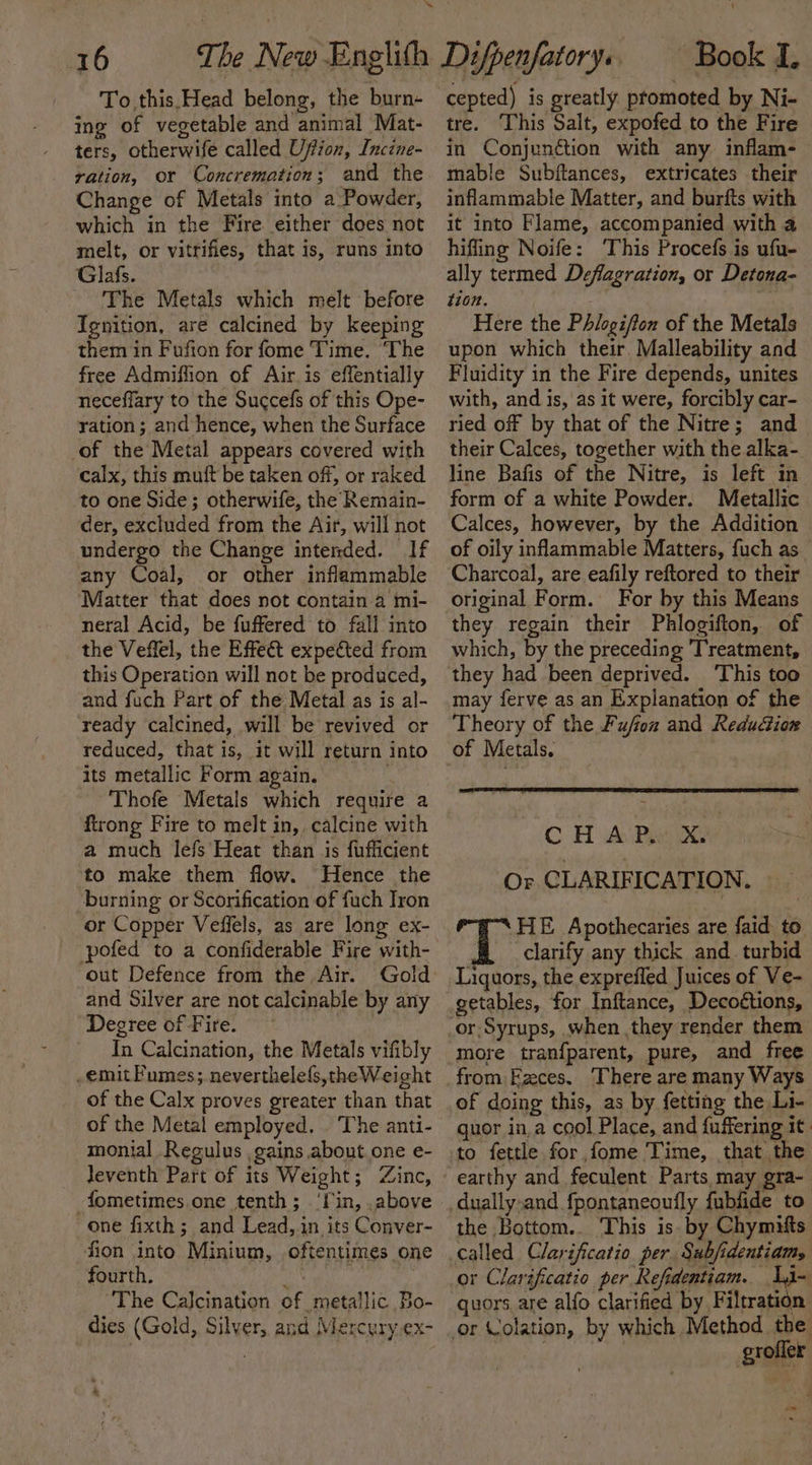 o- 16 To.this.Head belong, the burn- ing of vegetable and animal Mat- ters, otherwife called Uffionx, Inczne- ration, or Concremation; and the Change of Metals into a Powder, which in the Fire either does not melt, or vitrifies, that is, runs into Glafs. The Metals which melt before Ignition, are calcined by keeping them in Fufton for fome Time. ‘The free Admiflion of Air is effentially neceffary to the Succefs of this Ope- ration ; and hence, when the Surface of the Metal appears covered with calx, this muft be taken off, or raked to one Side; otherwife, the Remain- der, excluded from the Air, will not undergo the Change intended. If any Coal, or other inflammable Matter that does not contain a mi- neral Acid, be fuffered to fall into the Veffel, the Effect expected from this Operation will not be produced, and fuch Part of the Metal as is al- ready calcined, will be revived or reduced, that is, it will return into its metallic Form again. Thofe Metals which require a firong Fire to melt in, calcine with a much lefs Heat than is fufficient to make them flow. Hence the burning or Scorification of fuch Iron or Copper Veffels, as are long ex- -pofed to a confiderable Fire with- out Defence from the Air. Gold and Silver are not calcinable by any Degree of Fire. In Calcination, the Metals vifibly -emitFumes; neverthele(s,theWeight of the Calx proves greater than that of the Metal employed. . The anti- monial Regulus gains about.one e- Jeventh Part of its Weight; Zinc, -fometimes one tenth; ‘lin, .above one fixth; and Lead, in its Conver- fion into Minium, oftentimes one fourth. sin. The Calcination of metallic Bo- dies (Gold, Silver, and Mercury ex- cepted) is greatly promoted by Ni- tre. This Salt, expofed to the Fire in Conjunction with any inflam- mable Subftances, extricates their inflammable Matter, and burfts with it into Flame, accompanied with a hifling Noife: ‘This Procefs is ufu- ally termed Deflagration, or Detona- t10n. Here the Phlogi/ton of the Metals upon which their. Malleability and Fluidity in the Fire depends, unites with, and is, as it were, forcibly car- ried off by that of the Nitre; and their Calces, together with the alka- line Bafis of the Nitre, is left in form of a white Powder. Metallic Calces, however, by the Addition of oily inflammable Matters, fuch as_ Charcoal, are eafily reftored to their original Form. For by this Means they regain their Phlogifton, of which, by the preceding Treatment, they had been deprived. This too may ferve as an Explanation of the Theory of the Fujfoz and Reducion of Metals. . CHAP. X. Or CLARIFICATION. ‘HE Apothecaries are faid to. clarify any thick and_ turbid Liquors, the exprefled Juices of Ve- getables, for Inftance, Decoétions, more tranfparent, pure, and free from Ezces. There are many Ways of doing this, as by fetting the Li- guor in,a cool Place, and {uffering it to fettle for fome Time, that the earthy and feculent Parts, may gra- the Bottom.. This is. by Chymifts called Clarificatio per. Subjidentiam, or Clarificatio per Refidentiam. sv quors are alfo clarified by Filtration grofler i=
