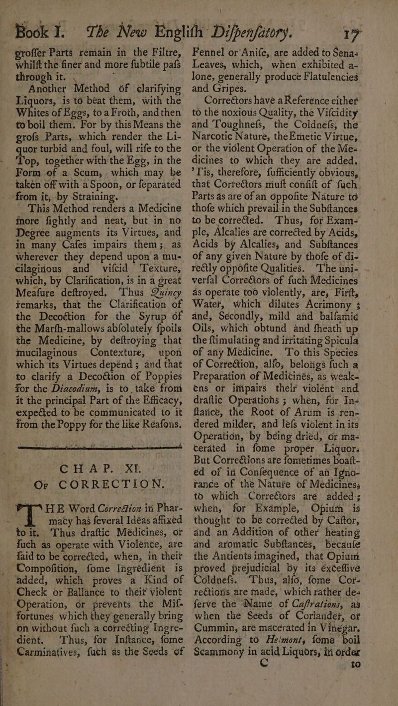 whilft the finer and more fubtile pafs through it. . Another Method of clarifying Whites of Eggs, toa Froth, andthen to boil them. For by this Means the grofs Parts, which render the Li- quor turbid and foul, will rife to the Top, together with the Egg, in the takén off with a Spoon, or feparated _ This Method renders a Medicine more fightly and neat, but in no Degree augments its Virtues, and in many Cafes impairs them; as wherever they depend upon a mu- cilaginous and vifcid Texture, which, by Clarification, is in a great Meafure deftroyed. Thus Quincy remarks, that the Clarification of the Decoétion for the Syrup 6f the Marfh-mallows abfolutely {poils the Medicine, by deftroying that mucilaginous Contexture, upon which its Virtues depénd ; and that ‘to clarify a Decottion of Poppies for the Diacodium, is to, také from it the principal Part of the Efficacy, expected to be communicated to it from the Poppy for the like Reafons. “I HE Word CorreGion ini Phar- fuch as operate with Violence, are faid to be corrected, when, in theit added, which proves a Kind of ‘Operation, or prevents the Mif- fortunes which they generally bring a 3] 4 Thus, for Inftance, fome Carminatives, fuch as the Seeds of z i, Leaves, which, when exhibited a+ lone, generally produce Flatulencies and Gripes. sesh Correctors havé a Reference either to the noxious Quality, the Vifcidity and Toughnefs, the Coldnefs, the Narcotic Nature, the Emetic Virtue, or the violent Operation of the Me- dicines to which they are added. ’Tis, therefore, fufficiently obvious, that Correctors miuft confit of ‘fuch Parts ds are of an Oppofite Nature to thofe which prevail in the Subftances to be corretted. Thus, for Exam- ple, Alcalies are corrected by Acids, Acids by Alcalies; and Subftances of any given Nature by thofe of di- rely oppofite Qualities. The uni- verfal Correétors of fuch Medicines as operate too violently, are; Firft, Water, which dilutes Acrimony 3 . and, Secondly, mild and balfami¢ Oils, which obtund and fheath up the ftimulating and irritating Spicula of any Medicine. To this Species of Correction, alfo, belotigs fuch a Preparation of Medicinés, as weak- ens or iipairs their violént and draftic Operations ; when, for In- ftarice, thle Root of Arum. is ren- dered milder, and lefs violent in its Operation, by being dried, or ma- cerated in fome proper Liquors But Correétions ate fometimes boatt- éd of in Confequence of an Igno- rance of the Natuie of Medicines, to wliich Corre€tors aré added:; when, for Example, Opium is thought to be correéted by Caftor, and aromatic Subftancés, becaufe the Antients imagined, that Opium proved prejudicial by its éxéeffive Coldnefs. Thus, alfo, fome Cor. reCtioris are made, which rather des ferve the Name of Ca/frations, as - when the Seeds of Coriander, of Cummin, are macerated in Vinegar. According to He/mont, fome boil Scammony in ia Liquors, in order