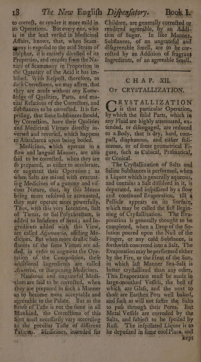 to correct, or render i it more mild in its Operations. But every one, who is in the leaft verfed in Medicinal Affairs, knows, that, when Scam- wony is expofed to the acid Steam of Sulphur, ae entirely divefted of its Properties, and recedes from the Na- turé of Scammony in Proportion to the Quantity of the Acid it has im- bibed: With Refpeét, therefore, to fach Correétions, we may affirm, that Jedge of Qualities, Parts, and mu- tual Relations of the Correétors, and Subftances to be correéted. Itis fur- by Correction, have their Qualities and Medicinal Virtues directly in- verted and reverfed, which happens to Afarabacca upon being boiled. “ Medicines, which operate in a flow and languid Manner, are alfo faid to be correéted, when they are fo prepared, as either to accelerate, or augment their Operation; as when Salts are mixed with evacuat- ing Medicines of a gupmy and vil- cous Nature, that, by this Means being more refolved Or attenuated, they may operate more powerfully. Thus, with this very Intention, Salt of Tartar, or Sal Polychreftum, is added to Infufions of Sena ; and In- ided with: this View, dicines. “But when more Beatie Sub- lances of the fame Virtues are ad- ded, in order to augment the Ope- tation ‘of the Com, ofition, thele additional Tngr edients are called Aeuentia, or fharpening Medicines. “eines are faid to be corrected, when they are prepared in fuch a Manner as to become more acceptable and agreeable tothe Palate. But as the Senfe of Tafte is not the fame in all Mankind, the Corrections of this Sort. muit neceflarily 1 vary according to. the ‘peculiar Tafte. of different Paticnts. -Mcdicines, intended for Children, are generally Mw or. rendered agreeable, by an Addi. tion of Sugar. In like Manner, Subftances, of an ungrateful - and difagreeable Smell, are to be cor- rected by an Addition of - CHAP, XI. Or CRYSTALLIZATION. RYSTALLIZATION is that particular Operation, by which the folid Parts, which in any Fluid are highly attenuated, ex- tended, or difengaged, are reduced to aBody, t that is dry, hard, com- aceous, or of fome geometrical Ei, gure, fuch as Cubical, Prifmatical, or Conical. The Cryftallization of Salts and Saline Subftances is performed, when a Liquor whichis generally aqueous, and contains a Salt diffolved in it, is depurated, and infpiffated by a flow and continued Evaporation, till 2 Pellicle ‘appears on its Surface, which may be called the firft Begin- ning of Cryfiallization. | ‘The Eva- poration is generally thought to be lution poured upon the Nail of the Finger, or any cold Subjftance, is forthwith concreted into a Salt. The by the Fire, or the Heat of the Sun, in which laft Manner Sea-Salt is better cryftallized than any other, This Evaporation muft be made in largé-mouthed Veffels, the. beit of thofe are Earthen Pots well baked, and fuch as will not fuffer the Salts to. pals through their ‘Pores. But Metal Veflels are corroded by the Salts, and fubjeét to be. fpoiled by Ruft. ‘The infpiffated Liquor is to be depofited i in fome cool Place, and ad ae