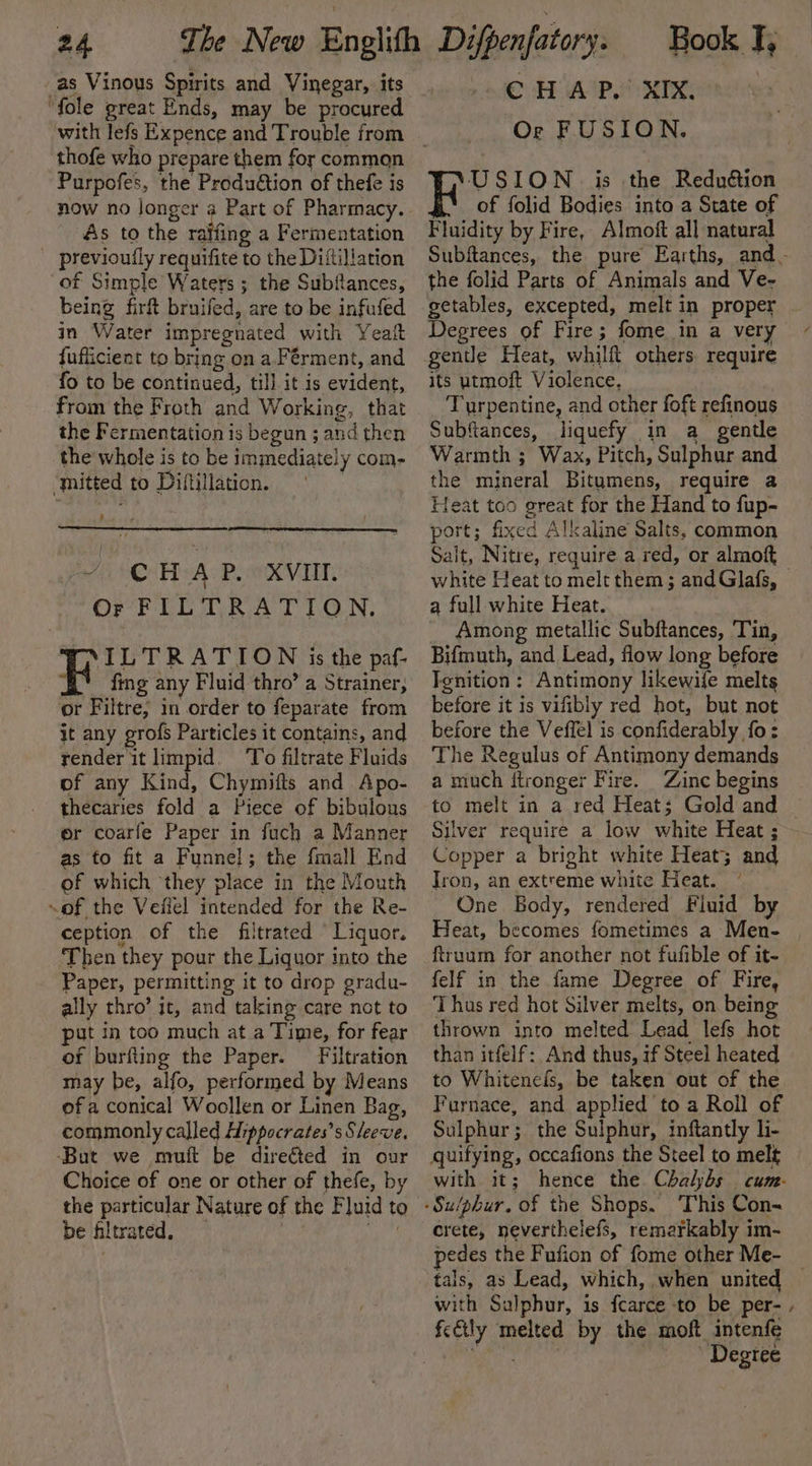 as Vinous Spirits and Vinegar, its “fole great Ends, may be procured thofe who prepare them for common Purpofes, the Produétion of thefe is lad As to the ra being firft bruifed, are to be infufed in Water impregnated with Yeait fufficient to bring on a.Férment, and fo to be continued, till it is evident, from the Froth and Working, that the Fermentation is begun ; and then the whole is to be immediately com- ‘mitted to Diftillation. } | / © HAP. XVII. Or FILTRATION. VP ILTRATION is the paf- % fing any Fluid thro’ a Strainer, or Filtre, in order to feparate from it any grofs Particles it contains, and render it limpid. ‘To filtrate Fluids of any Kind, Chymifts and Apo- thecaries fold a Piece of bibulous or coarfe Paper in fuch a Manner as to fit a Funnel; the fmall End of which they place in the Mouth of the Veiiel intended for the Re- ception of the filtrated “Liquor. Then they pour the Liquor into the Paper, permitting it to drop gradu- ally thro’ it, and taking care not to put in too much at a Time, for fear of burfting the Paper. Filtration may be, alfo, performed by Means of a conical Woollen or Linen Bag, commonly called Hippocrates’s Sleeve. ‘But we muft be directed in our Choice of one or other of thefe, by the particular Nature of the Fluid to be filtrated, ag CHAP. XIX. Or FUSION. USION is the Reduétion of folid Bodies into a State of Fluidity by Fire, Almoft all natural Subftances, the pure Earths, and. the folid Parts of Animals and Ve- getables, excepted, melt in proper Degrees of Fire; fome in a very gentle Heat, whilft others. require its utmoft Violence. Turpentine, and other foft refinous Subftances, liquefy in a_ gentle Warmth ; Wax, Pitch, Sulphur and the mineral Bitumens, require a Heat too great for the Hand to fup- port; fixed Alkaline Salts, common Salt, Nitre, require a red, or almoft white Heat to melt them; andGlafs, © a full white Heat. Among metallic Subftances, Tin, Bifmuth, and Lead, flow long before Ignition: Antimony likewile melts before it is vifibly red hot, but not before the Veffel is confiderably fo: The Regulus of Antimony demands a much itronger Fire. Zinc begins to melt in a red Heat; Gold and | Silver require a low white Heat ; Copper a bright white Heat; and Iron, an extreme white Heat. One Body, rendered Fluid by Heat, becomes fometimes a Men- , ftruum for another not fufible of it- felf in the fame Degree of Fire, Thus red hot Silver melts, on being thrown into melted Lead lefs hot than itfelf: And thus, if Steel heated to Whitenefs, be taken out of the Furnace, and applied to a Roll of Sulphur; the Sulphur, inftantly li- quifying, occafions the Steel to melt with it; hence the Chaljbs cum. crete, neverthelefs, remarkably im- pedes the Fufion of fome other Me- _ tals, as Lead, which, when united with Sulphur, is fcarce to be per- , Degree