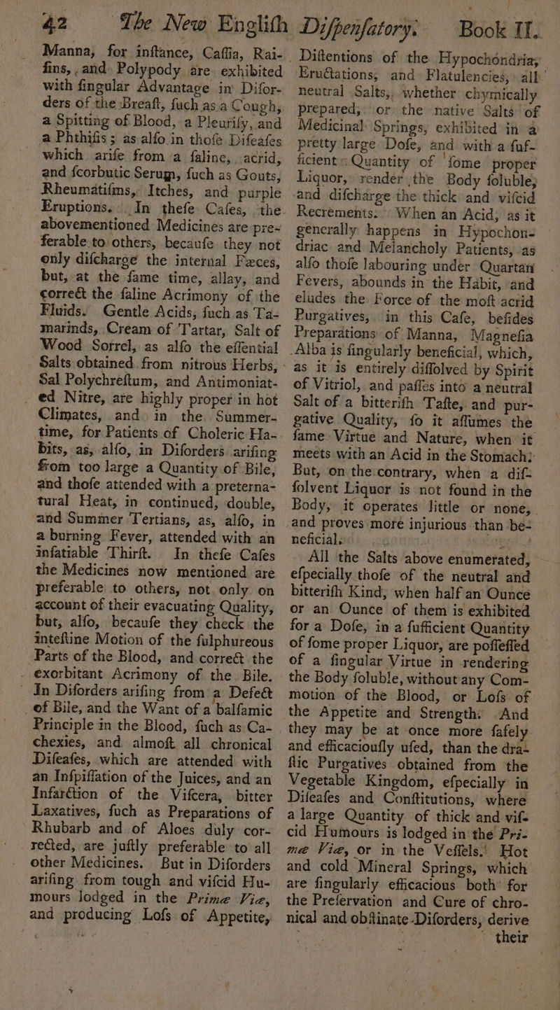 fins, ,and. Polypody are exhibited with fingular Advantage in’ Difor- ders of the Breaft, fuch asa Cough, a Spitting of Blood, a Pleurify, and a Phthifis ; as alfo.in thofe Difeafes which arife from ‘a faline, acrid, and {corbutic Serugn, fuch as Gouts, Rheumatifms, Itches, and purple abovementioned Medicines are pre~ ferable.to others, becaufe they not only difcharge the internal Fxces, but, at the fame time, allay, and correct the faline Acrimony of the Fluids. Gentle Acids, fuch as Ta- marinds, Cream of Tartar, Salt of Wood Sorrel, as alfo the effential Salts obtained from nitrous Herbs, _ Sal Polychreftum, and Antimoniat- . ed Nitre, are highly proper in hot Climates, and. in the Summer- time, for Patients. of Choleric Ha- bits, as, alfo, in Diforders arifing: from too large a Quantity of Bile, and thofe attended with a preterna- tural Heat, in continued, double, and Summer Tertians, as, alfo, in a burning Fever, attended with an infatiable Thirft. In thefe Cafes the Medicines now mentioned are preferable to others, not. only on account of their evacuating Quality, but, alfo, becaufe they check the inteftine Motion of the fulphureous Parts of the Blood, and correé the . exorbitant Acrimony of the Bile. _ In Diforders arifing from a Defed _ of Bile, and the Want of a balfamic chexies, and almoft all chronical Difeafes, which are attended with an Infpiffation of the Juices, and an InfarGtion of the Vifcera, bitter Laxatives, fuch as Preparations of Rhubarb and of Aloes duly cor- rected, are juftly preferable to all other Medicines. But in Diforders arifing from tough and vifcid Hu- mours lodged in the Prime Via, and producing Lofs of Appetite, W J ’ Book If.. Diftentions of the Hypochéndria; neutral Salts,, whether chymically prepared,. or the native Salts of Medicinal Springs, exhibited in a pretty large Dofe, and with a fuf- ficient: Quantity of ‘fome proper Liquor, render the Body foluble; Recrements. » When an Acid, as it generally happens in Hypochon- - driac and Melancholy Patients, as alfo thofe labouring under Quartan Fevers, abounds in the Habit, and eludes the Force of the mof acrid Purgatives, in this Cafe, befides Preparations of Manna, Magnefia as it is entirely diffolved by Spirit of Vitriol, and paffes into a neutral Salt of a bitterith Tafte, and pur- gative Quality, fo it affumes the fame Virtue and Nature, when it meets with an Acid in the Stomach?: Bat, on the:contrary, when a dif= folvent Liquor is not found in the Body, it operates little or none, and proves moré injurious than be- neficial, : Sabena! All the Salts above enumerated, efpecially thofe of the neutral and bitterifh Kind, when half an’ Ounce or an Ounce of them is exhibited for a Dofe, in a fufficient Quantity of fome proper Liquor, are poffeffed of a fingular Virtue in rendering the Body foluble, without any Com- motion of the Blood, or Lofs of they may be at once more fafely and efficacioufly ufed, than the dra- flic Purgatives obtained from the Vegetable Kingdom, efpecially in Dileafes and Conftitutions, where a large Quantity of thick and vif- cid Humours is lodged in the Pri- me Vie, or in the Veffels.. Hot and cold Mineral Springs, which are fingularly efficacious both’ for the Prefervation and Cure of chro- nical and obfinate-Diforders, derive Rael, oe Ba ~ their ~