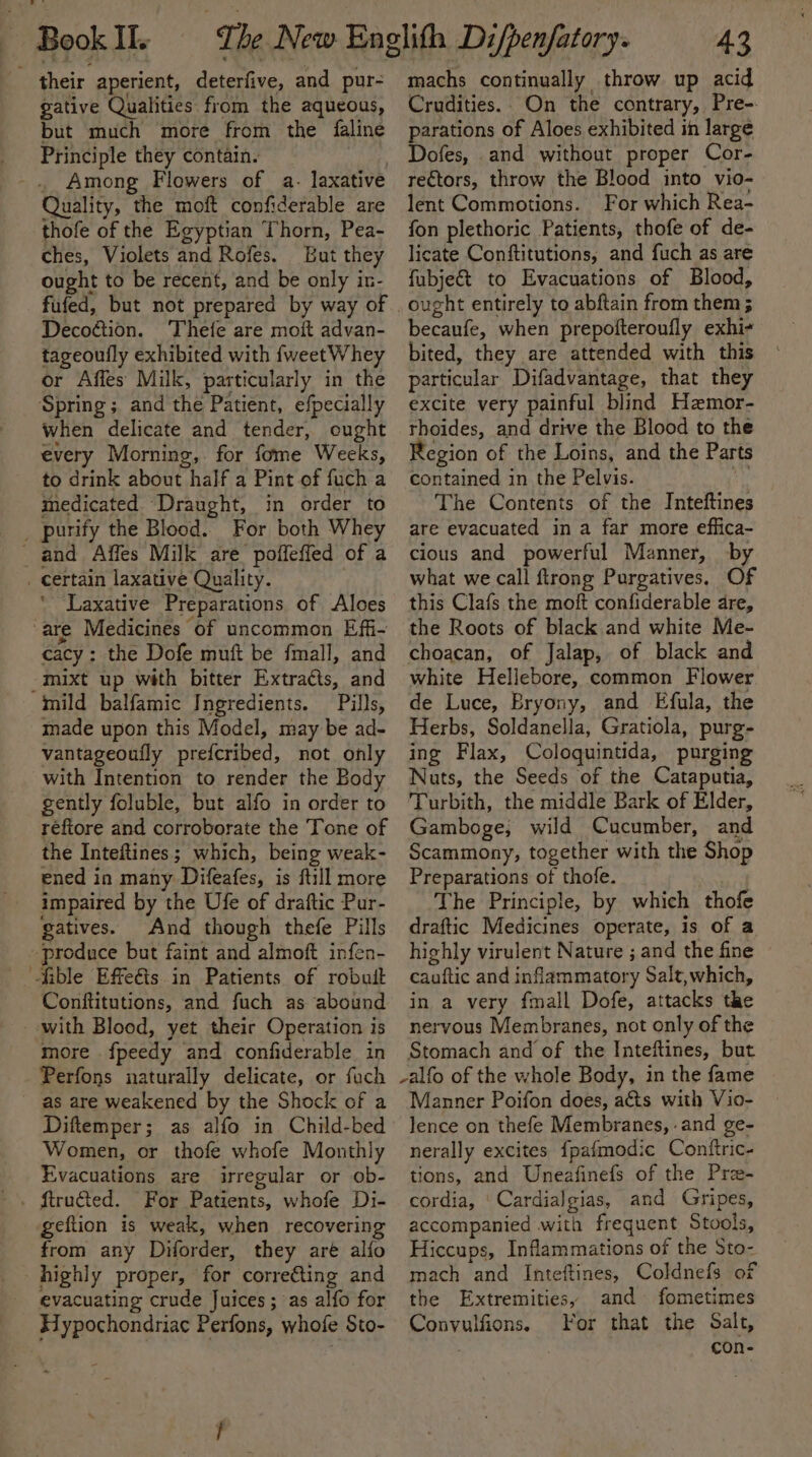 their aperient, deterfive, and pur- gative Qualities: from the aqueous, but much more from the faline Principle they contain. iho . Among Flowers of a. laxative Quality, the moft confiderable are thofe of the Egyptian Thorn, Pea- ches, Violets and Rofes. But they ought to be recent, and be only in- fufed, but not prepared by way of Decoétion. Thefe are moft advan- tageoufly exhibited with {weetWhey or Affes Milk, particularly in the Spring; and the Patient, efpecially when delicate and tender, ought every Morning, for fome Weeks, to drink about half a Pint of fuch a medicated Draught, in order to _ purify the Blood. For both Whey _ and Affes Milk are poffeffed of a _ certain laxative Quality. * ‘Laxative Preparations of Aloes “are Medicines of uncommon Effi- cacy: the Dofe muft be fmall, and -mixt up with bitter Extracts, and mild balfamic Ingredients. Pills, made upon this Model, may be ad- vantageoufly prefcribed, not only with Intention to render the Body gently foluble, but alfo in order to réfiore and corroborate the Tone of the Inteftines; which, being weak- ened in many Difeafes, is ftill more impaired by the Ufe of draftic Pur- gatives. And though thefe Pills produce but faint and almoft infen- ible Effeéts. in Patients of robuit Conftitutions, and fuch as abound with Blood, yet their Operation is more fpeedy and confiderable in Perfons naturally delicate, or fach as are weakened by the Shock of a Diftemper; as alfo in Child-bed Women, or thofe whofe Monthly Evacuations are irregular or ob- geftion is weak, when recovering from any Diforder, they aré alfo highly proper, for corre€ting and evacuating crude Juices; as alfo for Sypochondriac Perfons, whofe Sto- 43 machs continually throw up acid Crudities.. On the contrary, Pre-. parations of Aloes exhibited in large Dofes, and without proper Cor- rectors, throw the Blood into vio- lent Commotions. For which Rea- fon plethoric Patients, thofe of de- licate Conftitutions, and fuch as are fubje&amp;t to Evacuations of Blood, ought entirely to abftain from them; becaufe, when prepofteroufly exhi- bited, they are attended with this particular Difadvantage, that they excite very painful blind Haemor- rhoides, and drive the Blood to the Region of the Loins, and the Parts contained in the Pelvis. The Contents of the Inteftines are evacuated in a far more effica- cious and powerful Manner, by what we call ftrong Purgatives. Of this Clafs the moft confiderable are, the Roots of black and white Me- choacan, of Jalap, of black and white Hellebore, common Flower de Luce, Bryony, and Efula, the Herbs, Soldanella, Gratiola, purg- ing Flax, Coloquintida, purging Nuts, the Seeds of the Cataputia, Turbith, the middle Bark of Elder, Gamboge, wild Cucumber, and Scammony, together with the Shop Preparations of thofe. The Principle, by which thofe draftic Medicines operate, is of a highly virulent Nature ; and the fine cauftic and inflammatory Salt,which, in a very fmall Dofe, attacks the nervous Membranes, not only of the Stomach and of the Inteftines, but -alfo of the whole Body, in the fame Manner Poifon does, aéts with Vio- lence on thefe Membranes, .and ge- nerally excites fpafmodic Contftric- tions, and Uneafinefs of the Pra- cordia, ‘Cardialgias, and Gripes, accompanied with frequent Stools, Hiccups, Inflammations of the Sto- mach and Inteftines, Coldnefs of the Extremities, and fometimes Convulfions, For that the Salt, $ con-