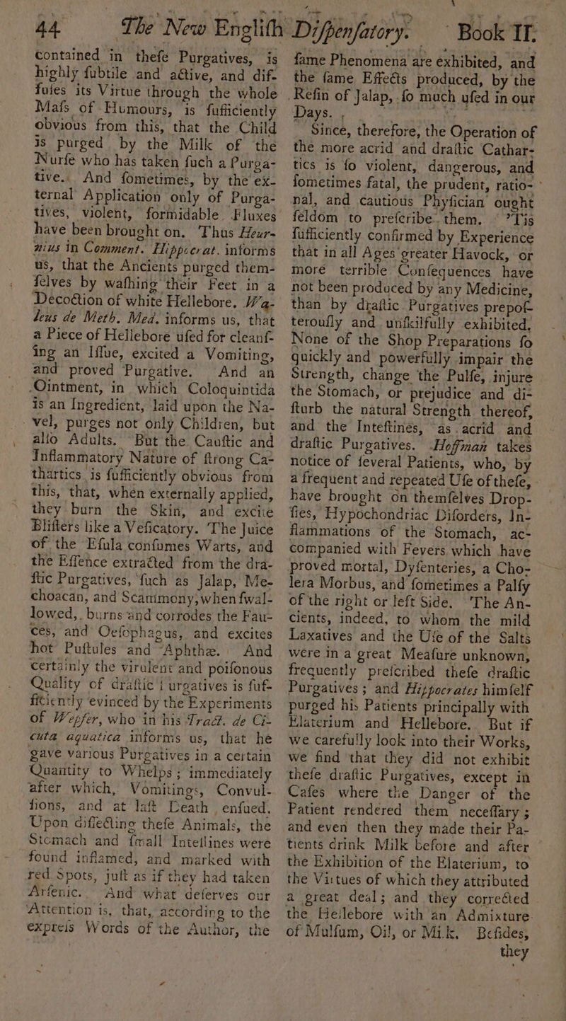 Contained in thefé Purgatives, is highly fubtile and a@tive, and dif- fuies its Virtue through the whole Mafs of Humours, is fufficiently obvious from this, that the Child is purged by the Milk of the Nurfe who has taken fuch a Purga- tive. And fometimes, by the ex- ternal Application only of Purga- tives, violent, formidable Fluxes have been brought on. Thus Heur- nius in Comment. Hippcerat. informs us, that the Ancients purged them- felves by wafhing their Feet in a Decoétion of white Hellebore, Wa- Leus de Meth. Med. informs us, that a Piece of Hellebore ufed for cleant- ing an Iifue, excited a Vomiting, and proved Purgative. And an Ointment, in which Cologuintida is an Ingredient, laid upon the Na- vel, purges not only Children, but alfo Adults. But the Cauftic and Inflammatory Nature of ftrong Ca thartics is fuficiently obvious from this, that, when externally applied, they burn the Skin, and exciie Blifters like a Veficatory. ‘T he Juice of the Efula confumes Warts, and the Effence extraéted from the dra- ftic Purgatives, ‘fuch as Jalap, Me- choacan, and Scanimony; when fwal- lowed,. burns and corrodes the Fau- ces, and Oefophagus, and excites hot Puftules and “Aphthe. And Certainly the virulent and poifonous Quality of drafic i urgatives is fut ficiently evinced by the Experiments of Wepfer, who in his Trad. de Ci- cula@ aquatica informs us, that he gave various Purgatives in a certain Quantity to Whelps ; immediately after which, Vomitings, Convul- ons, and at laft Leath , enfued, Upon aiffeling thefe Animals, the Stomach and {mall TIntellines were found inflamed, and marked with red. Spots, jult as if they had taken Arfenic. And what deferves our ‘Attention is, that, according to the expteis Words of the Author, the fame Phenomena are exhibited, and the fame Effects produced, by the Days., 1G _ Since, therefore, the Operation of the more acrid and draftic Cathar- tics is fo violent, dangerous, and fometimes fatal, the prudent, ratio= ° nal, and cautious Phyfician’ ought feldom to preferibe. them. © ’Tis {uficiently confirmed by Experience that in all Ages greater Havock, or more terrible Confeguences have not been produced by any Medicine, than by draftic. Purgatives prepot teroufly and unfkilfully exhibited, None of the Shop Preparations fo guickly and powerfully impair the Strength, change the Pulfe, injure the Stomach, or prejudice and di- fturb the natural Strength thereof, and the Inteftines, “as. acrid and draftic Purgatives. Hoffman takes notice of feveral Patients, who, by a frequent and repeated Ufe of thefe, have brought on themfelves Drop- fies, Hypochondriac Diforders, In- flammations of the Stomach, ac- companied with Fevers which have proved mortal, Dyfenteries, a Cho- lera Morbus, and fometimes a Palf of the right or left Side. The An- cients, indeed, to whom the mild Laxatives and the Ute of the Salts were in a great Meafure unknown, frequently prefcribed thefe draftic Purgatives ; and Hizpocrates himfelf purged his Patients principally with Elaterium and Hellebore. But if we carefully look into their Works, we find that they did not exhibit thefe draflic Purgatives, except in Cafes where the Danger of the Patient rendered them neceffary ; and even then they made their Pa- tients drink Milk before and after the Exhibition of the Elaterium, to the Virtues of which they attributed a great deal; and they corre¢ied the Heilebore with an Admixture. of Mulfum, Oi!, or Mik. Befides, they