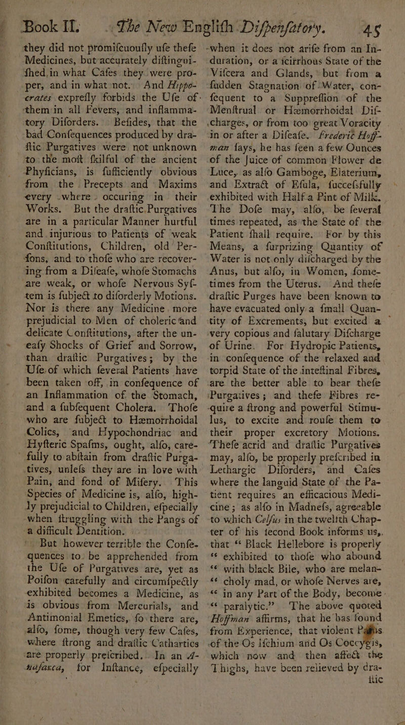they did not promifcuoufly ufe thefe Medicines, but-accurately diftingvi- Shed,in what Cafes: they were pro- per, and in what not. And Aiippo- them in all Fevers, and infamma- tory Diforders. Befides, that the bad Confequences produced by dra- flic Purgatives were not unknown to the moft fkilful of the ancient Phyficians, is fufficiently obvious from the Precepts and Maxims every .where» occuring in. their Works. But the draftic.Purgatives are in a particular Manner hurtful and injurious to Patients of weak Conftitutions, Children, old’ Per- fons, and to thofe who are recover- ing from a Dileafe, whofe Stomachs are weak, or whofe Nervous Syf- tem is fubject to diforderly Motions. Nor is there any Medicine, more prejudicial to. Men of choleric ‘and delicate Conftitutions, after the un- eafy Shocks of Grief and Sorrow, than draitic Purgatives; by the Ufe.of which feveral Patients have been taken off, in confequence of an Inflammation of. the Stomach, and a fubfequent Cholera. Thofe who are fubje&amp; to Hemorrhoidal Colics, ‘and Hypochondriac and Hyfteric Spafms, ought, alfo, care- ’ fully to abitain from draftic Purga- tives, unlefs they are in love with Pain, and fond of Mifery.. This Species of Medicine is, alfo, high- dy prejudicial to Children, efpecially when itraggling with the Pangs of a dificult Dentition. — - ' Bat however terrible the Confe. quences to. be apprehended from the Ufe of Purgatives are, yet as Poifon carefully and circum{pedtly exhibited becomes a Medicine, as is obvious from Mercurials, and Antimonial Emetics, fo: there are, alfo, fome, though very few Cafes, where itrong and drailic Cathartics ‘are properly preicribed.. In an 4- nifasca, for Inftance, efpecially 45 duration, or a icitrhous State of the Vifcera and Glands, but from a fudden Stagnation of Water, con- fequent to a Suppreflion of the Menftrual. or Hzmorrhoidal Dif .Charges, or from too’ great Voracity | “in or after a Difeafe. Frederic Hoff- man lays, he has feen a few Ounces of the Juice of common Flower de Luce,. as alfo Gamboge, Elaterium, and Extra of Efula, fuccefsfully exhibited with Half.a Pint of Milk. The Dofe may, allo, be feveral times repeated, as the State of the Patient fhall require. For by this Means, a furprizing Quantity of Water is not.only diicharged by the Anus, but alfo; in» Women, fome- times from the Uterus. And thefe draftic Purges have been known to have evacuated only a {mall Quan- tity of Excrements, but excited a ~ very copious and falutary Difcharge of Urine. For Hydropic Patients, in confequence of the relaxed and torpid State of the inteftinal Fibres, ‘Purgatives ; and thefe Fibres re- lus, to excite and roule them te . their proper excretory Motions, ‘Thefe acrid and draflic Purgatives may, alfo, be properly prefcribed in Lethargic Dulorders, and Cafes where the languid State of the Pa- tient requires an efficacious Medi- cine; as alfo in Madnefs, agreeable to which Ce//us in the twelfth Chap- ter of his tecond Book informs us,. that “ Black Hellebore is properly *¢ exhibited to thofe who abound ‘© with black Bile, who are melan- «¢ choly mad, or whofe Nerves are, &lt; in any Part of the Body, become. The above quoted Hoffman affirms, that he bas found from Experience, that violent which now and then affect the Thighs, have been relieved by dra- tlic