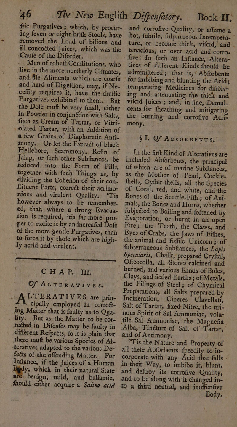 ftic Purgatives; which, by procur- ing feven or eight brifk Stools, have xemoved the Load of bilious and ul concoéted Juices, which was the ‘Caufe of the Diforder. Men of robuft Conftitutions, who live in the more northerly Climates, -and fife Aliments which are coarfe -and hard of Digeftion, may, if Ne- ceflity requires it, have the draftic Pargatives exhibited to them. But ‘the Dofe muft be very fmall, either in Powder in conjunction with Salts, fuch as: Cream of Tartar, or Vitri- Olated Tartar, with an Addition of a few Grains of Diaphoretic Anti- Mony.. Or let the Extraé of black Hellebore, Scammony, Refin of Jalap, or fuch other Subftances, be reduced into the Form of Pills, together with {uch Things as, by dividing the Cohefion of: their con- ftituent Parts, correét their acrimo- nious and virulent Quality. ’Tis however always to be remember- ced, that, where a ftrong Evacua- tion is required, ’tis far more pro- _ ‘per to excite it by an increafed Dofe _ of the more gentle Purgatives, than to force it by thofe which are high- Jy acrid and virulent. CHAP. Itt. Of ALTERATIVES. At TERATIVES are prin- cipally employed in correét- ang Matter that is faulty as to Qua- . lity. But as the Matter to be cor- rected in Difeafes may be faulty in - different Refpects, fo it is plain that there muft be various Species of Al- ‘teratives adapted to the various De- fects of the offending Matter. For Inftance, if the Juices of a Human y&gt; which in their natural State ar€ benign, mild, and balfamic, Ahould either acquire a Salina acid and corrofive Quality, or affume a hot, fubtile, fulphureous Intempera- © ture, or become thick, vifcid, and . tenacious, or over acid and corro« tives of different Kinds fhould be temperating Medicines for diffolv- ing and attenuating the thick and vitcid Juices ; and; in fine, Demul- cents for fheathing and mitigating the burning and corrofive Acri- mony. § I. Of AssorBeENnTs, Inthe firft Kind of Alteratives are included Abforbents, the principal of which are of marine Subftances, as the Mother of Pearl, Cockle- - fhells, Oyfter-fhells, all the Species of Coral, red, and white, and the Bones of the Scuttle-Fith ; of Ani- mals, the Bones and Horns, whether {ubjected to Boiling and foftened by Evaporation, or burnt in an open Fire; the Teeth, the Claws, and Eyes of Crabs, the Jaws of : Fithes, the animal and foffile Unicorn ; of fubterraneous Subftances, the Lapis Ofteocolla, all Stones calcined and burned, and various Kinds of Boles, Preparations, all Salts prepared by Incineration, | Cineres Clavellati, nous Spirit of Sal Ammoniac, vola- Alba, Tin@ture of Salt of Tartar,’ and of Antimony. Tis the Nature and Property of all thefe Abforbents fpeedily to in- corporate with any Acid that falls - and deftroy its corrofive Quality, and to be along with it changed in- to a third neutral, and inoffenfive — Body.