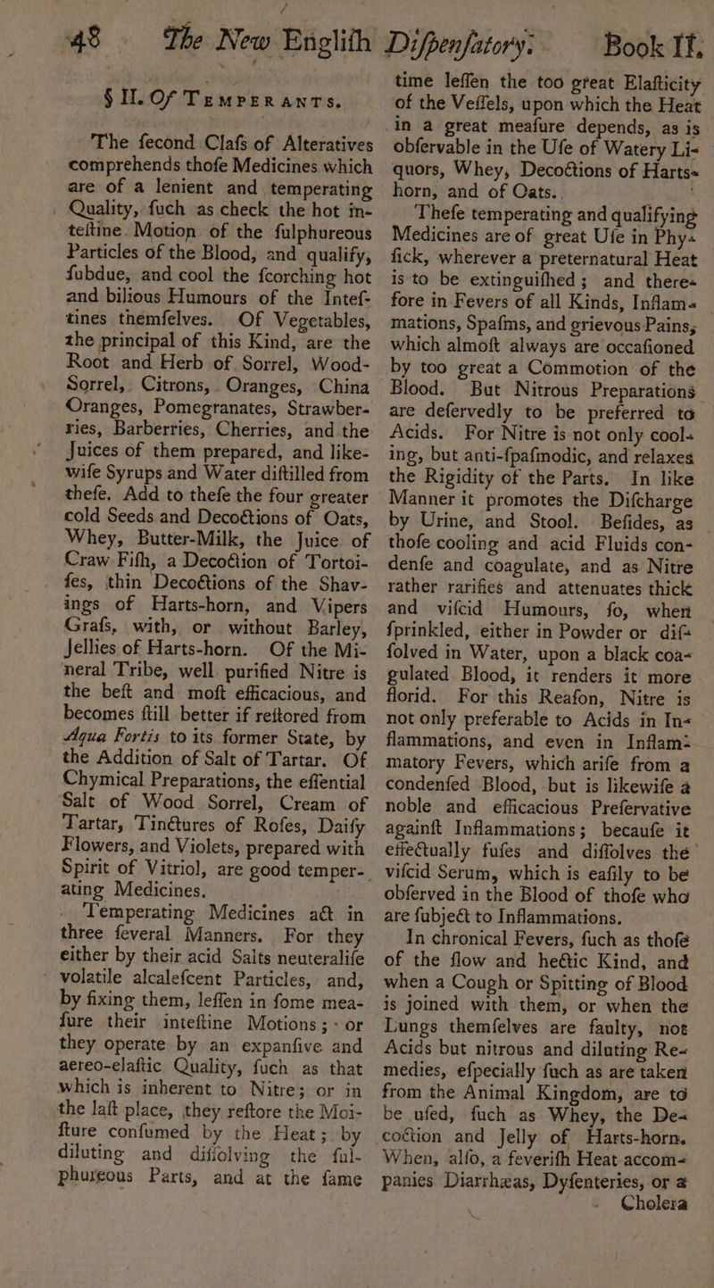 §Il.Of Tempreranrs. The fecond Clafs of Alteratives comprehends thofe Medicines which are of a lenient and temperating — Quality, fuch as check the hot in- teitine. Motion of the fulphureous Particles of the Blood, and qualify, fubdue, and cool the fcorching hot and bilious Humours of the Intef- tines themfelves. Of Vegetables, the principal of this Kind, are the Root and Herb of Sorrel, Wood- Sorrel, Citrons, Oranges, China Oranges, Pomegranates, Strawber- ries, Barberries, Cherries, and the Juices of them prepared, and like- wife Syrups and Water diftilled from cold Seeds and Decoétions of Oats, Whey, Butter-Milk, the Juice of Craw. Fith, a Decoftion of Tortoi- _ fes, thin Decoétions of the Shav- ings of Harts-horn, and Vipers Grafs, with, or without Barley, Jellies of Harts-horn. Of the Mi- neral Tribe, well purified Nitre is the beft and moft efficacious, and becomes ftill better if reftored from Aqua Fortis to its former State, by the Addition of Salt of Tartar. Of Chymical Preparations, the effential Salt of Wood Sorrel, Cream of Tartar, Tin@tures of Rofes, Daify Flowers, and Violets, prepared with ating Medicines. Temperating Medicines a&amp;t in three feveral Manners, For they either by their acid Salts neuteralife ' volatile alcalefcent Particles, and, by fixing them, leffen in fome mea- fure their inteftine Motions ;- or they operate by an expanfive and aereo-elaftic Quality, fuch as that which is inherent to Nitre; or in the laft place, they reftore the Moi- fture confumed by the Heat; by diluting and difiolving the fal- phureous Parts, and at the fame time leffen the too great Elafticity of the Veffels, upon which the Heat obfervable in the Ufe of Watery Li- quors, Whey, Decoétions of Harts= horn, and of Cats.. Thefe temperating and qualifying Medicines are of great Ufe in Phy fick, wherever a preternatural Heat is to be extinguifhed ; and there-« fore in Fevers of all Kinds, Inflam- mations, Spafms, and grievous Pains; which almoft always are occafioned by too great a Commotion of the Blood. But Nitrous Preparations are defervedly to be preferred to Acids. For Nitre is not only cool« ing, but anti-fpafmodic, and relaxes the Rigidity of the Parts. In like Manner it promotes the Difcharge by Urine, and Stool. Befides, as thofe cooling and acid Fluids con- denfe and coagulate, and as Nitre rather rarifies and attenuates thick and vifcid Humours, fo, when fprinkled, either in Powder or dif folved in Water, upon a black coa- gulated Blood, it renders it more florid. For this Reafon, Nitre is not only preferable to Acids in In&lt;_ flammations, and even in Inflam: matory Fevers, which arife from a condenfed Blood, but is likewife a noble and efficacious Prefervative againft Inflammations; becaufe it effeQually fufes and diffolves thé’ vifcid Serum, which is eafily to be obferved in the Blood of thofe wha are fubje&amp;t to Inflammations. In chronical Fevers, fuch as thofé of the flow and he@ic Kind, and when a Cough or Spitting of Blood Lungs themfelves are faulty, noe Acids but nitrous and diluting Re- medies, efpecially fuch as are taken from the Animal Kingdom, are to be ufed, fuch as Whey, the De« coétion and Jelly of Harts-horn. When, alfo, a feverifh Heat-accom- panies Diarrhzas, Dyfenteries, or @ Cholera