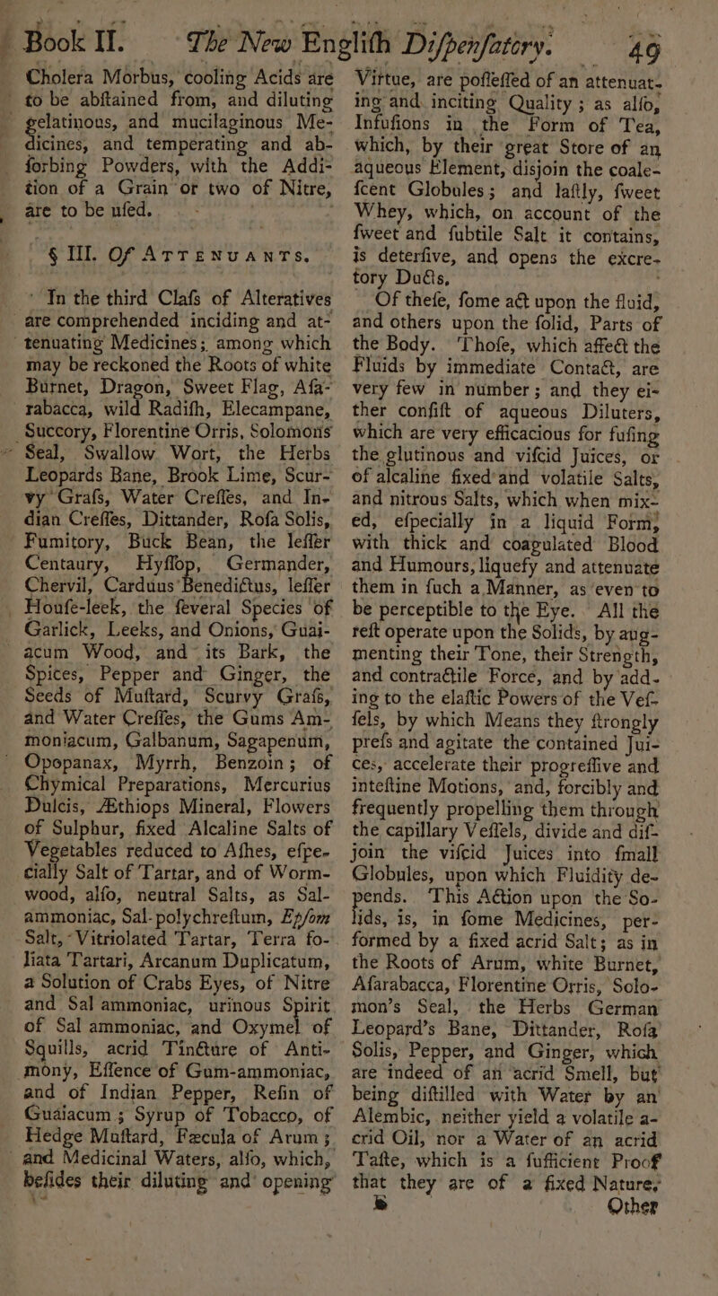 Cholera Morbus, cooling Acids are to be abftained from, and diluting gelatinous, and mucilaginous Me- sfcaiee and temperating and ab- _ forbing Powders, with the Addi- tion of a Grain ‘or two of Nitre, are to be nied. ~§ Il. Of ATTENUANTS, ‘ Tn the third Clafs of Alteratives are comprehended inciding and at- tenuating’ Medicines; among which may be reckoned the Roots of white Burnet, Dragon, Sweet Flag, Afa- rabacca, wild Radifh, Elecampane, _Succory, Florentine Orris, Solomons ~ Seal, Swallow Wort, the Herbs Leopards Bane, Brook Lime, Scur- vy Grafs, Water Creffes, and In- dian Creffes, Dittander, Rofa Solis, Fumitory, Buck Bean, the leffér Centaury, a _ Germander, Chervil, Carduus’Benediftus, leffer Garlick, Leeks, and Onions, Guai- ' acum Wood, and~ its Bark, the Spices, Pepper and Ginger, the Seeds of Mauftard, Scurvy Grafs, and Water Creffes, the Gums Am- moniacum, Galbanum, Sagapenum, ' Opopanax, Myrrh, Benzoin; of Chymical Preparations, Mercurius Dulcis, AAthiops Mineral, Flowers of Sulphur, fixed Alcaline Salts of Vegetables reduced to Ahes, effe- cially Salt of Tartar, and of Worm- wood, aifo, neutral Salts, as Sal- ammoniac, Sal-polychreftum, Ep/om Salt, -Vitriolated Tartar, Terra fo- liata Tartari, Arcanum Duplicatum, a Solution of Crabs Eyes, of Nitre and Sal ammoniac, urinous Spirit of Sal ammoniac, and Own of Squills, acrid Tinéture of Anti- mony, Effence of Gam-ammoniac, and of Indian Pepper, Refin of Guaiacum ; Syrup of Tobacco, of Hedge Maftard, Fecula of Arum; and Medicinal Waters, alfo, which, befides their diluting and’ opening” 49 Virtue, are pofleffed of an attenuat- ing and. inciting Quality ; as alfo, Infufions in the Form of Tea, which, by their great Store of an aqueous Klement, disjoin the coale- fcent Globules; and laftly, fweet Whey, which, on account of the fweet and fubtile Salt it contains, is deterfive, and opens the excre- tory Dus, __ Of thefe, fome aé&amp; upon the fluid, and others upon the folid, Parts of the Body. ‘Thofe, which affeét the Fluids by immediate Contac, are very few in number; and they ei- ther confift of aqueous Diluters, which are very efficacious for fufing the glutinous and vifcid Juices, or of alcaline fixed’and volatile Salts, and nitrous Salts, which when mix- ed, efpecially in a liquid Form; with thick and coagulated Blood and Humours, liquefy and attenuate them in fuch a Manner, as ‘even to be perceptible to the Eye. All the reft operate upon the Solids, by aug- menting their Tone, their Strength, and contraétile Force, and by add. » ing to the elaftic Powers of the Vef- fels, by which Means they ftrongly prefs and agitate the contained Jui- ces, accelerate their progreflive and inteftine Motions, and, forcibly and frequently propelling them through the capillary Veffels, divide and dif- join the vifcid Juices into fmall Globnles, upon which Fluidity de- easy This A€tion upon the So- ids, is, in fome Medicines, per- formed by a fixed acrid Salt; as in the Roots of Arum, white Burnet, Afarabacca, Florentine Orris, Solo- mon’s Seal, the Herbs German Leopard’s Bane, Dittander, Rofa Solis, Pepper, and Ginger, which are Indeed of an ‘acrid Smell, but’ being diftilled with Water by an’ Alembic, neither yield a volatile a- crid Oil, nor a Water of an acrid Tafte, which is a fufficient Proof that they are of a fixed Nature; es Other