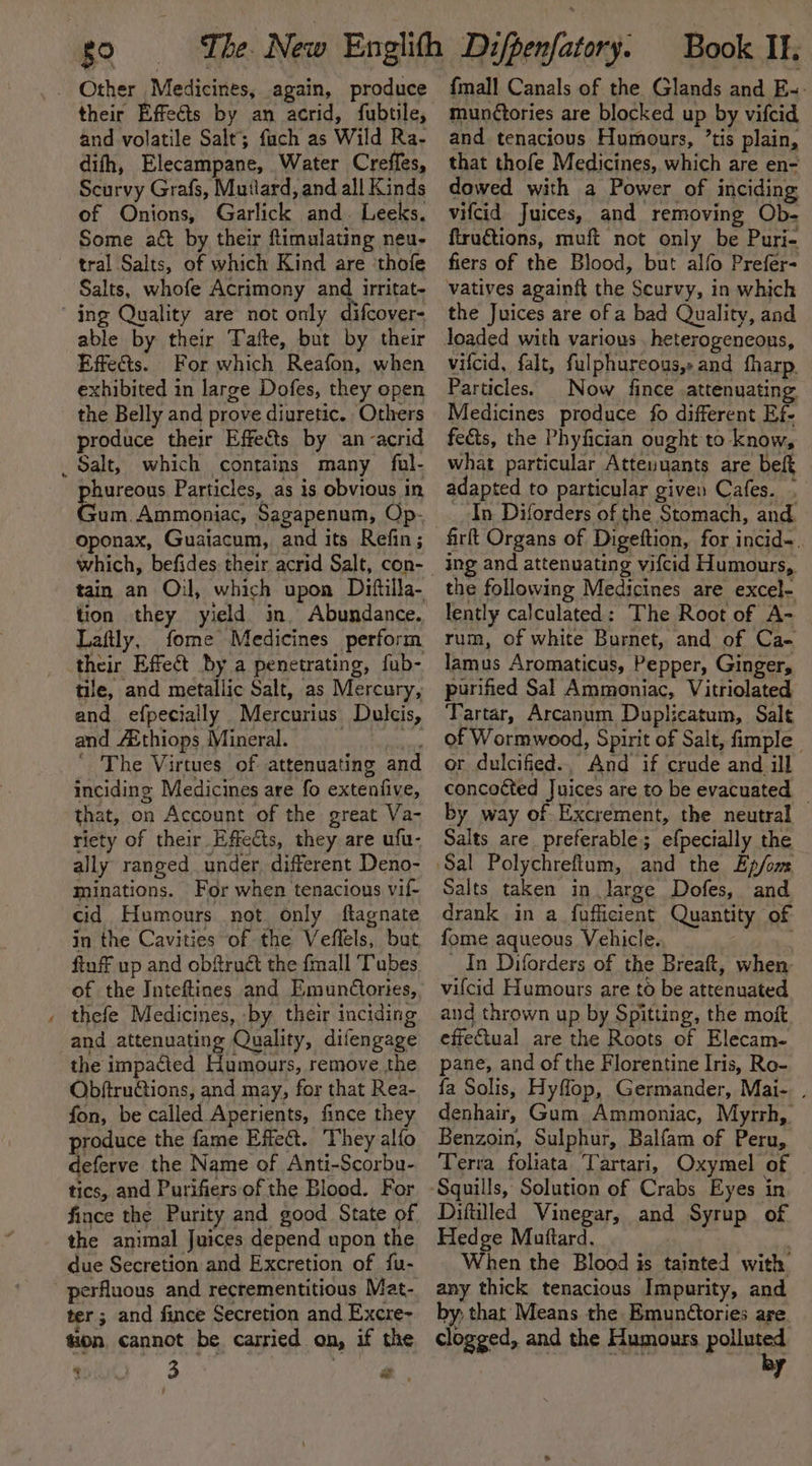 their Effeéts by an acrid, fubtile, and volatile Salt; fuch as Wild Ra- difh, Elecampane, Water Creffes, Scurvy Grafs, Mutlard, and all Kinds of Onions, Garlick and. Leeks. Some aét by their ftimulating neu- aa Salts, whofe Acrimony and irritat- ifcover= able by their Tafte, but by their Effe&amp;ts. For which Reafon, when exhibited in large Dofes, they open the Belly and prove diuretic. Others produce their Effects by an acrid phureous Particles, as is obvious in Gum. Ammoniac, Sagapenum, Op- oponax, Guaiacum, and its Refin; tain an Oil, which upon Dittilla- tion they yield in. Abundance. Laftly, fome Medicines perform their Effect by a penetrating, fub- tile, and metallic Salt, as Mercury, and efpecially Mercurius Dulecis, and 4Ethiops Mineral. | i ' The Virtues of attenuating and inciding Medicines are fo extenfive, that, on Account of the great Va- riety of their Effects, they are ufu- ally ranged under. different Deno- minations. For when tenacious vif- cid Humours not only ftagnate in the Cavities of the Veflels, but ftuff up and obftruét the {mall Tubes of the Inteftines and Emundtories, thefe Medicines, by their inciding and attenuating Quality, difengage the impacted Humours, remove the Obftru@tions, and may, for that Rea- fon, be called Aperients, fince they produce the fame Effet. They alfo deferve the Name of Anti-Scorbu- tics, and Purifiers of the Blood. For fince the Purity and good State of the animal Juices depend upon the due Secretion and Excretion of {u- ter ; and fince Secretion and Excre~ tion, cannot be carried on, if the {mall Canals of the Glands and E-- munétories are blocked up by vifcid and tenacious Humours, ’tis plain, that thofe Medicines, which are en- dowed with a Power of inciding vifcid Juices, and removing Ob- ftru€tions, muft not only be Puri- fiers of the Blood, but alfo Prefer- the Juices are of a bad Quality, and vifcid, falt, fulphureous,: and fharp, Particles. | Now fince attenuating Medicines produce fo different Ef- fects, the Phyfician ought to know, what particular Atteunuants are beft adapted to particular given Cafes. . In Diforders of the Stomach, and firft Organs of Digeftion, for incid~. ing and attenuating vifcid Humours, the following Medicines are excel- lently calculated: The Root of A- rum, of white Burnet, and of Ca- lamus Aromaticus, Pepper, Ginger, purified Sal Ammoniac, Vitriolated Tartar, Arcanum Duplicatum, Salt of Wormwood, Spirit of Salt, fimple or dulcified.. And if crude and ill concocted Juices are to be evacuated — by way of Excrement, the neutral Salts are preferable; efpecially the Salts taken in large Dofes, and drank in a_fufficient Quantity of fome aqueous Vehicle. : In Diforders of the Breaft, when- vifcid Humours are to be attenuated and thrown up by Spitting, the moft effectual are the Roots of Elecam- pane, and of the Florentine Iris, Ro- fa Solis, Hyflop, Germander, Mai-. . denhair, Gum Ammoniac, Myrrh, Benzoin, Sulphur, Balfam of Peru, Terra foliata Tartari, Oxymel of Diftilled Vinegar, and Syrup of Hedge Muttard. When the Blood is tainted with any thick tenacious Impurity, and by; that’ Means. the Emunétories are clogged, and the Humours pallet 7