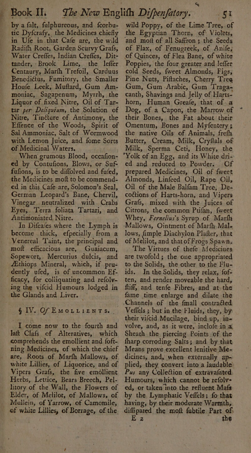 by a falt, fulphureous, and fcorbu- tic Dyfcrafy, the Medicines chiefly in Ufe in that Cafe are, the wild Radifth Root, Garden Scurvy Grafs, Water Creffes, Indian Creffes, Dit- tander, Brook Lime, the _ leffer Centaury, Marth Trefoil, Carduus Benedigtus, Fumitory, the Smaller Houfe Leek, Muftard, Gum Am- moniac, Sagapenum, Myrrh, the Liquor of fixed Nitre, Oil of Tar- tar per Deliquium, the Solution of Nitre, Tincture of Antimony, the Fffence of the Woods, Spirit of Sal Ammoniac, Salt of Wormwood with Lemon Juice, and fome Sorts of Medicinal Waters. _ When grumous Blood, occafion- ed by Contufions, Blows, or Suf- fufions, is to be diffolved and fufed, the Medicines moft to be commend- ‘ed in this, Cafe are, Solomon’s Seal, German Leopard’s Bane, Chervil, Vinegar. neutralized with Crabs Eyes,. Terra foliata Tartari, and Antimoniated. Nitre. In Difeafes where the Lymph is become thick, efpecially from a Venereal ‘Taint, the principal and moft efficacious are, Guaiacum, Sopewort,. Mercurius dulcis, and fEthiops Mineral, which, if pru- dently ufed, is of uncommon Ef- ficacy, for colliquating and refoly- ing the vifcid Humours lodged in _ the Glands and Liver. — § IV. Of EMOLLIENTS. . I come now to the fourth and laft Clafs. of Alteratives, which comprehends the emollient and foft- ning Medicines, of which the chief are, Roots of Marfh Mallows, of white Lillies, of Liquorice, and of Vipers Grafs, the five emollient Herbs, Lettice, Bears Breech, Pel- litory of the Wall, the Flowers of Elder, of Melilot, of Mallows, of Mallein, of Yarrow, of Camomile, of white Lillies, of Borrage, of the wild Poppy, of the Lime Tree, of the Egyptian Thorn, of* Violets, and mott of all Saffron ; the Seeds of Flax, of Fenugreek, of Anife, of Quinces, of Flea Bane, of white Poppies, the four greater and leffer cold Seeds, fweet Almonds, Figs, Pine Nuts, Piftaches, Cherry Tree Gum, Gum Arabic, Gum Traga- canth, Shavings and Jelly of Harts- horn, Human Greafe, that of. a Dog, of a Capon, the Marrow of their Bones, the Fat about their Omentum, Bones and Myfentery ; the native Oils of Animals, frefh Butter, Cream, Milk, Cryflals of Milk, Sperma Ceti, Honey, the Yolk of an Egg, and its White dyi- ed and reduced to Powder. Of prepared Medicines, Oil of fweet Almonds, Linfeed Oil, Rape Oil, Oil of the Male Balfam Tree, De- coctions of Harts-horn, and Vipers Grafs,. mixed with the Juices of Citrons, the common Ptifan, {weet Whey, Ferzelius’s Syrup of Marfh Mallows, Ointment of Marfh.Mal. lows, fimple Diachylon Plafter, that of Melilot, and that of Frogs Spawn, The Virtues of thefe Medicines are twofold; the one appropriated to the Solids, the other to the Flu- ids. In the Solids, they relax, fof- ten, and render moveable the hard, fiiff, and tenfe Fibres, and at. the fame time enlarge and dilate the Veffels ; but in the Fluids, they, by their vifcid Mucilage, bind up, in- volve, and, as it were, inclofe in a, Sheath the piercing Points of the fharp corroding Salts; and by that Means prove excellent lenitive Me- dicines, and, when externally ap- plied, they convert into a laudable Pus any Collection of extravafated Humours, which cannot be refolv- ed, or taken into the refluent Mafs by the Lymphatic Veffels; fo thas having, by their moderate Warmth, diffipated the moft fubtile Part of Ez the
