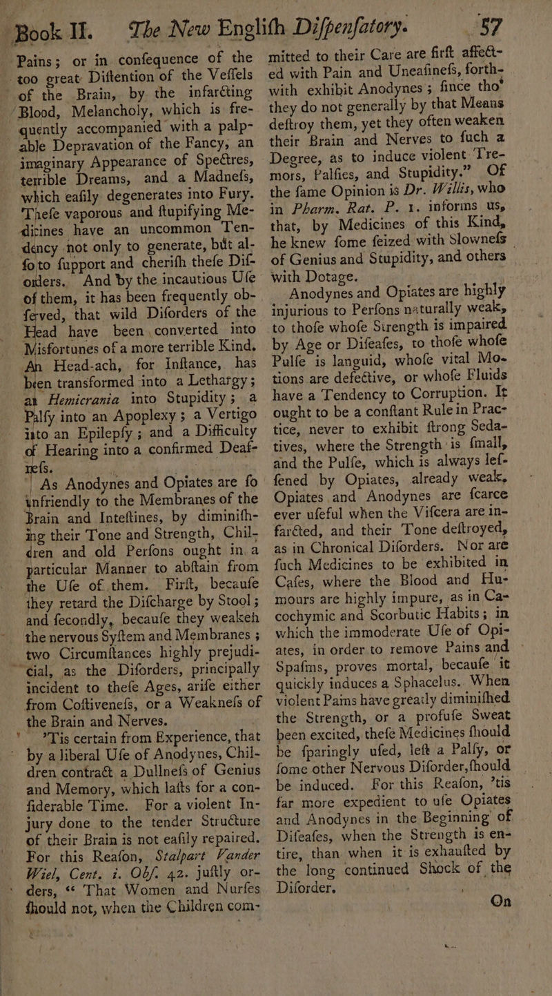 Pains; or in confequence of the too great Diftention of the Veffels of the Brain, by the infarcting /Blood, Melancholy, which is fre- quently accompanied with a palp- able Depravation of the Fancy, an imaginary Appearance of Spectres, terrible Dreams, and a Madnefs, which eafily degenerates into Fury. 'Thefe vaporous and ftupifying Me- dicines have an uncommon Ten- dency ‘not only to generate, bit al- foto fapport and cherifh thefe Dif- on And by the incautious Ute of them, it has been frequently ob- feved, that wild Diforders of the He have been, converted into Misfortunes of a more terrible Kind, Head-ach, for inftance, has been transformed into a Lethargy ; at Hemicrania into Stupidity; a Palfy into an Apoplexy ; a Vertigo Hs an Epilepfy ; and a Difiiculty Hearing into a confirmed Deaf- As Anodynes and Opiates are fo unfriendly to the Membranes of the Brain and Inteftines, by diminifh- ing their Tone and Strength, Chil. ren and old Perfons ought in a particular Manner to abftain from the Ufe of.them. Firft, becaufe they retard the Difcharge by Stool ; and fecondly, becaufe they weakeh the nervous Syftem and Membranes ; two Circumftances highly prejudi- “cial, as the Diforders, principally incident to thefe Ages, arife either the Brain and Nerves. ) Tis certain from Experience, tha ~ by a liberal Ufe of Anodynes, Chil- dren contra&amp; a Dullnefs of Genius and Memory, which laits for a con- fiderable Time. For a violent In- jury done to the tender Structure of their Brain is not eafily repaired. For this Reafon, Sralpart Vander Wiel, Cent. i. OO/. 42. juftly or- ders, “ That Women and Nurfes fhould not, when the Children com- LJ Ao mitted to their Care are firt affect- ed with Pain and Uneafinefs, forth- with exhibit Anodynes 5 fince tho’ they do not generally by that Means deftroy them, yet they often weaken their Brain and Nerves to fuch a Degree, as to induce violent: ‘T're- mors, Palfies, and Stupidity.” Of the fame Opinion is Dr. Willis, who in Pharm. Rat. P. 1. informs Us, that, by Medicines of this Kind, he knew fome feized with Slownefs _ of Genius and Stupidity, and others _ with Dotage. 3 Anodynes and Opiates are highly injurious to Perfons naturally weak, to thofe whofe Sirength is impaired by Age or Difeafes, to thofe whofe Pulfe is languid, whofe vital Mo- tions are defeétive, or whofe Fluids have a Tendency to Corruption. It ought to be a conftant Rule in Prac- tice, never to exhibit ftrong Seda- tives, where the Strength ‘is fmall, and the Pulfe, which is always lef- fened by Opiates, already weak, Opiates and Anodynes are fcarce ever ufeful when the Vifcera are in- faréted, and their Tone deftroyed, as in Chronical Diforders. Nor are fuch Medicines to be exhibited in Cafes, where the Blood and Hu- mours are highly impure, as in Ca= cochymic and Scorbutic Habits; in which the immoderate Ufe of Opi- ates, in order to remove Pains and Spafims, proves mortal, becaufe it quickly induces a Sphacelus. When violent Pains have greaily diminifhed the Strength, or a profufe Sweat been excited, thefe Medicines fhould be {paringly ufed, left a Palfy, or fome other Nervous Diforder, fhould be induced. For this Reafon, ’tis far more expedient to ufe Opiates and Anodynes in the Beginning’ of Difeafes, when the Strength is en- tire, than when it is exhaufted by the Iong continued Shock of the Diforder. Sith : On