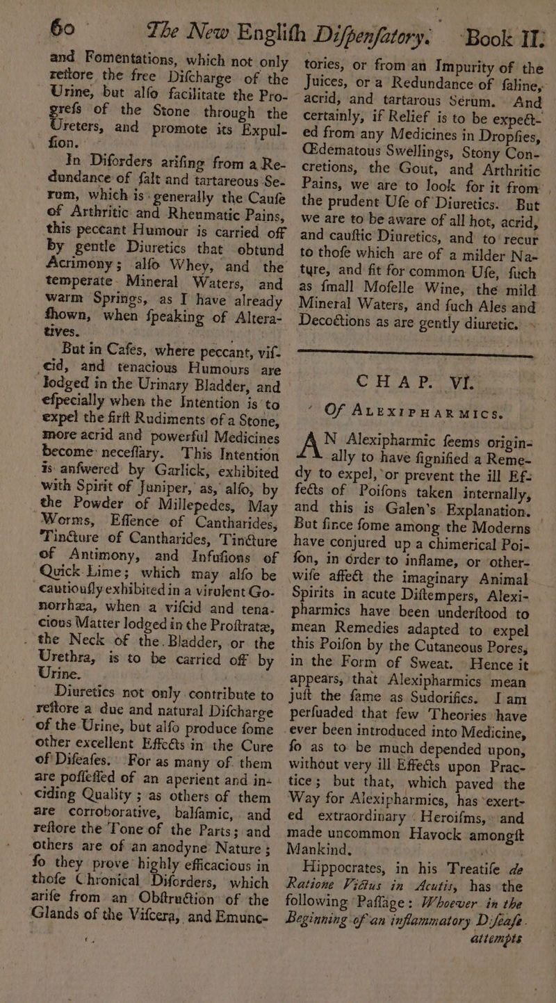Go and Fomentations, which not only reitore the free Difcharge of the Urine, but alfo facilitate the Pro- grefs of the Stone through the Ureters, and promote its Expul- fion. — | In Diforders arifing from a Re- dondance of falt and tartareous Se- rom, which is: generally the Canfe of Arthritic and Rheumatic Pains, this peccant Humour is carried off by gentle Diuretics that obtund temperate- Mineral Waters, and warm Springs, as I have already fhown, when {peaking of Altera- tives. iranian Bat in Cafes, where peccant, vif- cid, and tenacious Humours are dodged in the Urinary Bladder, and efpecially when the Intention is to expel the firft Rudiments of a Stone, more acrid and powerful Medicines become: neceflary. This Intention is anfwered by Garlick, exhibited with Spirit of Juniper,’ as,’ alfo, by the Powder of Millepedes, May Worms, Effence of Cantharides, Tin@ure of Cantharides, Tin@ure of Antimony, and Infufions of Quick Lime; which may alfo be _Cautioufly exhibited in a virulent Go- norrhaa, when a vifcid and tena- cious Matter lodged in the Proftrate, . the Neck of the. Bladder, or the Urethra, is to be carried off by Urine. Diuretics not only contribute to reitore a due and natural Difcharge _ of the Urine, but alfo produce fome other excellent Effects in the Cure of Difeafes.’ For as many of. them are poffefied of an aperient and in- ' eiding Quality ; as others of them are corroborative, balfamic, and reftore the Tone of the Paris; and others are of ian anodyne Nature ; fo they prove highly efficacious in thofe Chronical Diforders, which arife from an Obftru@tion of the Glands of the Vifcera, and Emune- 4 tories, or from an Impurity of the Juices, or a Redundance of faline,- And certainly, if Relief is to be expeét- _ ed from any Medicines in Dropfies, CEdematous Swellings, Stony Con- cretions, the Gout, and Arthritic Pains, we are to look for it from | the prudent Ufe of Diuretics. But we are to be aware of all hot, acrid, and cauftic Diuretics, and to‘ recur to thofe which are of a milder Na- tyre, and fit for common Ufe, fitch as {mall Mofelle Wine, the mild Mineral Waters, and fuch Ales and Decoétions as are gently diuretic. » CHA PS Viste. ‘ Of AuexipuarRmics. AN Alexipharmic feems origin= ally to have fignified a Reme- dy to expel, or prevent the ill Ef- fects of Poifons taken internally, and this is Galen's. Explanation. But fince fome among the Moderns have conjured up a chimerical Poi- fon, in order ‘to inflame, or other- Spirits in acute Diftempers, Alexi- pharmics have been underftood to mean Remedies adapted to expel this Poifon by the Cutaneous Pores, in the Form of Sweat. Hence it appears, that Alexipharmics mean juft the fame as Sudorifics. Iam perfuaded that few Theories have ever been introduced into Medicine, fo as to be much depended upon, without very ill Effe&amp;s upon Prac- tice; but that, which paved the Way for Alexipharmics, has °exert- ed extraordinary « Heroifms, » and made uncommon Havock amongtt Mankind. 7 Hippocrates, in his Treatife de Ratione ViGus in Acutis, has the following ‘Paflage: Whoever in the Beginning of an inflammatory Difeafe. attempts
