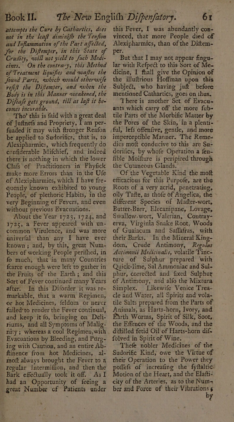 attempts the Cure by Cathartics, does not in the leaf diminifo the Tenfion aad Inflammation of the Part affected, | Crudity, will not yield to fuch Medi- cines. of Treatment liquifies and waftes the found Parts, which would otherwife refift the Diftemper, and when the | Body is in this Manner weakened, the Difeafe gets ground, till at laft it be- comes incurable. Tho’ this is faid with a great deal of Juitnefs and Propriety, I am per- fuaded it may with ftronger Reafon be applied to Sudorifics, that is, to _ Alexipharmics, which frequently do confiderable Mifchief, and indeed - there is nothing in which the lower Clafs of Practitioners in Phyfick _ make more Errors than in the Ufe of Alexipharmics, which I have fre- quently known exhibited to young _ People, of plethoric Habits, in the very Beginning of Fevers, and even ‘without previous Evacuations. _ About the Year 1723, 1724, and 1725, a Fever appeared with un- common Virulence, and was more univerfal’ than any I have ever known ; and, by this, great Num- bers of working People perifhed, in fo much, that in many Countries fearce enough were left to gather in “the Fruits of the Earth; and this Sort of Fever continued many Years after. In this Diforder it was re- markable, that a warm Regimen, or hot Medicines, feldom or never failed*to render the Fever continual, and keep it fo, bringing on Deli- riums, and all Symptoms of Malig- _ Evacuations by Bleeding, and Purg- _ing with Caution, and an entire Ab- ftinence from hot Medicines, al- _moft always brought the Fever to a regular Intermiffion, and then the _ Bark effectually took it off.. AsI had an Opportunity of feeing a great Number cf Patients under 61 this Fever, I was abundantly con- vinced, that more People died of Alexipharmics, than of the Diftem- per. But that I may not appear fingu- lar with Refpect to this Sort of Me- dicine, I fhall give the Opinion of the illuftrious Hoffman upon this mentioned Cathartics, goes on thus. There is another Set of Evaca- ants which carry off the more fub- tile Parts of the Morbific Matter by the Pores of the Skin, in a plenti- imperceptible Manner. The Reme- dics moft conducive to this are Su- dorifics, by whofe Operation a fen- fible Moifture is per{pired through the Cutaneous: Glands. Of the Vegetable Kind the mok efficacious for this Purpofe, are the Roots of a very acrid, penetrating, oily Tatte, as thofe of Angelica, the different Species of Mafter-wort, Batter-Burr, Elecampane, Lovage, Swallow-wort, Valerian, Contray- erva, Virginia Snake Root, Woods of Guaiacum and Saffafras, with their Barks. In the Mineral King- dom, Crude Antimony, Regulus Antimonii Medicinalis, volatile Vinc- ture of Sulphur prepared ‘with Quick-lime, Sal Ammoniac and Sul- phur, corrected and fixed Sulphur of Antimony, and alfo the Mixtura Simplex. Likewife Venice Trea- cle and Water, all Spirits and vola- tile Salts prepared from the Parts of Animals, as Harts-horn, Ivory, and Furth Worms, Spirit of Silk, Soot, the Effences of the Woods, and the diftilled fetid Oil of Harts-horn dif. folved in Spirit of Wine. : Thefe nobler Medicines of the Sudorific Kind, owe the Virtue of their Operation to the Power they poflefs of increafing the fyftaltic: Motion of the Heart, and the Elafti-. city of the Arteries, as to the Num- ber and Force of their Vibrations 5 by