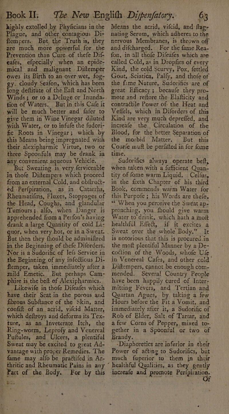 ) Book IL lague, and other contagious Di- Prevention than Cure. of thefe Dif- eafes, efpecially when an epide- mical and malignant Diftemper owes its Birth to. an over wet, fog- gy. cloudy Seafon, which has been tion of Waters. But in this Cafe it will be much better and fafer to with Water, or to infufe the fudori- fic Roots in Vinegar; which by this Means being impregnated with their alexipharmic Virtue, two or three Spoonfuls may be drank in But Sweating is very ferviceable in thofe Diftempers: which proceed from an external Cold, and obftruct- ed. -Perfpiration, .as in Catarrhs, Tumours ;, alfo, when Danger is apprehended from a Perfon’s having drank a large Quantity of cold Li- But then they fhould be adminiftred in the Beginning of thefe Diforders. ‘Nor is a Sudorific of lefs Service in the Beginning of any infectious D1- ftlemper, taken immediately after a mild Emetic., But perhaps Cam- phire is the beft of Alexipharmics. _. Likewife in thofe Difeafes which have their Seat in the porous and fibrous Subftance of the Skin, and which deftroys and deforms its Tex- ture, as an Inveterate. Itch, the Ring-worm, Leprofy and Venereal Sweat may be excited to great Ad- vantage with proper Remedies. The fame may alfo be praétifed in Ar- thritic and Rheumatic Pains in any Part of the Body. For by this wow . 63 ant Means the acrid, vifcid, and flag- nating Serum, which adheres to the nervous Membranes, is thrown off and difcharged. For the fame Rea- » fon, in all thofe Difeafes which are called Cold, as in Dropfies of every Kind, the cold Scurvy, Pox, fettled Gout, Sciatica, Palfy, and thofe of the fime Nature, Sudorifics are of great Efficacy.;. becaufe they pro- mote and reitore the Elafticity and contractile Power of the Heat and ~ Veffels, which in Diforders of this — Kind are very much depreffed, and increafe the Circulation of the Blood, for the better Separation of the morbid Matter. But. this Courie muft be perfiited in for fome time, Sudorifics always operate beft, when taken with a fufficient Quan- tity of fome warm Liquid. Celfus, in the fixth Chapter of his third Book, commends warm Water for this Purpofe ; his Words are thefe. *« When you perceive the Sweat ap~ proaching, you fhould give warm Water to drink, which hath a mo healthful Effet, if it excites a Sweat over the whole Body,” . It is notorious that this is procured.in the moft plentiful Manner by a De- co¢tion of the Woods, whofe Ufe in Venereal Cafes, and other cold’ Liftempers, cannot be enough com- mended. Several Country People have been happily cured of Inter- mitting Fevers, and Tertian and Quartan Agues, by taking a few. Hours before the Fit a Vomit, and immediately after it, a Sudorific of Rob of Elder, Salt of Tartar, and: a few Corns of Pepper,, mixed to-. gether in a Spoonful or two of Brandy. ; _ -Diaphoretics are inferior in their Power of aéting to Sudorifics, but much fuperior to them jn their increafe and promote Sa ee