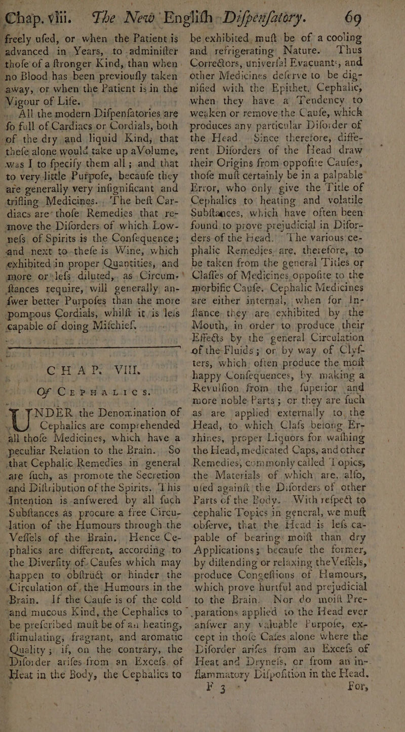 Chap. oii. freely ufed, or when the Patient is advanced in. Years, to .adminilter . “thole of a ftronger Kind, than when | ‘no Blood has been previouily taken away, or when the Patient is in the Vigour of Life. ‘All the modern Difpenfatories are if full of Cardiacs or Cordials, both of the dry and liquid Kind; that thefe alone would take up aVolume, was I to fpecify them all; and that to very little Putpofe, becaufe they are generally very infignificant and trifling Medicines... ‘Che beft Car- diacs are’ thofe’ Remedies that re- ‘move the Diforders of which Low- nefs of Spirits is the Confequence; and next to.thefe is Wine, which exhibited in proper Quantities, and more or'lefs. diluted,. as Circum- ' ftances require, will generally an- {wer better Purpofes than the more pompous Cordials, whilft itis leis : tobe of doing Mifchief. CHA P.O Vil Of CEPHA LIC se NDER the Denomination of, Cephalics are comprehended all thofe Medicines, which have a peculiar Relation to the Brain. So that Cephalic Remedies in general are fuch, as promote the Secretion and Ditibntion of the Spirits. ‘This Jntention is-anfwered by all fuch Subftances as procure a free Circu- lation of the Humours through the Veffels of the Brain. Hence Ce- phalics are different, according to the Diverfity of. Caufes which may happen to obftruét or hinder the /Circulation of ,the Humours in the Brain. If the Caufe is of the cold ‘and mucous Kind, the Cephalics to be prefcribed muit be of an heating, _fimulating, fragrant, and aromatic Quality ; if, on the contrary, the “Drforder arifes from an Excefs. of Heat in the Body, the Cephalics to 69. be exhibited, muft be of a cooling and refrigerating Nature. Thus Correftors, univerfal Evacuant:, and other Madicines deferve to be dig- nified with the Epithet, Cephalic, when they have a Tendency to weaken or remove the Cavfe, which produces any particular Diforder of the Head. ..Since therefore, diffe- rent Diforders of the Head draw their Origins from oppofite Caufes, thofe mutt certainly be ina palpable’ rror, who only give the Title of Cebhalics to heating and volatile Subitances, which have often been. found to prove prejudicial 1 in Difor- ders of the Head, The various’ ce- phalic Remedies. are, therefore, to be taken from the general Titles or Claffes of Medicines, oppofite to the morbific Canfe. Cephalic Medicines are either internal, ; when for In- ftance. th ey’ are exhibited by the Mouth, in order to produce their Effeéts by the general Circulation of the-Fluids; or by way of Clyf- ters, which. often produce the moit happy Confequences, by. making a Revulfion from. the fuperior and more noble Parts; or they are fuch as are applied externally to, the Head, to which Clafs beiong Er- shines, proper Liquors for wathing the Head, medicated Caps, and other Remedies; commonly called Tapics, the Materials of which, are, alfo, uled againit the Diforders of other Parts of the Body. With refpedt to cephalic Topics 3 in general, we muft obferve, that the Head 1s lefs ca- pable of bearing: moift than dry Applications; becaufe the former, by diltending or relaxing the Veilels, | produce Conseftions of Hemours, which prove hurtful and pr ejudicial to the Brain. Nor do moift Pre- to the Head ever an{fwer any valuable Purpole, ex- cept in thats C “ates alone where the Diforder arifes from an Excefs of Heat and Drynels, or from an in-. flamm atoay Difpofition in the Head. beg For,