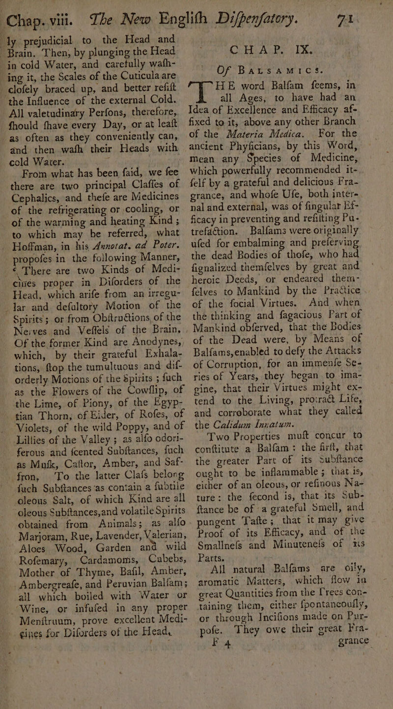 ‘ly prejudicial to the Head and Brain. Then, by plunging the Head in cold Water, and carefully wath- ing it, the Scales of the Cuticula are clofely braced up, and better refiit the Influence of the external Cold. All valetudinary Perfons, therefore, fhould fhave every Day, or at leatt as often as they conveniently can, and then wah their Heads with cold Waiter. use, From what has been faid, we fee there are two principal Claffes of Cephalics, and thefe are Medicines of the refrigerating or cooling, or of the warming and heating Kind ; to which may be referred, what _ Hoffman, in his Aunotat. ad Poter. propofes in the following Manner, ‘ There are two Kinds of Medi- cites proper in Diforders of the Head, which arife from an irregu- dar and defultory Motion of the Spirits ; or from Obitru€tions, of the Neives and Veffels of the Brain, Of the former Kind are Anodynes,, which, by their grateful Exhala- tions, ftop the tumultuous and dif- orderly Motions of the Spirits 5 fuch as the Flowers of the Cowllip, of the Lime, of Piony, of the Egyp- tian Thorn; of Eider, of Rofes, of Violets, of the wild Poppy, and of Lillies of the Valley ; as alfo odori- ferous and {cented Subjtances, fuch as Muik, Caltor, Amber, and Saf- fron, To the latter Clafs belong fuch Subftances as contain a fuotile oleous Salt, of which Kind are all oleous Subftances,and volatile Spirits obtained from Animals; as. alfo _ Marjoram, Rue, Lavender, Valerian, Aloes Wood, Garden and wild Rofemary, Cardamoms, Cubebs, Mother of Thyme, Baiil, Amber, Ambergreafe, and Peruvian Balfam; all which boiled with Water or Wine, or infufed in any proper - Menftruum, prove excellent Medi- gines for Diforders of the Head, baa CHAP. Ix, Of BALSAMICS. ‘HE word Balfam feems, in all Ages, to have had an Idea of Excellence and Efficacy af- fixed to it, above any other Branch of the Materia Medica. For the Mean any Species of Medicine, which powerfully recommended it- felf by a grateful and delicious fra- grance, and whofe Ufe, both inter-. nal and external, was of fingular Ef ficacy in preventing and refitting Pu- trefaction. Balfams were originally ufed for embalming and preferving the dead Bodies of thofe, who had fignalized themfelves by great and heroic Deeds, or endeared them- felves to Mankind by the Practice of the focial Virtues. And when the thinking and fagacious Part of Mankind obferved, that the Bodies of the Dead were, by Means of Balfams,enabled to defy the Attacks of Corruption, for an immenfe Se- ries of Years, they began to ima- gine, that their Virtues might ex- tend to the Living, protract Life, and correborate what they called the Calidum Innatum. Two Properties muft concur to conttitute a Balfam: the firft, that the greater Part of its Subftance ought to be inflammable ; that is, eicher of an oleous, or refinous Na- ture: the fecond is, that its Sub- ftance be of a grateful Smell, and pungent Tafte; that it may give Proof of its Efficacy, and of the Smallnefs and Minutenels of 1s Parts. | All natural Balfams are oily, aromatic Matters, which flow ia great Quantities from the Trees con- or through Incifions made on Pur- pofe. They owe their great Fra-_ Fo4 grance
