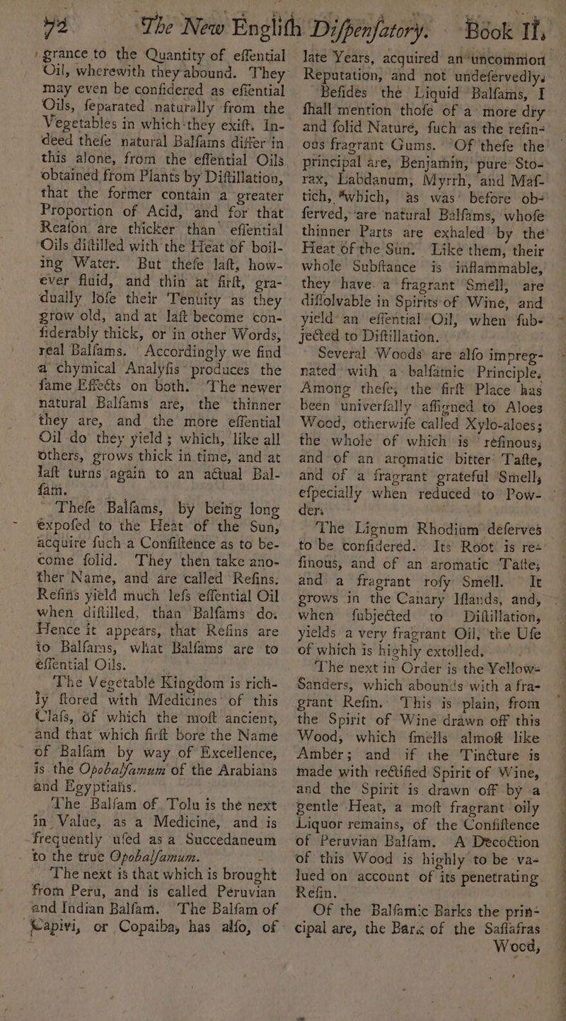 re )grance to the Quantity of effential may even be confidered as efiential Oils, feparated naturally from the Vegetables in which:they exift, In- deed thefe natural Balfams differ in this alone, from the effential Oils obtained from Plants by Ditftillation, that the former contain a greater Proportion of Acid, and for that Reafon are thicker than’ effential ‘Oils diftilled with the Heat of boil- ing Water. But thefe Jatt. how- ever fluid, and thin at firft, gra- dually lofe their ‘Tenuity as they grow old, and at laft become con- frderably thick, or in other Words, real Balfams. Accordingly we find a chymical Analyfis produces the fame Effe&amp;ts on both. The newer natural Balfams are, the thinner they are, and the more effential Oil do they yield ; which, like all Others, grows thick in time, and at laft turns again to an anal Bal- EL RG ane, Thefe Balfams, by beitig long expofed to the Heat of the Sun, acquire fuch a Confiftence as to be- come folid. They then take ano- ther Name, and are called Refins. Refifis yield much lefs effential Oil when diftilled, than Balfams do. Hence it appears, that Refins are to Balfams, what Balfams are to éfiential Oils. : The Vegetablé Kingdom is rich- ly ftored with Medicines: of this Clafs, Of which the moft ancient, and that which firft bore the Name of Balfam by way of Excellence, is the Opebalfamum' of the Arabians and Egyptiaiis. The Balfam of Tolu is thé next in Value, as a Medicine, and is frequently ufed as a Succedaneum to the true Opobal/amum. : . The next 18 that which is brought from Peru, and is called Peruvian and Indian Balfam. The Balfam of Reputation, and not undefervedlys Befides the Liquid Balfams, I fhall mention thofe of a more dry and folid Naturé, fuch as the refin- ous fragrant Gums. ‘Of 'thefe the principal are, Benjamin, pure’ Sto- rax, Labdanum, Myrrh, and Maf- tich, “which, as was’ before ob-' ferved, ‘are natural Balfams, whofe thinner Parts are exhaled by Heat of the Sun. Like them, their whole Subftance is inflammable,’ they have. a fragrant’ Smell, are diflolvable in Spirits of Wine, and jected to Diftillation. Several Woods’ are alfo impreg- nated with a-balfamic Principle. Among thefe, the firft Place has been univerfally affigned to Aloes Woed, otherwife called Xylo-aloes ; the whole of which is ’ réfinous, and of an aromatic bitter’ Tafte, and of a fragrant grateful Smell, ders The Lignum Rhodium’ deferves to be confidered. finous, and of an aromatic Tatte; and a fragrant rofy Smell. It grows in the Canary Iflands, and, when fubjeéted to Diftillation, yields a very fragrant Oil, the Ufe of which is highly extolled. | ‘The next in Order is the Yellows Sanders, which abounds with a fra- grant Refin. This is plain, from the Spirit of Wine drawn off this Wood, which fmells almoft like Ambér; and if the Tinéture is made with retified Spirit of Wine, and the Spirit is drawn off by a sentle Heat, a moft fragrant oily Liquor remains, of the Confiftence of Peruvian Balfam. A Deco@ion of this Wood is highly to be va- lued on account of its penetrating Refin, Of the Balfamic Barks the prin- Wood ; —— a ee a ee