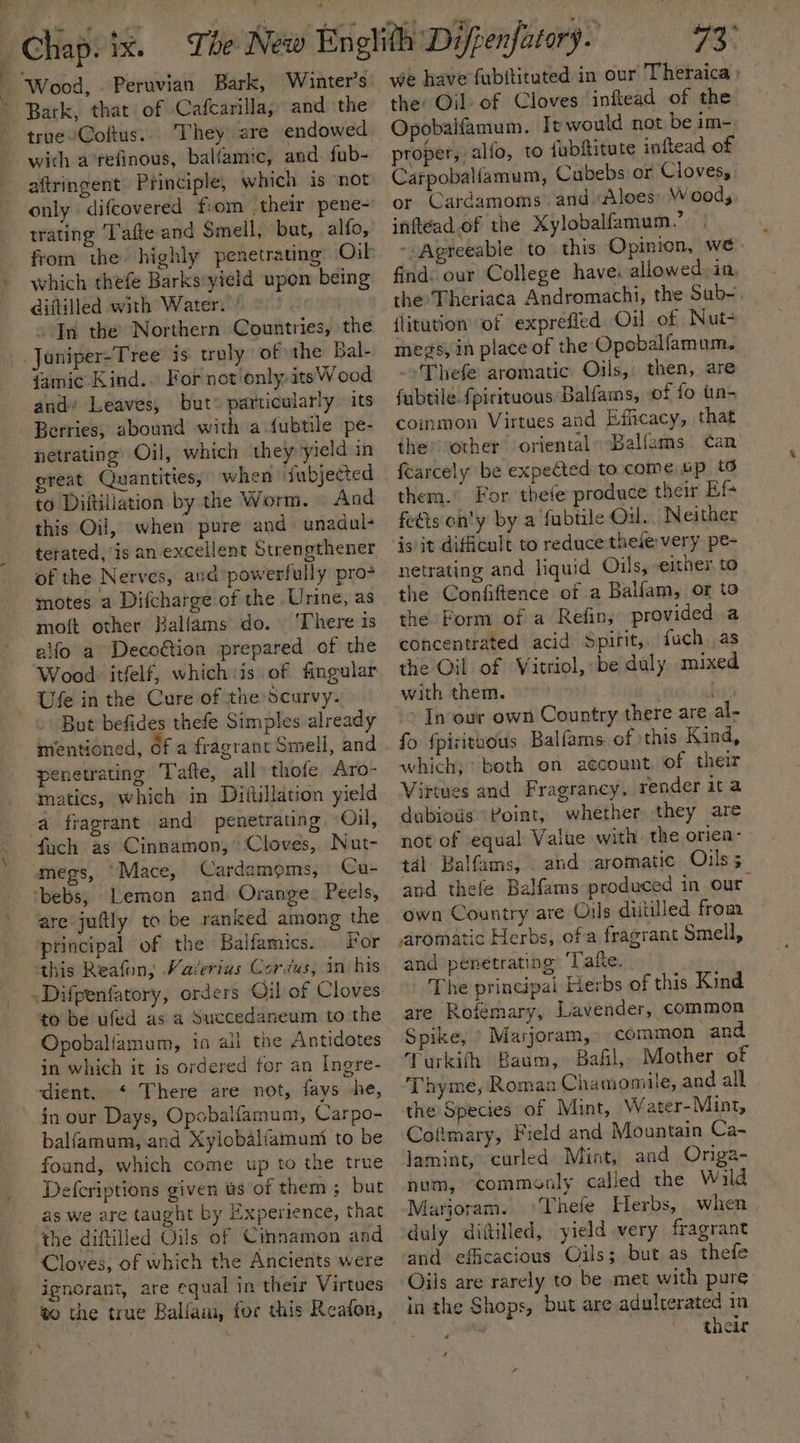 a . : ¥, Wood, Peruvian Bark, Winter's Bark, that of Cafcarilla, and the true-Coftus.. They are endowed wich a°refinous, balfamic, and. fub- aftringent Principle, which is ‘not trating Tafte and Smell, but, alfo, which thefe Barks:yield upon being Giitilled with Water, 90. on the Northern Countries, the _Juniper-Tree is truly of the Bal- famic Kind.. For not/only.itsWood and’ Leaves, but: particularly its netrating: Oil, which they yield in great Quantities, when fubjected to Diftiliation by the Worm. And this Oil, when pure and unadul+ of the Nerves, and powerfully pro- motes a Difcharge of the Urine, as motft other Balfams do. ‘There is alfo a Decoétion prepared of the Wood itfelf, whichis of fingular Ufe in the Cure of the Scurvy. But befides thefe Simples already mentioned, 6fa fragrant Smell, and penetrating Tafte, all thofe Aro- -a fragrant and penetrating, Oil, fach as Cinnamon,* Cloves, Nut- megs, “Mace, Cardamems, Cu- ‘bebs, Lemon and Orange. Peels, are juftly to be ranked among the principal of the Balfamics.. For this Reafon; Vaierius Corus, in his to be ufed as a Succedaneum to the Opobalfamum, in ali the Antidotes in which it is ordered for an Ingre- dient. ‘ There are not, fays -he, in our Days, Opobalfamum, Carpo- balfamum, and Xylobaliamuni to be found, which come up to the true Defcriptions given ts of them ; but as we are taught by Experience, that ‘the diftilled Oils of Cinnamon and Cloves, of which the Ancients were ignorant, are equal in their Virtues to the true Ballain, for this Reafon, 73° we have fubftituted in our Theraica : the Oil of Cloves inftead of the Opobaifamum. It would not be im-, proper, alfo, to fubftitute inftead of Carpoballamum, Cubebs or Cloves, or Cardamoms’ and Aloes) Wood, inftead.of the Xylobalfamum.’ ~:Agreeable to this Opinion, we- find: our College have. allowed, in, the Theriaca Andromachi, the Sub-. ilitution’ of exprefled Oil of WNut- megs, in place of the Opobalfamum, -Thefe aromatic Oils, then, are fubtile fpirituous Balfams, of fo tin- common Virtues and Efficacy, that the other oriental: Balfams can’ them.’ For thefe produce their Ef+ feéts on'y by a fubtile Oil. Neither ‘is it difficult to reduce-theievery pe- netrating and liquid Oils, ‘either. to the Confiftence of a Balfam, or to the Form of a Refin, provided a concentrated acid Spirit, fuch as the Oil of Vitriol, be duly mixed with them. J In our own Country there are al- fo {pizituous Balfams of this Kind, which) both on account of their Virtues and Fragrancy, render ita dubiotis “Point, whether they are not of equal Value with the oriea- tal Balfams, . and. aromatic Oils 5 and thefe Balfams produced in our own Country are Ouls diitilled from aromatic Herbs, of a fragrant Smell, and penetrating ‘Tate. The principal Herbs of this Kind are Rofemary, Lavender, common Spike, » Marjoram,» common and Turkifh Baum, Bail, Mother of Thyme, Roman Chamomile, and all the Species of Mint, Water-Mint, Coftmary, Field and Mountain Ca- lamint, curled Mint, and Onga- num, commonly called the Wald Marjoram. Thefe Herbs, when, duly ditilled, yield very fragrant ‘and efficacious Oils; but as thefe Oils are rarely to be met with pure in the Shops, but are adulterated in mf, their ‘
