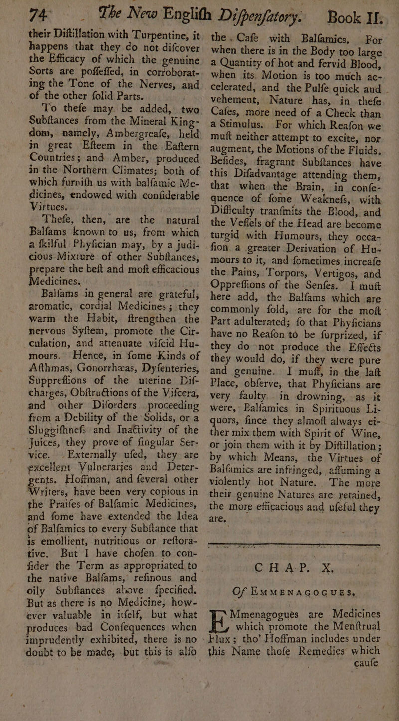 their Diftilation with Turpentine, it happens that they do not difcover the Efficacy of which the genuine Sorts are poffeffed, in corfoborat- ing the Tone of the Nerves, and of the other folid Parts. To thefe may be added, two Subflances from the Mineral King- dom, namely, Ambergreafe, held in great Efteem in the Eaftern Countries; and Amber, produced in the Northern Climates; both of which furnith us with balfamic Me- dicines, endowed with confiderable Virtues, , Thefe, then, are the natural Balfams known to us, from which a fkilful Phyfician may, by a judi- cious Mixture of other Subftances, repare the beft and moft efficacious Ritltece: Balfams in general are grateful, aromatic, cordial Medicines ; they warm the Habit, ftrengthen the nervous Syftem, promote the Cir- culation, and attenuate vifcid Hu- mours. Hence, in fome Kinds of Afthmas, Gonorrhzas, Dyfenteries, Suppreflions of the uterine Dif- charges, Obftrudtions of the Vifcera, and other Diorders proceeding from a Debility of the Solids, or a Slugeifhnefs and Inattivity of the Juices, they prove of fingular Ser- vice. Externally ufed, they are excellent Vulnerarjes and Deter- gents. Hoffman, and feveral other Writers, have been very copious in the Praifes of Balfamic Medicines, and fome have extended the Idea of Balfamics to every Subfiance that is emollient, nutritious or reftora- tive. the native Balfams, refinous and oily Subftances above {pecified. But as there is no Medicine, how- ever valuable in itfelf, but what produces bad Confequences when imprudently exhibited, there is no doubt to be made, .but this is alfo the. Cafe with Balfamics. For when there is in the Body too large a Quantity of hot and fervid Blood, when its. Motion is too much ac- celerated, and the Pulfe quick and - Cafes, more need of a Check than a Stimulus. For which Reafon we muft neither attempt to excite, nor augment, the Motions of the Fluids.. Betides, fragrant Subftances. have this Difadvantage attending them, that when the Brain, in confe- quence of fome Weaknefs, with Difficulty tranfmits the Blood, and the Veflels of the Head are become turgid with Humours, they occa~ fion a greater Derivation of Hu- mours to it, and fometimes increafe the Pains, Torpors, Vertigos, and Oppreffions of the Senfes. I mui here add, the Balfams which are commonly fold, are for the moft- Part adulterated; fo that Phyficians have no Reafon to be furprized, if they do not produce the Effects they would do, if they were pure and genuine. I muff, in the lat Place, obferve, that Phyficians are very faulty. in drowning, as it were, Balfamics in Spirituous Li- quors, fince they almoft always ei- ther mix them with Spirit of Wine, or join them with it by Diftillation ; by which Means, the Virtues of Balfamics are infringed, | aduming a violently hot Nature. The more their genuine Natures are retained, the more efficacious and ufeful they are, CAP i aXe Of EMMENAGOGUES, | Mmenagogues are Medicines which promote the Menftrual this Name thofe Remedies which Dai te caufe