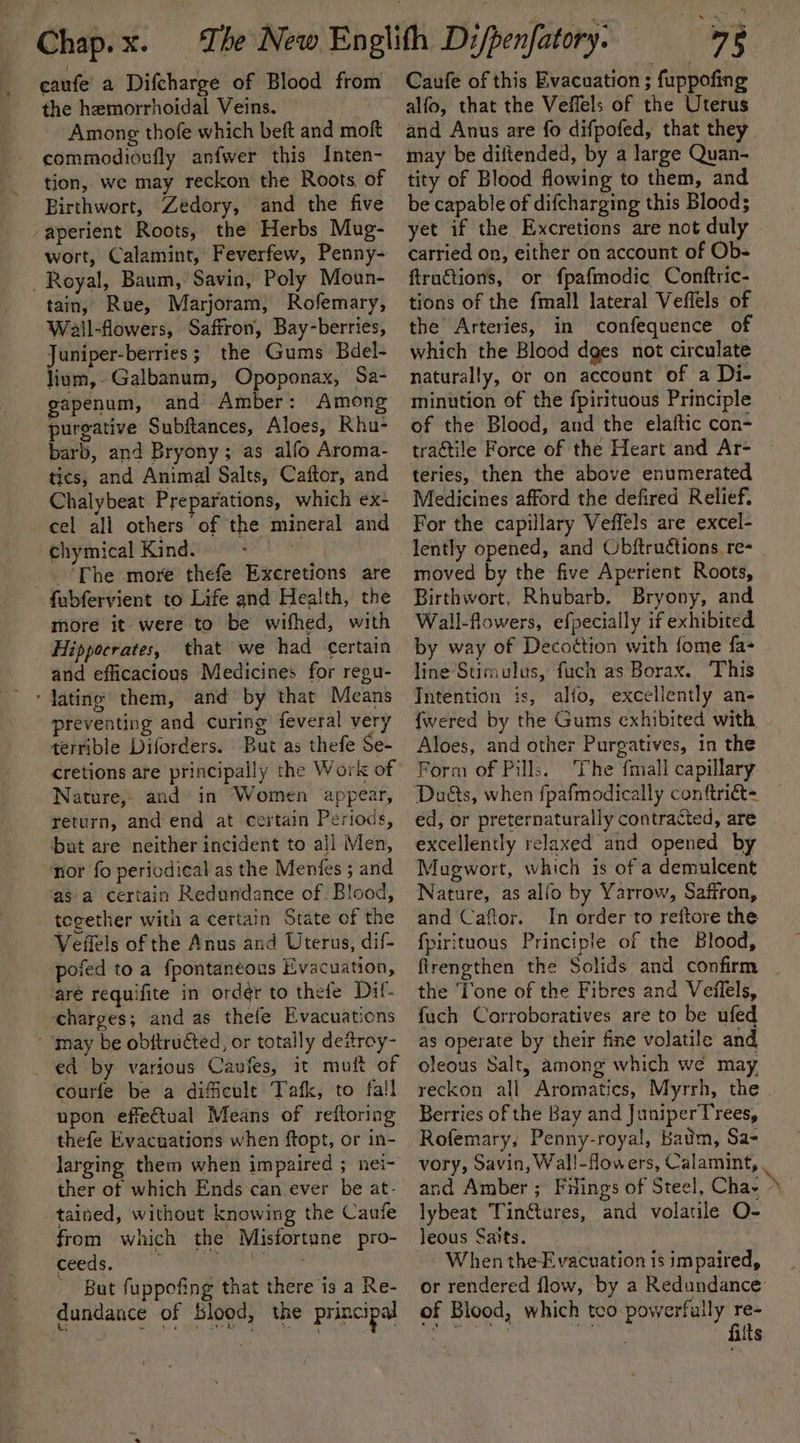 caufe’ a Difcharge of Blood from the hemorrhoidal Veins. Among thofe which beft and moft commodioufly anfwer this Inten- tion, we may reckon the Roots, of Birthwort, Zedory, and the five aperient Roots, the Herbs Mug- wort, Calamint, Feverfew, Penny- Royal, Baum, Savin, Poly Moun- tain, Rue, Marjoram, Rofemary, Wall-flowers, Saffron, Bay-berries, Juniper-berries; the Gums Bdel- lium,-Galbanum, Opoponax, Sa- apenum, and Amber: Among purgative Subftances, Aloes, Rhu- barb, and Bryony; as alfo Aroma- tics, and Animal Salts, Caftor, and Chalybeat Preparations, which ex- cel all others of the mineral and -chymical Kind. me | ‘The more thefe Excretions are fubfervient to Life and Health, the more it were to be wifhed, with Hippocrates, that we had certain and efficacious Medicines for regu- ‘lating them, and by that Means preventing and curing feveral very terrible Diforders. But as thefe Se- cretions are principally the Work of Nature,- and in Women appear, return, and‘end at certain Periods, bat are neither incident to all Men, nor fo periodical as the Menfes ; and as a certain Redundance of. Blood, together with a certain State of the Veffels of the Anus and Uterus, dif- pofed to a fpontaneous Evacuation, aré requifite in ord@r to thefe Dif- ‘charges; and as thefe Evacuations ‘ ‘may be obttructed, or totally detroy- _ ed by various Cavies, it muft of courfe be a dificule Tafk, to fall upon effectual Means of reftoring thefe Evacuations when ftopt, or in- larging them when impaired ; nei- ther of which Ends can ever be at- tained, without knowing the Caufe from which the Misfortune pro- atk PRRs bia a Arnal But fuppofing that there is a Re- dundance of blood, the principal 75 Caufe of this Evacuation ; fuppofing alfo, that the Veffels of the Uterus and Anus are fo difpofed, that they. may be diltended, by a large Quan- tity of Blood flowing to them, and be capable of difcharging this Blood; yet if the Excretions are not duly carried on, either on account of Ob- ftructions, or fpafmodic Conftric- tions of the fmall lateral Veffels of. the’ Arteries, in confequence of which the Blood dges not circulate naturally, or on account of a Di- minution of the fpirituous Principle of the Blood, and the elaftic con- traétile Force of the Heart and Ar- teries, then the above enumerated Medicines afford the defired Relief. For the capillary Veffels are excel- lently opened, and Objtruétions re- moved by the five Aperient Roots, Birthwort, Rhubarb, Bryony, and Wall-flowers, efpecially if exhibited by way of Decottion with fome fa- line Sumulus, fuch as Borax. This Intention is, alfo, excellently an- {wered by the Gums exhibited with Aloes, and other Purgatives, in the Form of Pills. The fmali capillary Duéts, when fpafmodically conftriét- ed, or preternaturally contracted, are excellently relaxed and opened by Mugwort, which is of a demulcent Nature, as alfo by Yarrow, Saffron, and Caftor. In order to reftore the fpirituous Principle of the Blood, firengthen the Solids and confirm the Tone of the Fibres and Veflels, fuch Corroboratives are to be ufed as operate by their fine volatile and oleous Salt; among which we may reckon all Aromatics, Myrrh, the . Berries of the Bay and JuniperTrees, Rofemary, Penny-royal, Batim, Sa- vory, Savin, Wall-flowers, Calamint, . and Amber ; Filings of Steel, Chay b. lybeat Tintures, and volatile O- leous Satts. When the Evacuation is impaired, or rendered flow, by a Redundance: of Blood, which tco- powerfully ae nt peo ite “