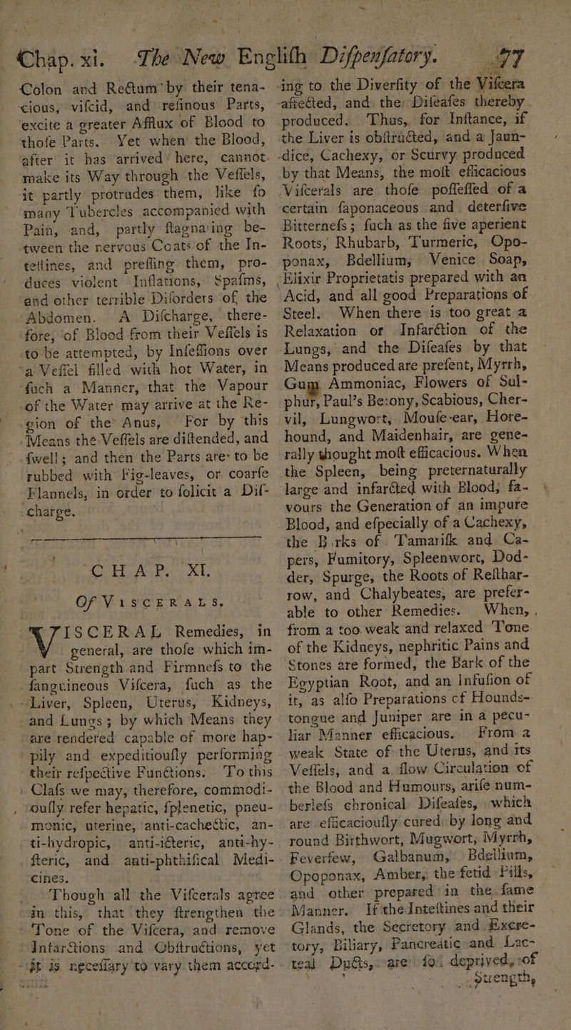 - a, ~~ Colon and ReQum*by their tena- cious, vifcid, and refinous Parts, excite a greater Afflux of Blood to thofe Parts. Yet when’ the Blood, after it has arrived’ here, cannot make its Way through the Veffels, it partly protrades them, like fo many Tubercles accompanied with Pain, and, partly flagna:ing be- tween the nervous Coats of the In- tellines, and prefling them, pro- duces violent Inflations, S$pafms, and other terrible Diforders of the Abdomen. A Difcharge, there- fore, of Blood from their Veflels is to be attempted, by Infefions over ‘fach a Manner, that the Vapour -of the Water may arrive at the Re- gion of the’ Anus, | For by this Means the Veffels are diftended, and {well; and then the Parts are: to be rubbed with Fig-leaves, or coarfe Flannels, in order to folicit a Dil- charge. atom 7 A Pa KL Of ViscERALS, . ISCERAL Remedies, in general, are thofe which im- part Strength and Firmnefs to the fanguineous Vifcera, fuch as the are rendered capable ef more hap- pily and expeditioufly performing their refpective Fun@tions. ‘To this Clafs we may, therefore, commodi- oully refer hepatic, fplenetic, pneu- monic, uterine, anti-cachettic, an- ti-hydropic, anti-iteric, anti-hy- fteric, and aati-phthifical Medi- cines. Tone of the Vifcera, and remove InfarStions and Obftruétions, yet ing to the Diverfity of the Vifcera afreéted, and the Dileafes thereby produced. Thus,. for Inftance, if the Liver is obftracted, and a Jaun- -dice, Cachexy, or Scurvy produced by that Means, the moit efficacious Vifcerals are thofe poffleffed of a certain faponaceous and. deterfive Bitternefs ; fuch as the five aperient Roots, Rhubarb, Turmeric, Opo- ponax, Bdellium; Venice Soap, Elixir Proprietatis prepared with an Acid, and all good Preparations of Steel. When there is too great a Relaxation or Infar&amp;tion of the -Lungs, and the Difeafes by that Gum Ammoniac, Flowers of Sul- phur, Paul’s Be:ony, Scabious, Cher- vil, Lungwort, Moufe-ear, Hore- hound, and Maidenhair, are gene- rally thought moft efficacious. When the Spleen, being preternaturally large and infarcted with Blood, fa- vours the Generation of an impure Blood, and efpecially of a Cachexy, the Birks of Tamarifk and Ca- pers, Fumitory, Spleenwort, Dod- der, Spurge, the Roots of Reithar- row, and Chalybeates, are prefer- able to other Remedies. When, . from a too. weak and relaxed ‘Tone of the Kidneys, nephritic Pains and Stones are formed, the Bark of the Egyptian Root, and an Infufion of it, as alfo Preparations cf Hounds- tongue and Juniper are in a pecu- liar Manner efficacious. From a weak State of the Uterus, and its Veffels, and a flow Circulation of the Blood and Humours, arife num- berlefs chronical Difeafes, which are efiicacioufly cured by long and round Birthwort, Mugwort; Myrrh, Feverfew, Galbanum, Bdellium, Opoponax, Amber, the fetid : Fills, and other prepared in the, fame Manner. Ifthe Inteftines and their Glands, the Secretory. and E.xcre- tory, Biliary, Pancreatic and Lac- teal Duds, are: fol deprived, -of ? ; _optrength, \