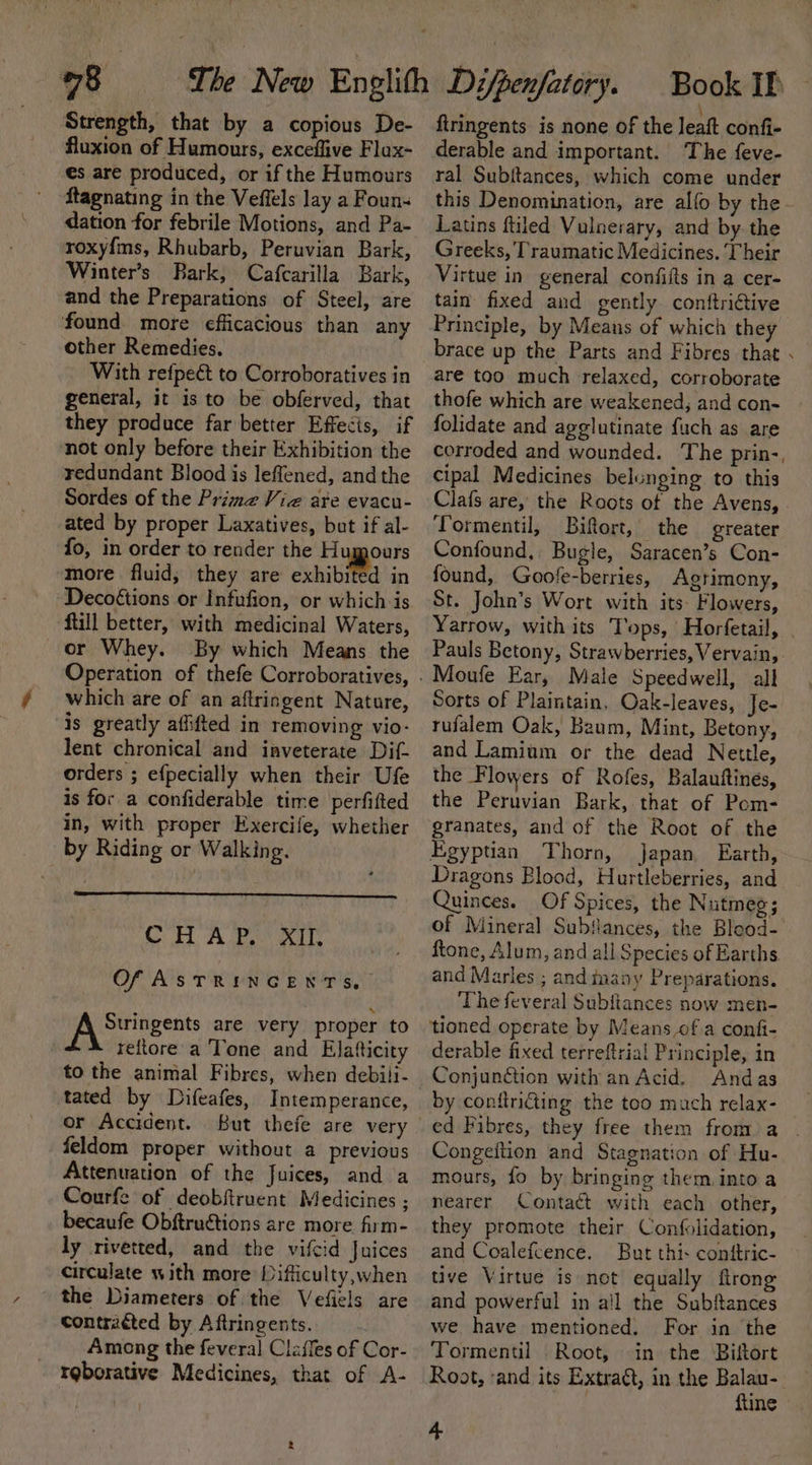 Strength, that by a copious De- fluxion of Humours, exceflive Flax- es are produced, or if the Humours ftagnating in the Veffels lay a Foun- dation for febrile Motions, and Pa- roxyf{ms, Rhubarb, Peruvian Bark, Winter’s Bark, Cafcarilla Bark, and the Preparations of Steel, are found more efficacious than any other Remedies. With refpeét to Corroboratives in general, it is to be obferved, that they produce far better Effecis, if not only before their Exhibition the redundant Blood is leflened, andthe Sordes of the Prime Viz are evacu- ated by proper Laxatives, but if al- fo, in order to render the Humours more fluid; they are exhibited in Decoétions or Infufion, or which is ftill better, with medicinal Waters, or Whey. By which Means the Operation of thefe Corroboratives, which are of an aftringent Nature, is greatly affifted in removing vio- lent chronical and inveterate Dif- orders ; efpecially when their Ufe is for a confiderable time perfifted in, with proper Exercife, whether by Riding or Walking. CH Awe Of ASTRINGENTS. NA Sringents are very proper to teftore a Tone and Elatticity to the animal Fibres, when debili- tated by Difeafes, Intemperance, er Accident. feldom proper without a previous Attenuation of the fuices, and a Courfe of deobftruent Medicines ; becaufe Obftructions are more firm- ly rivetted, and the vifcid Juices circulate with more Hifficulty,when the Diameters of the Vefiels are contracted by Aftringents. Among the feveral Claffes of Cor- rgborative Medicines, that of A- ftringents is none of the Jeaft confi- derable and important. The feve- ral Subftances, which come under this Denomination, are allo by the- Latins ftiled Vulnerary, and by the Greeks, Traumatic Medicines. Their Virtue in general confifts in a cer- tain fixed and gently conftrictive Principle, by Means of which they brace up the Parts and Fibres that . are too much relaxed, corroborate thofe which are weakened, and con- folidate and agelutinate fuch as are corroded and wounded. The prin-, cipal Medicines belonging to this Clafs are, the Roots of the Avens, - Tormentil, Biftort, the greater Confound, Bugle, Saracen’s Con- found, Goofe-berries, Agrimony, St. John’s Wort with its Flowers, Yarrow, with its Tops, Horfetail, Pauls Betony, Strawberries, Vervain, Sorts of Plaintain. Oak-leaves, Je- rufalem Oak, Baum, Mint, Betony, and Lamium or the dead Nettle, the Flowers of Rofes, Balauftines, the Peruvian Bark, that of Pom- granates, and of the Root of the Egyptian Thorn, japan, Earth, Dragons Blood, Hurtleberries, and Quinces. Of Spices, the Nutmeg ; of Mineral Subfances, the Blood- ftone, Alum, and all Species of Earths and Marles ; and inany Preparations. The feveral Subftances now men- ‘tioned operate by Means of.a confi- derable fixed terreftrial Principle, in by conftridting the too much relax- ed Fibres, they free them from a . Congeftion and Stagnation of Hu- mours, fo by bringing them. into a nearer Contact with each other, they promote their Confolidation, and Coalefcence. But thi: conttric- tive Virtue is not equally flrong and powerful in all the Subftances we have mentioned. For in the Tormentil Root, in the Biftort Root, ‘and its Extract, in the Balau-. fine