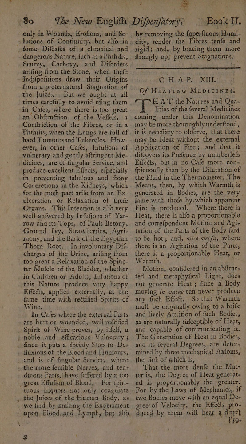 a only in Woants, Erofions, and/So- fome Difeafes of a chronical and dangerous Nature, fuch as a Phthifis, Scurvy, Cachexy, and Diforders arifing from the Stone, when thefe Endifpofitions draw their Origins from a preternatural Stagnation of the Juices. . But we ought at all times carefully to avoid ufing them an ObftruGion of the Veftls, a Conftriftion of the Fibres, or ina Phthifis, when the Lungs are full of hard Tumoursand Tubercles. How- vulnerary and gently aftringent Me- produce excellent Effects, elpecially in preventing fabu'ous and ftony Coancretions in the Kidneys, which for the moft part arife from an Ex- ulceration or Relaxation of thefe Organs. This Intention is alfo very well anfwered by Infufions of Yar- row andits Tops, of Pauls Betony, Ground Ivy, Strawberries, Agri- mony, and the Bark of the Egyptian In involuntary Dif- charges of the Urine, arifing from too great a Relaxation of the Spinc- ter Mufcle of the Bladder, whether in Children or Adults, Infufions of this Nature produce very happy Effects, applied externally, at the fame time with reCtifed Spirits of Wine. In Cafes where the external Parts are hurt or wounded,. well rectified Spirit of Wine proves, by itfelf, a fince it puts a {peedy Stop to De- fluxions of the Blood and Humours, dinous Parts, have fuffered by a too For {piri- the Juices of the Human Body, as we find by making the Experiment 4 by removing the fuperfluous Humi- dity, render the Fibres tenfe and rigid; and, by bracing them more jirongly up; prevent Stagnations. CHAP. XI. Of Hratine Merpicines. HAT the Natures and Qua- # . lities of the feveral Medicines coming under this Denomination may be more thoroughly underftood, it is neceflary to obferve, that there may be Heat without the external Application of Fire; and that it — difcovers its Prefence by numberlefs Effects, but in no Cafe more con- . {fpicuoufly than by the Dilatation of the Fluid in the Thermometer. ‘The Means, then, by which Warmth is generated in Bodies, are the very. fame with thofe by.which apparent Fire is produced. Where there 1s and correfpondent Motion and Agi- tation of the Parts of the Body faid there is an Agitation of the Parts, there is a proportionable Heat, or Warmth. ‘ Motion, confidered in an abftrac- ted and’ metaphyfical Light, does not generate Heat; fince a, Body moving in vacuo can never produce any fuch Effect. So that Warmth muft be originally owing to a brifk and lively Attrition of fuch Bodies, as are naturally fufceptible of Heat, and capable of communicating it. The Generation of Heat in Bodies, and its feveral Degrees, are deter- mined by three mechanical Axioms, the firft of which is, is That the more denfe the Mat- ter is, the Degree of Heat generat- ed is proportionably the greater. For by the Laws of Megchanics,, if. two Bodies move with an equal De- greeof Velocity, the Effects pro- duced by them. will bear a direct dae Prge