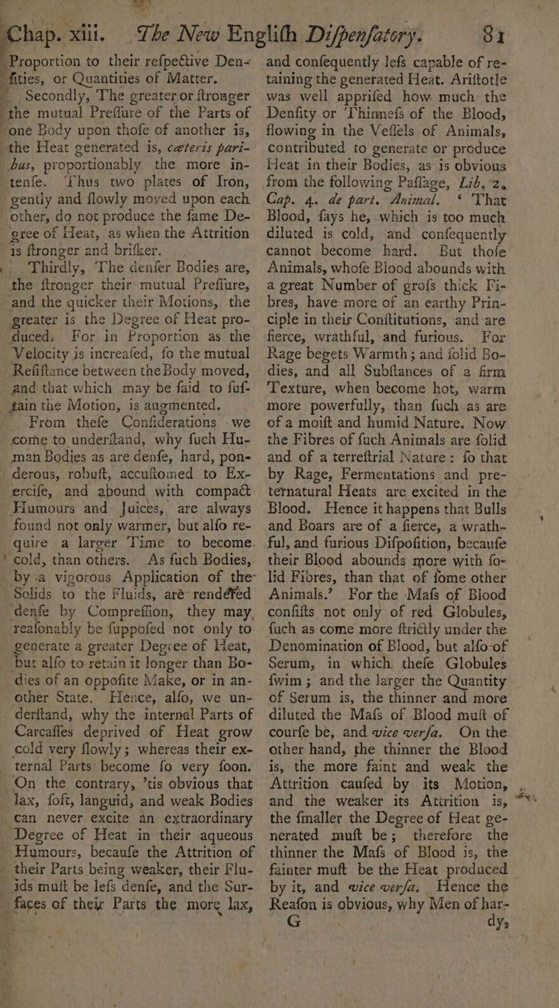 q ¥ 4 . \ fities, or Quantities of Matter. _ Secondly, The greater or ftronger the mutual Preffure of the Parts of one Body upon thofe of another is, the Heat generated is, ceteris pari- us, proportionably the more in- tenfe. ‘Thus two plates of Iron, gently and flowly moyed upon each other, do not produce the fame De- gree of Heat, as when the Attrition is ftronger and brifker. Thirdly, The denfer Bodies are, the ftronger their: mutual Preffure, and the quicker their Motions, the greater is the Degree of Heat pro- duced. For in Proportion as the Refiftance between the Body moved, and that which may be faid to fuf- fain the Motion, is augmented. _ From thefe Confiderations - we come to.underiland, why fuch Hu- derous, robuft, accuftomed to Ex- ercife, and abound with compact Hamours and Juices, are always found not only warmer, but alfo re- quire a larger Time to become. cold, than others. As fuch Bodies, Solids to the Fluids, aré-rendéfed denfe by Compreffion, they may, generate a greater Degree of Heat, but alfo to retain it longer than Bo- dies of an oppofite Make, or in an- other State. Hence, alfo, we un- derftand, why the internal Parts of Carcafies deprived of Heat grow cold very flowly; whereas their ex- lax, foft, languid, and weak Bodies can never excite an extraordinary Degree of Heat in their aqueous and confequently lefs capable of re- taining the generated Heat. Ariftotle was well apprifed how. much: the Denfity or ‘Thinnefs of the Blood, flowing in the Veflels of Animals, contributed to generate or produce Heat in their Bodies, as is obvious from the following Paflage, Lib, 2, Cap. 4. de part. Animal, ‘ That Blood, fays he, which is too much diluted is cold, and confequently cannot become hard. But thofe Animals, whofe Blood abounds with a great Number of grof{s thick Fi- bres, have more of an earthy Prin- ciple in their Conftitutions, and are fierce, wrathful, and furious. For Rage begets Warmth; and folid Bo- dies, and all Subftances of a firm Texture, when become hot, warm more powerfully, than fuch as are of a moift and humid Nature. Now the Fibres of fach Animals are folid and of a terreftrial Nature: fo that by Rage, Fermentations and _pre- ternatural Heats are excited in the Blood. Hence it happens that Bulls and Boars are of a fierce, a wrath- ful, and furious Difpofition, becaufe their Blood abounds more with fo- lid Fibres, than that of fome other Animals.’ For the Mafs of Blood confifts not only of red Globules, fuch as come more ftrictly under the Denomination of Blood, but alfo-of Serum, in which. thefe Globules {wim ; and the larger the Quantity _ of Serum is, the thinner and more diluted the Mafs of Blood muft of courfe be, and wice verfa. On the other hand, the thinner the Blood is, the more faint and weak the Attrition caufed by its Motion, , and the weaker its Attrition is, the fmaller the Degree of Heat ge- nerated muft be; therefore the thinner the Mafs of Blood is, the fainter muft be the Heat produced by it, and wice verfa. Hence the Reafon is obvious, why Men of har- G dy,