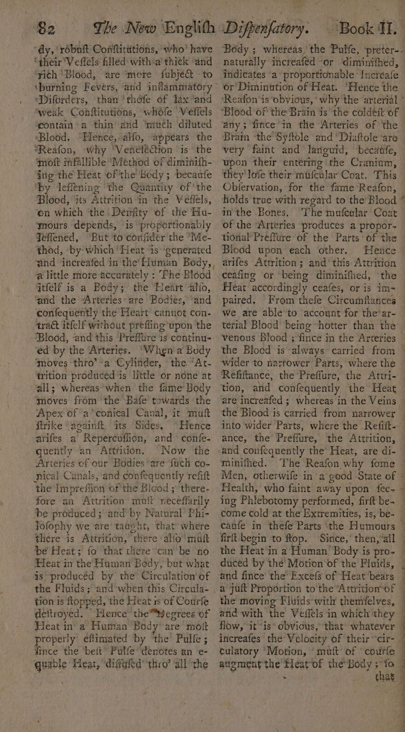 vite Ay, ‘robuit Conftitutions, who’ have ‘their'Vefléls filled withia thitk “and ‘sith ‘Blood, are ‘mere fubje&amp; ‘to ‘Diforders, than 'thofe of Jax °and ‘weak Conftitutions, whéfe Veffels gontain ‘a thin’ and ‘much ‘diluted ‘Blood. “Hence, alfo, appears the “Reafon, why ‘VenéféeCtion ‘is the oft mfallible Méthod of diminith- jig the Heat ofthe’ Body ; becaufe ‘by lefltning ‘the Quantity of ‘the Blood, its Attrition in the Veffels, on which the Deniity of the Hu- gours depends, is ‘propertionably Jeflened, “But ‘to confidetr the “Me- thod, ‘by’ which '!Heat is‘generated a little more accurately : ‘Fhe Blood ftfelf is a Body; the Heart alo, and the Arteries: are Bodies, *and confequently the Heart’ cannot con- tract itfelf without prefling upon the ‘Blood, -and this Prefltre is continu= ed by the ‘Arteries. “When a Body ‘moves thro’-a Cylitider, the “At- trition produced ‘is little or none at ‘all; whereas ‘when the fame’ Body ‘moves from the Bafe towards the Apex ofa’ conical Canal, it muft ftrike ‘againft ‘its Sides, ‘Hence arifes a Repereuflion, and confe- quently an Atttition. “Now ‘the Arteries of our Bodies “are {uch co- ical Canals, and confequently refit ‘the Impr chee of the Bicod ;’ there- fore an Attrition’ muft neceflarily be produced ; and i Watural’ Phi- Jofophy we are’ taught, that’ where there is Attrition,’ uate alfo' matt be Heat; fo’ that there’ can’ be ‘no Heat in the Human Body, but what js producéd by the Circulation of the Fluids; and when this Circula- tion is ftopy ed, the Heats 1s of Courfe deftroyed. Hence’ the™8egrees of Heat j : ‘a Human Bod: are molt ropetly effimated by ‘the’ Pulfe ; fince the ‘beit” Pulfe denotes an e- quable Feat, ‘difufed’ thro’ all the ‘Ra ‘Book Ii. Body ; whereas, the Pulfe, ‘preter-- naturally increafed ‘Or diminithed, indicates ‘a proporttonable ‘fnereale or Diminttion of Heat. ‘Hence the ‘any; fince m tlie Arteries of ‘the very faint and laviguid, becatfe, upon their entering! “ithe Cranitm, they lofe their mufcilar Coat. This Obiervation, for the fame Reafon, ain the Bones. of the “Arteries produces a propor- Blood upon’ each other. Hetice arifes Attrition; and‘this Attrition ceafing or ‘being diminifhed, Heat accordingly ceafes, or is im- paired. From thefe Circumflances we are able’to account for the-ar- terial Blood being “hotter than the venous Blood ;fince in the Arteries wider to narrower Parts, where the tion, and confequently the Heat the Blood is Cirvielt from narrower into wider Parts, where the Refift- ance, the Preffure, the Attrition, Men, otherwife in a godd - ‘State of Health, who faint away upon fee- ing Phlebotomy performed, firft be~ canfe in thefe Parts ‘the Humours firt- begin to ftop. Sirice, then,’ ‘all the Heat‘in a Human’ Body is pro- duced by the’ Motion‘of the Fluids, and fince the’ Excefs of Heat bears a jut Proportion to the “Attrition of the’ moving Fluids with themfelves, flow, it “is* obvious, culatory ‘Motion, ‘mutt of ‘coutfe