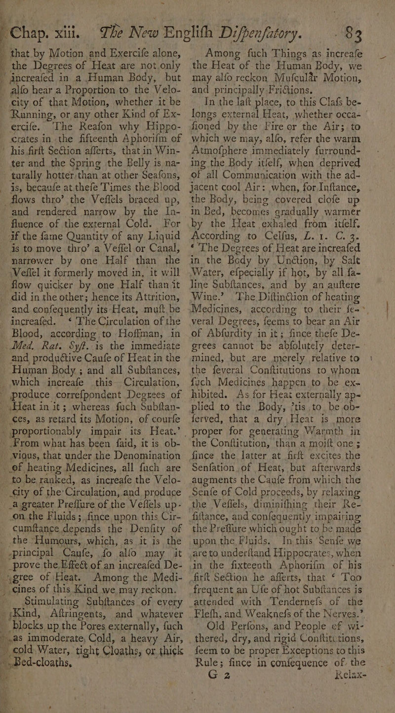Chap. xii. The New Englith Difpenfatory. , that by Motion. and Exercite alone, the Degrees of ‘Heat are not only Among fuch Things as increafe the Heat of the Human Body, we ~ increafed in a Human Body, but alfo hear a Proportion to the Velo- city of that Motion, whether it be Running, or any other Kind of Ex- ercife. The Reafon why Hippo- crates inthe fifteenth Aphorifm of his firft SeGtion afferts, that in Win- ter and the Spring the Belly is na- turally hotter;than at other Seafons, is, becaufe at.thefe Times the Blood flows thro’ the Veffels braced up, and rendered narrow by the In- fluence of the external Cold. For if the fame Quantity of any Liquid 4s to move thro’ a Veffel or Canal, narrewer by one Half than the ‘Veflel it formerly moved in, it will flow quicker by, one Half than it did in the other; hence its Attrition, and confequently its Heat, mutt, be increafed. &lt;‘ ‘The Circulation of the Blood, according to Hoffman, in Med, Rat. Sy. is the immediat and produétive Caufe of Heat in ie Human Body ; and all Subftances, which increafe .this-- Circulation, produce correfpondent Degrees of Heat in it; whereas fuch Subftan- Ces, as retard its Motion, of courfe .proportionably impair its Heat.’ From what has been {faid, it is ob- vious, that under the Denomination of heating Medicines, all fach are to be ranked, as increafe the Velo- _ ity of the: Cir rculation, and produce __a greater Preffure of the Veffels up- on the Fluids ; fince upon this Cir- cumftance depends the Denfity of _ the ‘Hamours, which, as it is the .principal Canfe, fo alfo may it _prove the Effe@ of an increafed De- per of Heat. Among the Medi- -cines of this Kind we. may reckon, Stimulating Subitances of every US Aftringents, and whatever “blocks up the Pores externally, fuch es boas immoderate, Cold, a heavy Air, cold. Water, tight Cloaths, or. thick ; eas may alfo reckon Mufcular Motion, and principally. FriGions. In the laft place, to this Clafs be- fioned by the Fire or the Air; to which we may, alfo, refer the warm Atmofphere immediately furround- ing the Body itlelf, when deprived of all Communication with the ad- jacent cool Air: when, for Inftance, the Body, being covered clofe up by the Heat exhaied from itfelf. According to Celfus, Z.1. C. 3. ‘ The Degrees of Heat are increafed in the Bedy by Unétion, by Salt Water, efpecially if hot, by all fa- line Subftances, and by an auftere Wine.” ‘Vhe Diftingtion of heating veral Degrees, feems to bear an Air of Abfurdity in it; fince thefe De- grees cannot be abfolutely deter- mined, but are merely relative to the feveral Conftitutions to whom fach Medicines ,happen to be ex- hibited. As for Heat externally ap~ plied to the Body, ’tis to. be ob- ferved, that a dry Heat is more the Conftitution, than a moift one ; fince the latter at firft excites the augments the Caufe from which the the Preflure which ought to be made In this Senie we firft SeGtion he afferts, that ‘ Too frequent an Ufe of hot Subitances is ~ Old Perfons, and Peopl e of wi- feem to be proper Exceptions to this Rule; fince in confequence of the G yA) Relax-