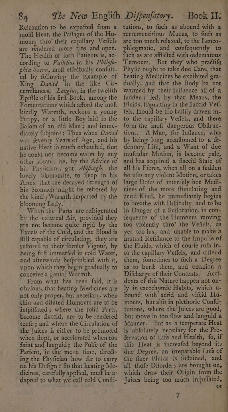 Relaxation to be expected from a moift Heat, the Paffages of the Hu- mours thro’ their capillary Veffels td are rendered more free and open. The Health of fuch Patients is, ac- cording to Vallefius in his Philof- phia Sacra, mot effectually confult- ed by following the Example of King Dawid in the like Cir- cumftances. Lamgivs, in the twelfth Epiftle of his firft Book, among the Fomentations which afford the moft kindly Warmth, reckons a young Puppy, or a little Boy laid in the Bofom of an old Man; and imme- diately fubjoins: Thus when David was feventy Years of Age, and his native Heat fo much exhaufted, that he could not become warm by any _ Other Means, he, by the Advice of his Phyticians, got bi/bagh,. the lovely Shunamite, to fleep in his Arms, that the decayed Strength of his Stomach*might be reftored by the kindly Warmth imparted by the blooming Lady. Madge y tale a When the Parts are refrigerated “by the external Air, provided they are not become quite rigid by the Exceis of the Cold, and the Blood is ftill capable of circulating, they are reftored to their former Vigour, by being firft immerfed in cold Water, and afterwards befprinkled with it, upon which they begin gradually to conceive a genial Warmth. ~ From what has been faid, it is obvious, that heating Medicines are not only proper, but neceffary, when thin and diluted Humours are to be infpiffated ; where the folid Parts, ‘become flaccid, are to be rendered ‘tenfe ; and where the Circulation of the fuices is either to be promoted when ftopt, or accelerated when too faint and languid; the Pulfe of the Patient, in the mean time, direct- ing the Phyfician how far to carry on his Defign ; So that heating Me- dicines, carefully applied, muft be a- dapted to what we call cold Contti- tutions, to fuch as abound with a recrementitious Mucus, to fuch ag phlegmatic, and confequently to Tumours. But they’ who prattife Phyfic ought to take due Care, that heating Medicines be exhibited gra- dually, and that the Body be not Fluids, ftagnating in the flaccid Vef- fels, fhould be too haftily driven in- to the capillary Veffels, and there form the moft dangerous Obftruc- tions. A Man, for Inftance, who by being long accuftomed to a fe- mufcular Motion, is become pale, and has acquired a flaccid State of he ufes any violent Motion, or takes cines of the more flimulating and acrid Kind, he immediately begins to breathe with Difficulty, and tobe in Danger of a Suffocation, in con- fequence of the Humours moving too violently thro’ the Veffels, as yet too lax, and unable to make a the Fluids, which of courfe rufh in- them, fometimes to fuch a Degree as to burit them, and occafion a Difcharge of their Contents. Acci- bound with acrid and vifcid Hu- tutions, where the’Juices are good, Manner. But as a temperate Heat fervation of Life and Health, fo, if this Heat is increafed beyond its which draw their Origin from the 7 A