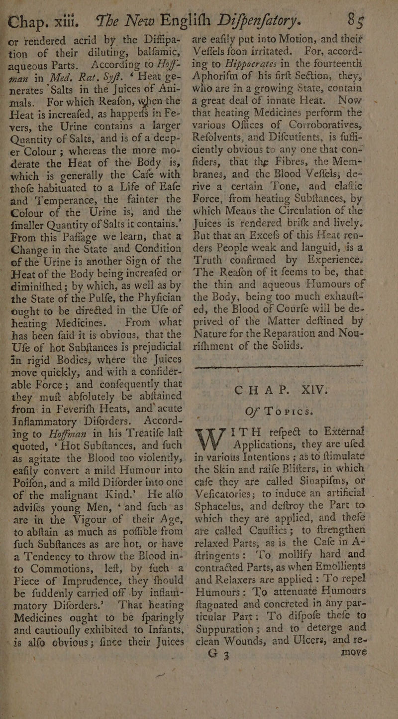 are eafily put into Motion, and their Veflels foon irritated. For, accord- ae ' ’ : | (Chap. xu. The New Englith Di/penfatory. : or rendered acrid by the Diffipa- _ tion of their diluting, balfamic, aqueous Parts. According to Eio/f- man in Med, Rat. Syft. * Heat ge- nerates “Salts in the Juices of Ani- mals. For which Reafon, when the _ Heat is increafed, as happeris in Fe- vers, the Urine contains a larger Quantity of Salts, and is of a deep- er Colour ; whereas the more mo- derate the Heat of the Body is, which is generally the Cafe with - thofe habituated to a Life of Eafe and Temperance, the fainter the Colour of the Urine is; and the fmaller Quantity of Salts it contains.’ From this Paflage we learn, that a ‘Change in the State and Condition of the Urine is another Sign of the Heat of the Body being increafed or diminifhed ; by which, as well as by the State of the Pulfe, the Phyfician “ought to be direéted in the Ufe of heating Medicines. © From what has been {aid it is obvious, that the Ufe of hot Subftances is prejudicial Gn rigid Bodies, where the Juices “move quickly, and with a confider- able Force; and confequently that they muit abfolutely be abftained from: in Feverith Heats, and’ acute Inflammatory Diforders. Accord- ing to Hoffman in his Treatife laft quoted, ‘ Hot Subftances, and fuch as agitate the Blood too violently, _eafily convert a mild Humour into Poifon, and a mild Diforder into one of the malignant Kind.’ He alfo advifes young Men, ‘and fuch~as -are in the Vigour of their Age, to abftain as much as poffible from fuch Subftances as are hot, or have a Tendency to throw the Blood in- to Commotions, left, by fuch: a Piece of Imprudence, they fhould be fuddenly carried off by inflam- matory Diforders.” That heating Medicines ought to be {fparingly i] a ing to Hippocrates in the fourteenth Aphorifm of his firft Se€tion, they, who are in a growing State, contain a great deal of innate Heat. Now that heating Medicines perform the various Offices of Corroboratives, Refolvents, and Difcutients, is fuffi- ciently obvious to any one that con- fiders, that the Fibres, the Mem- branes, and the Blood Veflels; de- rive a certain Tone, and elaftic Force, from heating Subitances, by which Means the Circulation of the Juices is rendered brifk and lively. But that an Excefs of this Heat ren- ders People weak and languid, us a Truth confirmed by Experience. The Reafon of it feems to be, that the thin and aqueous Humours of the Body, being too much exhauit- ed, the Blood of Courfe will be de- prived of the Matter deftined by . Nature for the Reparation and Nou- rifhment of the Solids. 4 Oued: AP cee} Of Tortcs. W ITH tefpe&amp; to External Applications, they are ufed in various Intentions ; a8 to ftimulate the Skin and raife Blifters, in which cafe they are called Sinapifms, or Veficatories; to induce an artificial . Sphacelus, and deftroy the Part to which they are applied, and thele ate called Cauftics; to ftrengthen relaxed Parts; asis the Cafe in A- ftringents: ‘To. mollify hard and contracted Parts, as when Emollients and Relaxers are applied : To repel Humours: To attenuaté Humours ftagnated and concteted in any par- ticular Part: To difpofe thefe to Suppuration ; and to deterge and G 3 move