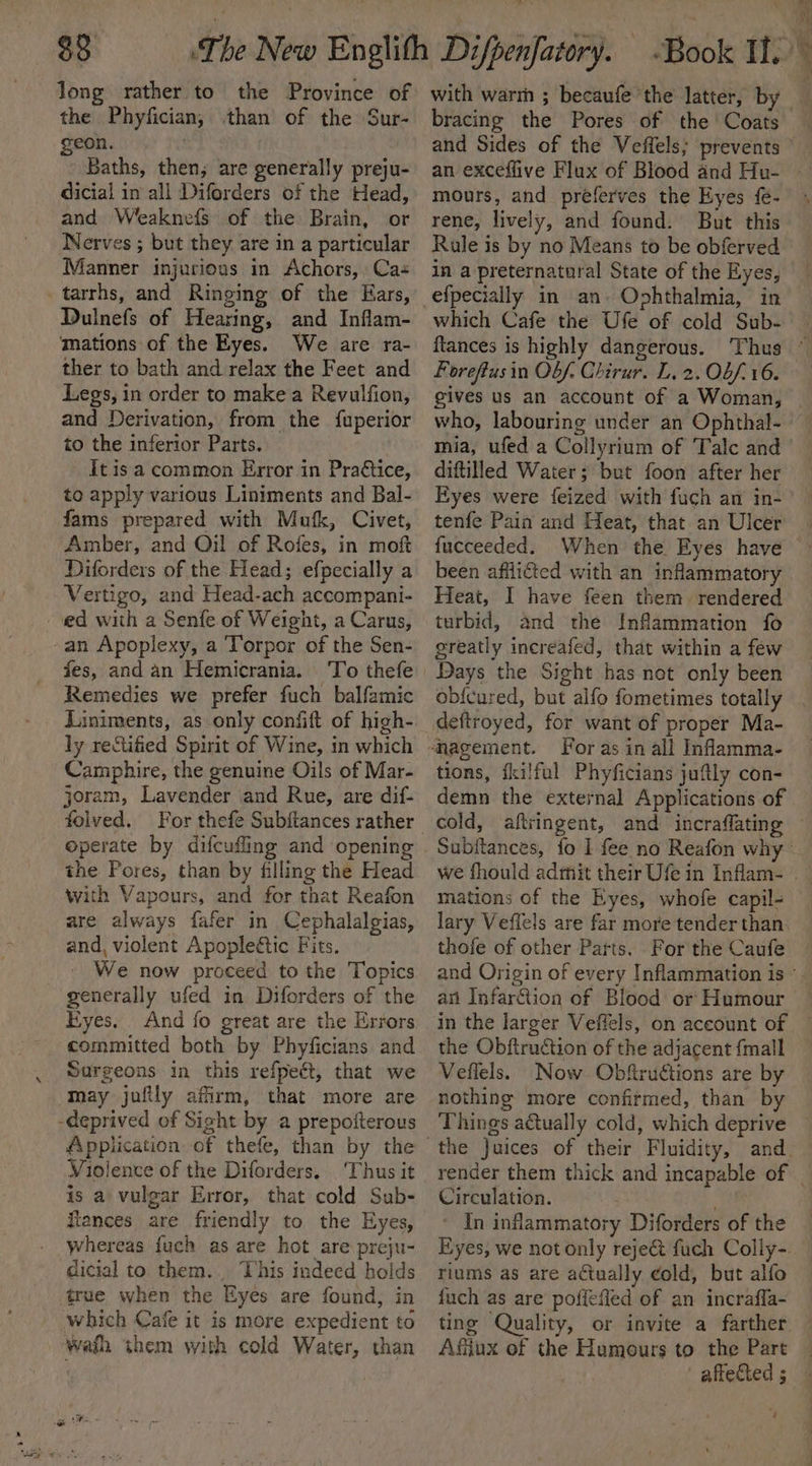 33° long rather to the Province of the Phyfician, than of the Sur- geon. ; | Baths, then, are generally preju- dicial in all Diforders of the Head, and Weaknefs of the Brain, or Nerves ; but they are in a particular Manner injurious in Achors, Ca Dulnefs of Hearing, and Inflam- mations of the Eyes. We are ra- ther to bath and relax the Feet and Legs, in order to make a Revulfion, and Derivation, from the fuperior to the inferior Parts. It isa common Error in Pra€tice, to apply various Liniments and Bal- fams prepared with Mufk, Civet, ‘Amber, and Oil of Roies, in moft Diforders of the Head; efpecially a Vertigo, and Head-ach accompani- fes, and an Hemicrania. Remedies we prefer fuch balfamic Liniments, as only confift of high- ly rectified Spirit of Wine, in which Camphire, the genuine Oils of Mar- joram, Lavender and Rue, are dif- operate by difcuffing and opening the Pores, than by filling the Head with Vapours, and for that Reafon are always fafer in Cephalalgias, and, violent Apopleétic Fits. - We now proceed to the Topics generally ufed in Diforders of the Kyes. And fo great are the Errors committed both by Phyficians and Surgeons in this refpeét, that we Violence of the Diforders. ‘Thus it is a vulgar Error, that cold Sub- tances are friendly to the Eyes, whereas fuch as are hot are preju- This indeed holds true when the Eyes are found, in which Cafe it is more expedient to with warm ; becaufe the latter, by — bracing the Pores of the Coats — and Sides of the Veffels; prevents © an exceflive Flux of Blood and Hu- | mours, and preferves the Eyes fe- rene, lively, and found. But this Rule is by no Means to be obferved in a preternatural State of the Eyes, efpecially in an. Ophthalmia, in which Cafe the Ufe of cold Sub- ftances is highly dangerous. Thus ° Foreftusin Obf. Chirur. L. 2. Ob/- 16. gives us an account of a Woman, who, labouring under an Ophthal- mia, ufed a Collyrium of Talc and diftilled Water; but foon after her Eyes were feized with fuch am in-’ — tenfe Pain and Heat, that an Ulcer | fucceeded. When the Eyes have been afflicted with an inflammatory Heat, I have feen them. rendered turbid, and the Inflammation fo greatly increafed, that within a few Days the Sight has not only been obfcured, but alfo fometimes totally deftroyed, for want of proper Ma- ‘nagement. For as in all Inflamma- tions, fkilful Phyficians juftly con- demn the external Applications of cold, aftringent, and incraflating — Subftances, fo I fee no Reafon why we fhould admit their Ufe in Inflam- . mations of the Eyes, whofe capil- lary Veflels are far more tender than. thofe of other Parts. For the Caufe and Origin of every Inflammation is °. an Infarftion of Blood or Humour in the larger Veffels, on account of the Obftruction of the adjacent {mall Veflels. Now Obftructions are by nothing more confirmed, than by Things actually cold, which deprive the Juices of their Fluidity, and. render them thick and incapable of _ Circulation. WS * In inflammatory Diforders of the Eyes, we not only reject fuch Colly-. riums as are actually cold, but alfo {uch as are’ pofiefled of an incrafla- ting Quality, or invite a farther. Afijux of the Humours to the Pare _ affected 5 — é
