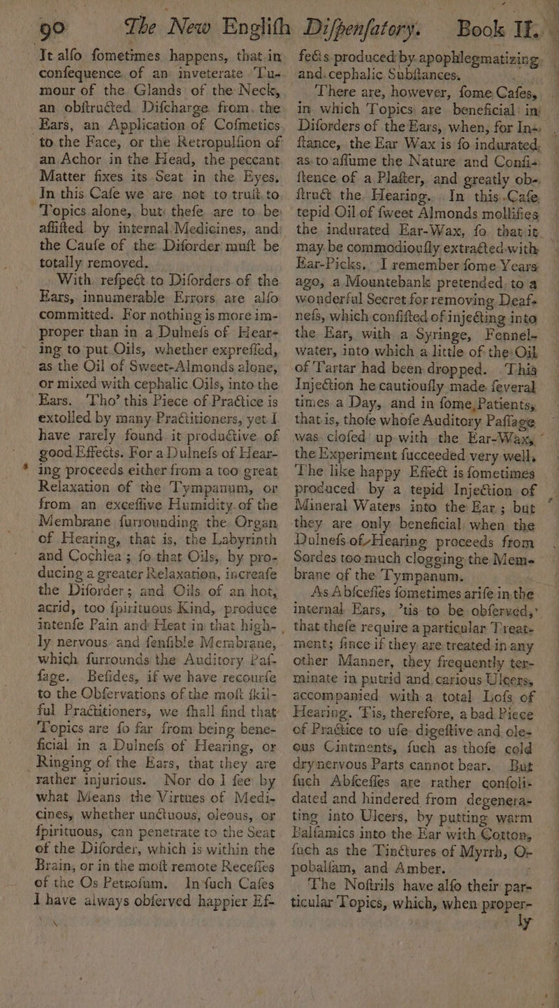 = confequence. of an inveterate .Tu- mour of the Glands of the Neck, an. obftrudted. Difcharge. from. the Ears, an Application of Cofmetics Matter fixes its Seat in the Eyes, In this.Cafe we are. not to truit.to Topics alone,, but: thefe are to. be aflifted. by internal: Medicines, and: the Caufe of the Diforder: muft be totally removed, With, refpect to Diforders of the Ears, innumerable Errors are alfo committed. For nothing is more im- proper than in a Dulneis of Hear- ing to put Oils, whether exprefled, as the Oil of Sweet-Almonds alone, or mixed with cephalic Oils, into the ‘Tho’ this Piece of PraCtice is extolled by many PraCtitioners, yet I have rarely found. it productive. of good Effects. For a Dulnefs of Hear- ing proceeds either from a teo great Relaxation of the Tympanum, or from an. exceffive Humidity. of the Membrane furrounding the Organ of Hearing, that is, the Labyrinth and Cochiea ; fo. that Oils, by pro- ducing a greater Relaxation, increafe the Diforder; and Oils. of an hot, acrid, too {pirituous. Kind, produce which furrounds the Auditory Paf- fage. Befides, if we have recourfe to the Obfervations of the moft {kil- Topics are fo far from being bene- ficial in a Dulnefs of Hearing, or rather injurious. Nor do ] fee by what Means the Virtues of Medi- cines, whether unctuous, oleous, or fpirituous, can penetrate to the Seat of the Diforder, which is within the Brain, or in the moft remote Recefles of the Os Petrofum. InYuch Cafes I have always obferved happier Ef \ and. cephalic Subflances, ' There are, however, fome Cafes, in. which Topics: are beneficial: in: flance, the Ear Wax is fo indurated. {tence of a Plafter, and greatly ob-. ftrac&amp;t the. Hearing... In this.-Cafe tepid Oil of {weet Almonds mollifies may. be commodioufly extragted. with Kar-Picks, I remember fome Years ago, a Mountebank pretended, to a wonderful Secret for removing Deaf nefs, which confifted of i njeting into the Ear, with a Syringe, Fennel~ water, into. which a little of the: Oil of ‘Tartar had been dropped. Thia InjeGtion he cautioufly made. feveral times a Day, and in fome, Patients, that is, thofe whofe Auditory Paflage the Experiment fucceeded very well, ‘The like happy Effet is fometimes procaced. by a tepid InjeGion of Mineral Waters into the Ear; but they are only beneficial. when the Dulnefs.of/Hearing proceeds from Serdes toomuch clogging the Meme brane of the Tympanum. internal Ears, ’tis to be obferved,: that thefe require a particular Treat- ments fince if they. are treated in any other Manner, they frequently ter- minate in putrid and. carious Uleers, accompanied witha total Lofs of Hearing. Tis, therefore, a bad Piece of Practice to ufe digeftive and cle- ous Cintments, fuech as thofe cold dry nervous Parts cannot bear. But fuch Abfcefles are rather confoli- dated and hindered from degenera- ting into Uleers, by putting warm balfamics into the Ear with Cotton, fuch as the Tinctures of Myzrh, O- poballam, and Amber. The Noftrils have alfo their par- ticular Topics, which, when proper- . oly ee ee ee