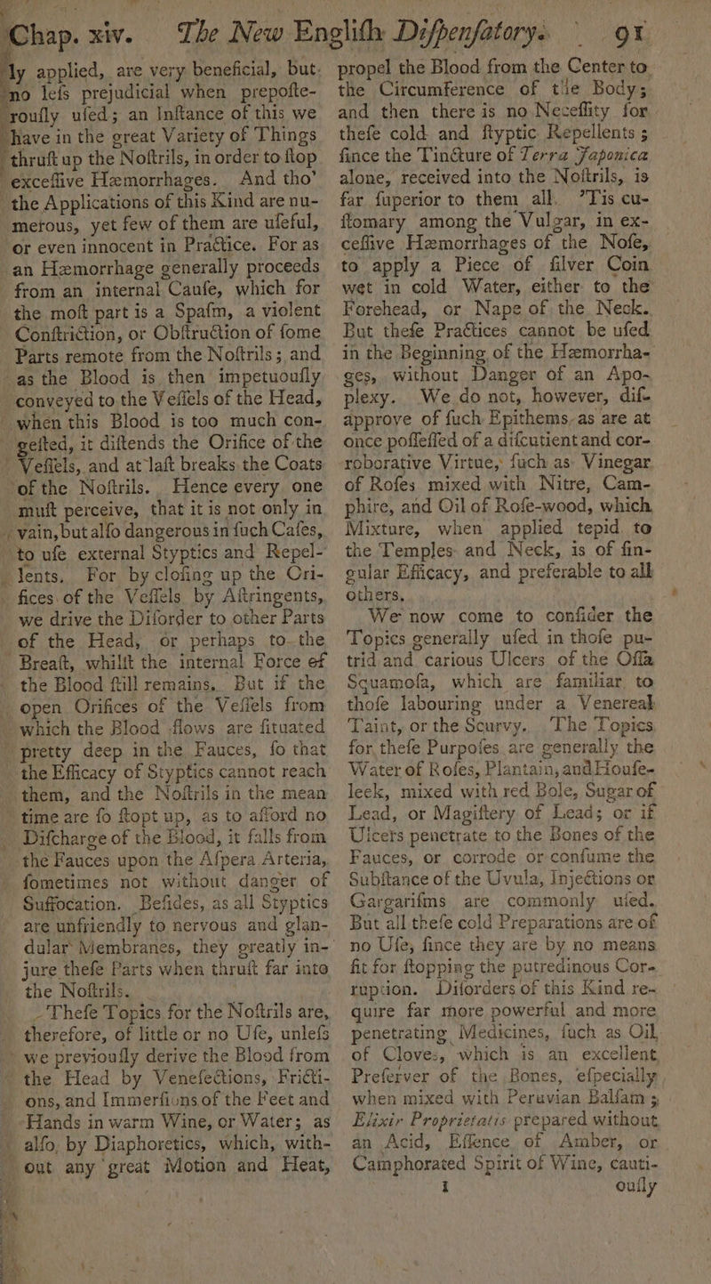 Chap. xiv. The New Englifh Difpenfatory. | 9x hy applied, are very beneficial, but. ‘no leis prejudicial when prepofte- ‘roufly ufed; an Inftance of this we “have in the great Variety of Things propel the Blood from the Center to. the Circumference of tie Body; and then there is no Neceflity for thefe cold and flyptic Repellents ; r y thruft up the Noftrils, in order to ftop And tho’ the Applications of this Kind are nu- merous, yet few of them are ufeful, or even innocent in Practice. For as from an internal Caufe, which for Conftriction, or Obftruction of fome Parts remote from the Noftrils; and Hence every one Ps; vain, but alfo dangerous in fuch Cafes, For by clofing up the Ori- fices. of the Veffels by Aitringents, we drive the Diforder to other Parts of the Head, or perhaps to.the the Blood fill remains, But if the open Orifices of the Veffels from which the Blood flows are fituated the Efficacy of Styptics cannot reach Difcharge of the Blood, it falls from fometimes not without danger of Suffocation. Befides, as all Styptics jure thefe Parts when thruft far into the Noftrils. _ | _'Thefe Topics for the Noftrils are, we previoully derive the Blood from ons, and Immerfions of the Feet and Hands in warm Wine, or Water; as fince the Tincture of Terra Japonica alone, received into the Noftrils, is far fuperior to them all. ”Tis cu- ftomary among the Vulgar, in ex- ceflive Hzmorrhages of the Nofe, to apply a Piece of filver Coin wet in cold Water, either to the Forehead, or Nape of the. Neck. But thefe Practices cannot be ufed in the Beginning of the Hzmorrha- ges, without Danger of an Apo- plexy. We do not, however, dif- approve of fuch Epithems,as are at once poffeffed of a difcutient and cor- of Rofes mixed with Nitre, Cam- phire, and Oil of Rofe-wood, which Mixture, when applied tepid. to the Temples and Neck, is of fin- gular Efficacy, and preferable to all others, We now come to confider the Topics generally ufed in thofe pu- trid and carious Ulcers of the Offa Sguamofa, which are familiar. to thofe labouring under a Venereal Taint, or the Scurvy,, The Topics for thefe Purpofes are generally the Water of Rofes, Plantain, and Houfe- leek, mixed with red Bole, Sugar of Lead, or Magiftery of Leads or if Uicets penetrate to the Bones of the Fauces, or corrode or confume the Subftance of the Uvula, Inje€tions or Gargarifms are commonly uied, But all thefe cold Preparations are of no Ufe; fince they are by no means fit for topping the putredinous Cor. ruption. Dilorders of this Kind re- guire far more powerful and more penetrating Medicines, fuch as Oil, of Cloves, which is an excellent Preferver of the Bones, efpecially, when mixed with Peruvian Balfam ; Elixir Proprietatis prepared without an Acid, Effence of Amber, or Camphorated Spirit of Wine, cauti-