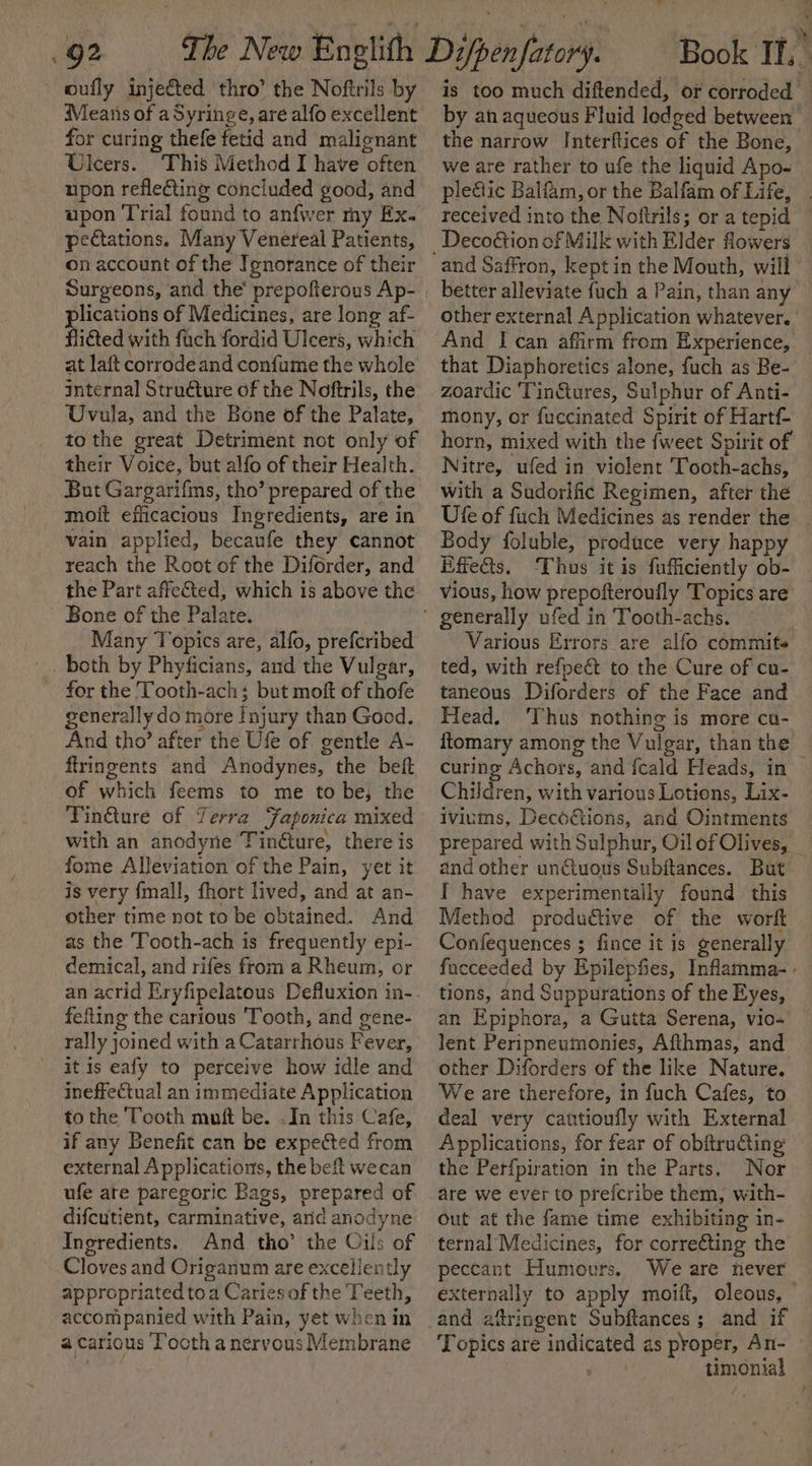 oufly injected thro’ the Noftrils by Means of aSyringe, are alfo excellent for curing thefe fetid and malignant Ulcers. This Method I have often upon reflecting concluded good, and upon Trial found to anfwer my Ex. pectations. Many Venereal Patients, on account of the Ignorance of their Surgeons, and the’ prepofterous Ap- plications of Medicines, are long af- fligted with fuch fordid Ulcers, which at laft corrodeand confume the whole internal Structure of the Noftrils, the Uvula, and the Bone of the Palate, tothe great Detriment not only of their Voice, but alfo of their Health. But Gargarifms, tho’ prepared of the moft efficacious Ingredients, are in vain applied, becaufe they cannot reach the Root of the Diforder, and the Part affected; which is above the Bone of the Palate. Many Topics are, alfo, prefcribed for the Tooth-ach; but moft of thofe generally do more Injury than Good. And tho’ after the Ufe of gentle A- ftringents and Anodynes, the beft of which feems to me to be; the Tin€ture of Terra Japonica mixed with an anodyne Tinéture, there is fome Alleviation of the Pain, yet it is very {mall, fhort lived, and at an- other time not to be obtained. And as the Tooth-ach is frequently epi- demical, and rifes from a Rheum, or an acrid Eryfipelatous Defluxion in- fefting the carious ‘Tooth, and gene- rally joined with a Catarrhous Fever, it is eafy to perceive how idle and ineffectual an immediate Application to the Tooth muft be. .In this Cafe, if any Benefit can be expected from external Applications, the beft wecan ufe ate paregoric Bags, prepared of difcutient, carminative, arid anodyne Ingredients. And tho’ the Oils of Cloves and Origanum are excellently appropriated to a Caries of the Teeth, accompanied with Pain, yet when in a carious ‘T’ooth a nervous Membrane Book If, is too much diftended, or corroded by ah aqueous Fluid lodged between the narrow Interftices of the Bone, we are rather to ufe the liquid Apo- ple&amp;ic Balfam, or the Balfam of Life, . received into the Noftrils; or a tepid — and Saffron, keptin the Mouth, will better alleviate fuch a Pain, than any other external Application whatever. that Diaphoretics alone, fuch as Be- zoardic Tinétures, Sulphur of Anti- mony, or fuccinated Spirit of Hartf- horn, mixed with the {weet Spirit of Nitre, ufed in violent Tooth-achs, with a Sudorific Regimen, after the Ufe of fuch Medicines as render the Body foluble, produce very happy Effects. Thus it is fufficiently ob- — vious, how prepofteroufly Topics are Various Errors are alfo commits ted, with refpeét to the Cure of cu- taneous Diforders of the Face and Head, ‘Thus nothing is more cu- ftomary among the Vulgar, than the © curing Achors, and fcald Heads, in Children, with various Lotions, Lix- iviums, Decoétions, and Ointments prepared with Sulphur, Oil of Olives, _ and other unctuous Subftances. But I have experimentally found this Method produ€tive of the worft Confequences ; fince it is generally fucceeded by Epilepfies, Inflamma- tions, and Suppurations of the Eyes, an Epiphora, a Gutta Serena, vio-~ lent Peripneumonies, Afthmas, and other Diforders of the like Nature. We are therefore, in fuch Cafes, to deal very cautioufly with External Applications, for fear of obftru€ting the Perfpiration in the Parts. Nor are we ever to prefcribe them, with- out at the fame time exhibiting in- ternal Medicines, for corre€ting the peccant Humours. We are never externally to apply moift, oleous, Topics are indicated as proper, An- &gt; timonial