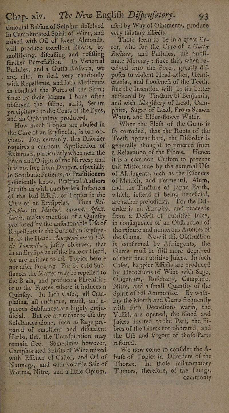 + bl ae te in Camphorated Spirit of Wine, and mollifying, difcuffing and refifting farther PutrefaGtion. In Venereal with Repellents, and fuch Medicines as conftrict the Pores of the Skin; fince by their Means I have often precipitated tothe Coats of the Eyes, Brain and Origin of the Nerves; and furnifh us with numberlefs Inftances Cure of an Eryfipelas. Thus ‘Rol- the Brain, and produce a Phrenitis ; In fuch Cafes, all Cata- plafms, all unctuous, moift, and a- queous Subftances are highly preju- dicial. _ But we are rather to ufe dry pared of emollient and difcutient Herbs, that the ‘Tranfpiration may remain free. Sometimes however, with Effence of Caftor, and Oil of Nutmegs, and with volatile Salt of ufed by Way of Ointments, produc very falutary Effects. Thofe feem to be in a great Er- ror, who for the Cure of a Guta Rofacea, and Puftules, ufe Subli- mate Mercury ; fince this, when re- ceived into the Pores, greatly dif- pofes to violent Head-aches, Hemi- cranias, and Loofenefs of the Teeth. But the Intention will be far better an{fwered by Tin@ure of Benjamin, and with Magiftery of Lead, Cam- phire, Sugar of Lead, Frogs Spawn Water, and Elder-flower Water. When the Flefh of the Gums is fo corroded, that the Roots of the Teeth appear bare, the Diforder is generally thought to proceed trom a Relaxation of the Fibres. Hence itis a common Cuftom to prevent this Misfortune by the external Ufe of Aftringents, fuch as the Effences of Maftich, and Tormentil, Alum, and the Tin@ure of Japan Earth, which, inftead of being beneficial, are rather prejudicial. For the Dif- order is an Atrophy, and praceeds from a Defe&amp; of nutritive Juice, in confequence of an Obftraction of the minute and numerous Arteries of the Gums. Now if this Obftruétion is confirmed by Aftringents, the Gums muf be fiill more deprived of their fine nutritive Juices. In fuch Cafes, happier Effects are produced by Decottions of Wine with Sage, Origanum, Rofemary, Camphire, Nitre, and a finall Quantity of the Spirit of Sal Ammoniac. By wath- ing the Mouth and Gums frequently with fuch Decottions warm, the. Veflels are opened, the Blood and_ Juices invited tothe Part, the Fi- bres of the Gums corroborated, and the Ufe and Vigour of thofe'Parts reftored. We now come to confider the A- bufe of ‘Fopics in Diforders of the Thorax. In thofe inflammatory Tumors, therefore, of the Lungs, commonly