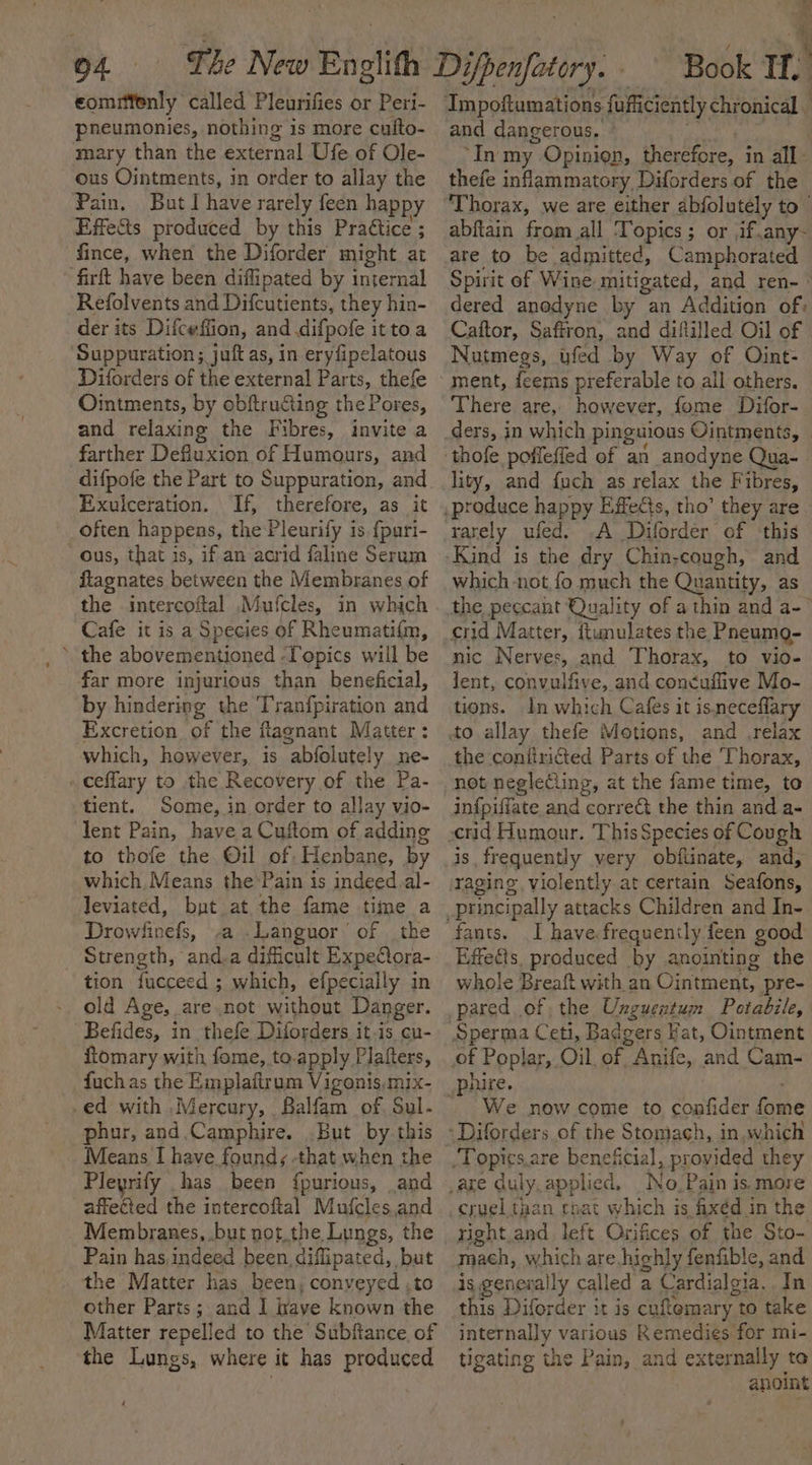 eommfenly called Pleurifies or Peri- pneumonies, nothing is more calto- mary than the éxternal Ue. of Ole- ous Ointments, in order to allay the Pain. But] have rarely feen happy Effe&amp;s produced by this Praétice ; fince, when the Diforder might at ‘firft have been diflipated by internal Refolvents and Difcutients, they hin- der its Difceffion, and .difpofe it toa Suppuration ; juft as, in eryfipclatous Diforders of the external Parts, thefe Ointments, by obftructing the P ores, and relaxing the Fibres, invite a farther Defluxion of Humours, and difpofe the Part to Suppuration, and. Exulceration. If, therefore, as it ous, that is, if an acrid faline Serum flagnates between the Membranes of the intercoftal Mufcles, in which Cafe it is a Species of Rheumati{m, far more injurious than beneficial, by hindering the Tranfpiration and Excretion of the flagnant Matter : which, however, is “abfolutely mne- - ceffary to the Recovery of the Pa- tient. Some, in order to allay vio- lent Pain, have a Cuftom of adding to thofe the Oil of Henbane, by which, Means the’Pain is indeed.al- leviated, but at the fame time a Drowfinefs, -a .Languor’ of the _ Strength, and,a dificult ExpeQora- tion fucceed ; which, efpecially in old Age, are.not without Danger. Befides, in thefe Diforders it is cu- fiomary with fome, to.apply Plafters, fuchas the Emplaitrum Vigonis mix- ed with Mercury, Balfam of, Sul. phur, and.Camphire. But by this Means I have found; -that when the Pleyrify has been {purious, and affected the intercoftal Mufcles and Membranes, .but not.the Lungs, the Pain has,indeed been, diffipated, but the Matter has been, conyeyed .to other Parts; and I rave known the Matter repelled to the Subfiance of the Lungs, where it has produced = at Book If.’ and dangerous. ‘In my Opinien, therefore, in all thefe inflammatory Diforders of the abftain from all Topics; or ,if.any- are to be admitted, Camphorated Spirit of Wine mitigated, and ren- dered anodyne by an Addition of: Caftor, Saffron, and diflilled Oil of Nutmegs, ufed by Way of Oint- ment, feems preferable to all others. There are, however, fome Difor- ders, in which pinguious Ointments, lity, and fuch as relax the Fibres, rarely ufed. .A Diforder of ‘this Kind is the dry Chin-cough, and which -not,fo much the Quantity, as crid Matter, ftunulates the Pneumg- nic Nerves, and Thorax, to vio- lent, convulfive, and con¢uffive Mo- tions. In which Cafes it is.neceflary and relax the coniiricted Parts of the Thorax, not neglecling, at the fame time, to infpiffate and corre&amp;t the thin and a- is frequently very obftinate, and, raging. violently at certain Ronin: I have frequently feen good Effedls, produced by anointing the whole Breaft with an Ointment, pre- pared of the Unguentum Potabile, We now come to confider hive of the Stomach, in.which re beneficial, provided they right and left Orifices of the Sto- mach, which are highly fenfible, and is generally called a Cardialgia.. In this Diforder it is cuftomary | to take internally various Remedies for mi- tigating the Pain, and externally to anoint