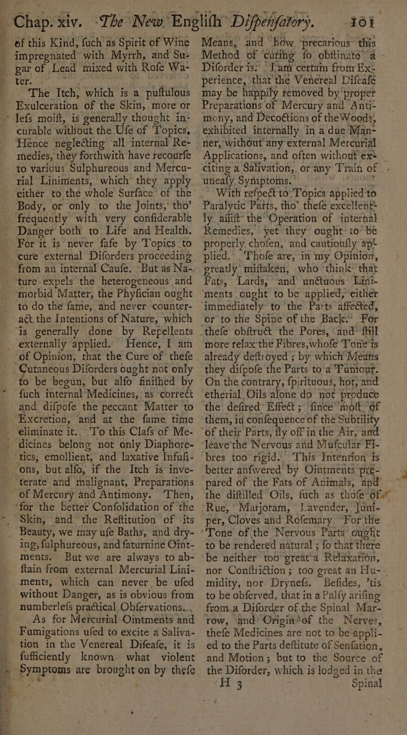 of this Kind, fuch as Spirit of Wine Beit ated with Myrrh, and Su- gar of Lead mixed with Rofe Wa- e ter. .« ‘The Ttch, which is a puftulous ByulcePition of the Skin, more or * Jefs moift, is generally thought in- Hence neglecting all internal Re- medies, they forthwith have recourfe to various Sulphureous and Mercu- rial Liniments, which’ they apply either to the whole Surface of the _ Body, or only to the Joints, tho’ frequently with very confiderable Danger both to Life and Health. For it is never fafe by Topics to cure external Diforders proceeding from an internal Caufe. -ture-expels the heterogeneous and morbid Matter, the Phyfician ought to do the fame, and never counter- act. the Intentions of Nature, which “is generally done by Repellents _ externally applied. Hence, I am of Opinion, that the Cure’ of thefe Cutaneous Diforders ought not only to be begun, but alfo” finifhed by ‘fuch internal Medicines, as correct and. difpofe the peccant Matter to ‘Excretion, ‘and at the fame. time , To this Clafs of Me- _ dicines belong not only Diaphore- “ons, but alfo, if the Itch is’ inve- terate and malignant, Preparations “of Mercury and Antimony. ‘Then, ‘for the better Confolidation of the _ Skin, and ‘the Reftitution of ‘its _ Beauty, we may ufe Baths, and dry- ing, fulphureous, and faturnine Oit- ments. But we are always to ab- ftain from external Mercurial Lini- ments, which can never, be ufed without Danger, as is obvious from numberleis practical Obfervations... As for Mercurial Ointments and Fumigations ufed to excite a Saliva- tion in the Venereal Difeafe, it is _ fufficiently known what violent a BOPyaPoms are Reig on by thefe Means, and “Kow ‘precarious’ this Method OF “carihg fo obftinate’ a - Diforder is.“ T-ani‘certam from Ex: perience, | thatthe Venereal Difeafe may be happily removed by’ propet Preparations of Mercury and Anti- mony, and Decoétions of the Woods, exhibited internally in a due Man- ner, without any external Mercurial Applications, and often without exe _ uneafy. Syrnptoms. | With refpect to’ Topics applied to Paralytic: Patts, tho’ thefe excellent ly aflift’ the Operation of internal . Remedies, yet they ought to’ be properly. chofen, and cautionfly apt plied. Thofe are, in my Opinion, greatly miftakéen, who ‘think: that Fats, Lards, and un@tuous Lini- ments ought to be applied, ‘either or to the Spine of the Back.’ For more relax the Fibres,whofe Tone 'ts already deftroyed ; by which Meats they difpofe the Parts to'a Tumour. On the contrary, {pirituous, hor, and etherial Oils alone do not ‘produce the defired’ Effect ; ‘fince “moft- of them, in confequence of thé Subtility bres too rigid. This Intention’is better anfwered by Ointments preé- pared of the Fats of Animals, and. the diftilled Oils, fuch as thofe~ Ore Rue, * Marjotam,’ Lavender, Jani- per, Cloves aid Rofemary. “For'the Tone of the Nervous Parts: ought to be rendered natural ; fo that there be neither’ too’ great‘a Relaxation, nor Conttriction ; too great an Hu-- midity, nor Drynefs. Befides, ’tis to be obferved, that in a Palfy arifing row, and’ Originsof the Nerves, thefe Medicines are not to be appli- ed to the Parts deftitute of Senfation, and Motion; but to the Source of the Diforder, which is lodged in the (it 3 Spinal