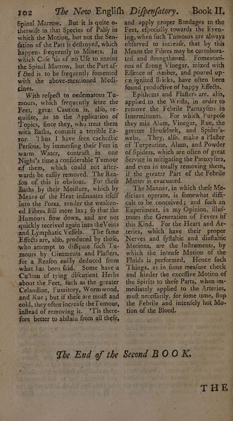 Spinal Marrow, . But it is quite o- therwife in that Species of Palfy in which the Motion, but not the Sen- fation of the Part is deftroyed, which happens frequently to Miners. In which Cafe ’tis of no Ufe to anoint the Spinal Marrow, but the Part af- f. &amp;ed is to be frequently fomented with the above-mentioned Medi- cines. | ae With refpe&amp;t to oedematous Tu- mours, which frequently feize the Feet, great Caution is, allo, re- quifite, as to the Application of Topics, fince they, who treat them with Baths, commit a terrible Er- yor. Ihus I have feen cachectic Perfons, by immerfing their Feet in warm Water, contraét. in one Night’s time a confiderable Tumour of them, which could, not after- wards be eafily removed. The Rea- fon of this 1s obvious. For thefe Baths by their Moifture, which by Means of the Heat infinuates itfelf into the Pores, render the weaken- ed Fibres, fill more lax; fo that the Humours flow down, and are not quickly received again into theVeins and Lymphatic Vefiels.. “The fame Effeéts are, alfo, produced by thofe, who attempt to diffipaie fuch Tu- mours by Ointments and Platters, for a Reafon eafily deduced from what has been faid. Some havea Cutom of tying difcutient Herbs ‘about the Feet, fuch as the greater -Celandine, Fumitory, Wormwood, and Rue ; but if thefe are moift and cold, they often increafe the Tumour, ‘inftead of removing it. _’ Tis there- fore better to abftain from all thefe, and apply proper Bandages to the Feet, .efpecially towards the Even- ing, when fuch Tumours are always obferved to increafe, that by this Means the Fibres may be corrobora- ted and ftrengthened. Fomentati- ons of ftrong Vinegar, mixed with Effence of Amber, and poured up- found produttive of happy Effects. Epithems and Plafters are, allo, applied to the Wrifts, in order to remove the. Febrile Paroxyfms in Intermittents. . For which, Purpofe they mix Alum, Vinegar, Rue, the greater Houfeleek, and Spider’s- webs, They, alfo, make a Platter of Turpentine, Alum, and Powder of Spiders, which are often of great Service in mitigating the Paroxy{ms, and even in totally removing them, The Manner, in which thefe Me- dicines operate, is fomewhat diffi- cult to.be conceived; and fuch an trates the Generation of Fevers of © For the Heart and Ar- teries, which have. their proper Nerves and fyftaltic and diaftaltic Motions, are the Inftruments, by — which the intenfe Motion of the Fluids is performed. Hence fuch Things, as in fome meafure check and hinder the exceflive Motion of the Spirits to thefe Parts, when im- mediately applied to the Arteries, muft neceflarily, for fome time, ftop tion of the Blood. THE