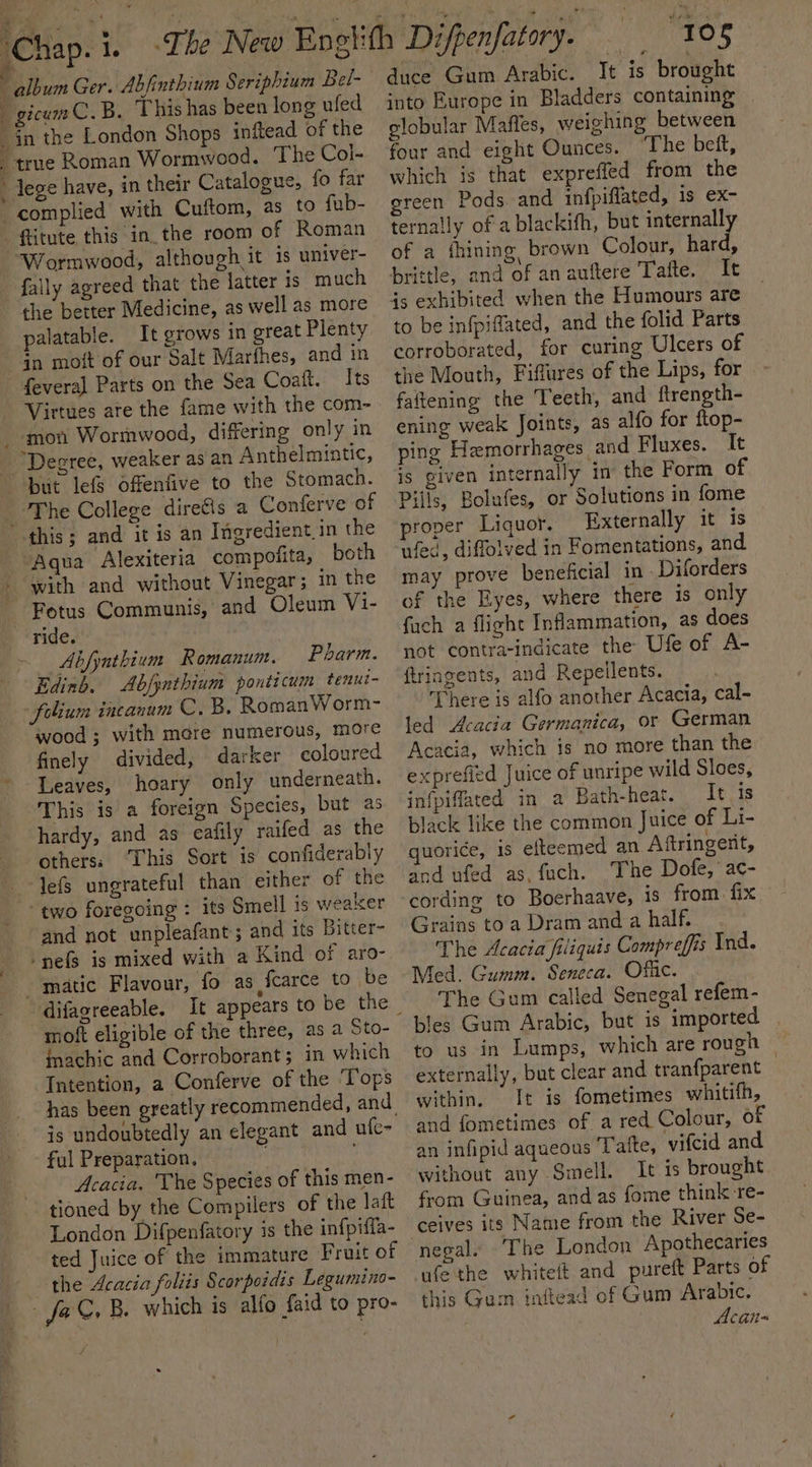 s ‘Chap. 1. ¥ ~~ album Ger. Abfinthium Seriphium Bel- gicumC.B. This has been long ufed _in the London Shops inftead of the _ true Roman Wormwood. The Col- lege have, in their Catalogue, fo far complied with Cuftom, as to fub- ftitute this in the room of Roman “Wormwood, although it is univer- fally agreed that the latter is much the better Medicine, as well as more palatable. It grows in great Plenty in moft of our Salt Marthes, and in feveral Parts on the Sea Coaft. Its Virtues are the fame with the com- moti Wormwood, differing only in “Degree, weaker as an Anthelmintic, but lefs Offenfive to the Stomach. The College diretis a Conferve of this; and it is an Ingredient in the Aqua Alexiteria compofita, both with and without Vinegar; in the Fotus Communis, and Oleum Vi- ride. Abfyathium Romanum. Pharm. Edinb. Abfynthium ponticum tenui- folium incanum C. B. RomanWorm- wood; with mere numerous, more finely divided, darker coloured Leaves, hoary only underneath. This is a foreign Species, but as  t hardy, and as eafily raifed as the others: ‘This Sort is confiderably lefs ungrateful than either of the ‘two foregoing : its Smell is weaker and not unpleafant; and its Bitter- -nefs is mixed with a Kind of aro- matic Flavour, fo as fcarce to be moft eligible of the three, as a Sto- iachic and Corroborant; in which Intention, a Conferve of the ‘Tops is undoubtedly an elegant and ufe- ful Preparation, — Acacia. The Species of this men- tioned by the Compilers of the laft London Difpenfatory is the infpiffa- ted Juice of the immature Fruit of the Acacia foliis Scorpoidis Legumino- fa C, B. which 1s alfo faid to pro- J 108 duce Gum Arabic. It is brought into Burope in Bladders containing globular Maffes, weighing between four and eight Ounces. ‘The beft, which is that expreffed from the green Pods. and infpiflated, 1s ex- ternally of a blackifh, but internally of a fhining, brown Colour, hard, brittle, and of an auftere Tafte. It js exhibited when the Humours are to be infpiffated, and the folid Parts corroborated, for curing Ulcers of the Mouth, Fiffares of the Lips, for faftening the Teeth, and ftrength- ening weak Joints, as alfo for ftop- ping Hemorrhages and Fluxes. It is given internally in the Form of Pills, Bolufes, or Solutions in fome proper Liquor. Externally it is ufed, diffolved in Fomentations, and may prove beneficial in - Diforders of the Eyes, where there is only fach a flight Inflammation, as does not contra-indicate the Ufe of A- ftriagents, and Repeilents. There is alfo another Acacia, cal- led Acacia Germanica, or German Acacia, which 1s no more than the exprefied Juice of unripe wild Sloes, infpiffated in a Bath-heat. It is black like the common Juice of Li- uorice, is efteemed an Aftringent, and ufed as, fuch. The Dofe,’ac- cording to Boerhaave, is from fix Grains to a Dram and a half. The Acacia filiquis Compreffis Ind. Med. Gumm. Seneca. Offic. The Gum called Senegal refem- bles Gum Arabic, but is imported to us in Lumps, which are rough externally, but clear and tranfparent within. It is fometimes whitifh, and fometimes of a red Colour, of an infipid aqueous Tafte, vifcid and without any Smell. It is brought from Guinea, and as fome think re- ceives its Name from the River Se- nepal» ~The London Apothecaries wfe the whiteit and pureft Parts of this Gum inftead of Gum Arabic. Acan-