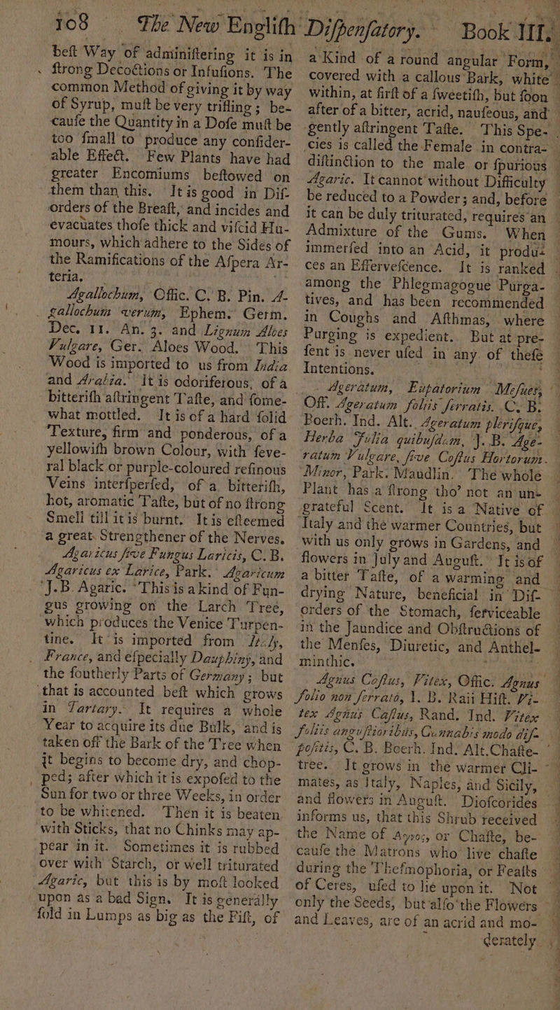 beft Way ‘of adminiftering it is in . ftrong Deco€tions or Infufions. The common Method of giving it by way of Syrup, muft be very trifling; be- caufe the Quantity in a Dofe muft be too {mall to produce any confider- able Effet. Few Plants have had greater Encomiums beftowed on them than this. It is good in Dif orders of the Breaft, and incides and evacuates thofe thick and vifcid Hu- mours, which adhere to the Sides of the Ramifications of the Af pera Ar- Terao é Agallochum, Offic. C. B. Pin. 4. . gallochum wverum, Ephemy Germ. Dec, 11. An. 3. and Lignum Alcs Vulgare, Ger. Aloes Wood. This Wood is imported to us from Didia and draéia. It is odoriferous, of a bitterifh aftringent Tafte, and fome- what mottled. It isofa hard folid Texture, firm and ponderous, of a yellowith brown Colour, with feve- ral black or purple-coloured refinous Veins interfperfed, of a. bitterith, hot, aromatic Tafte, but of no flrong Smeli till itis burnt. Itis efleemed a great. Strenethener of the Nerves, Agaricus five Fungus Laricis, C.B. Agaricus ex Larice, Park. ° Avarictum ‘J.B. Agaric. ‘This is a kind of Fun- gus growing on the Larch Tree, which produces the Venice Turpen- tine. It ‘is imported from Jif, _ France, and efpecially Dauphiny, and the foutherly Parts of Germany; but “that is accounted beft which grows in Yartary. It requires a whole Year to acquire its due Bulk, and is taken off the Bark of the Tree when jt begins to become dry, and chop- _ ped; after which itis expofed to the Sun for two or three Weeks, in order to be whitened. Then it is beaten with Sticks, that no Chinks may ap- pear init. Sometimes it is rubbed over with Starch, or well triturated Agaric, but this is by moft looked upon as a bad Sign. It is generally fold in Lumps as big as the Fift, of is A 4 cies is called the Female in contra- be reduced to a Powder; and, before it can be duly triturated, requires an Admixture of the Gums. ces an Effervefcence. among the Phlegmagogue Purga- tives, and has been recommended in Coughs and Afthmas, where Purging is expedient. But at pre- fent is never ufed in any. of thefe Intentions. . | | OF. Averatum foliis ferratis. C. B. Poerh. Ind. Alt.. 4geratum plerifque, Herba Fulia quibufdam, J.B. Age- ratum Vuleare, five Coftus Hortorum. Minor, Park: Maudlin. The whole Plant has a flrong tho” not an une grateful Scent. Ttaly and the warmer Countries, but with us only grows in Gardens, and flowers in July and Auguft. It isof orders of the Stomach, ferviceable in the Jaundice and Obftru@tions of the Menfes, Diuretic, and Anthel- minthic. ; ome Agnus Coftus, Vitex, Offic. Agnus Solio non Jerrato, 1. B. Raii Hit. Pi- tex Agnus Cafus, Rand. Ind. 7% tex tree. mates, as Italy, Naples, and Sicily, informs us, that this Shrub received the Name of Ayvos, or Chafte, be- caufe the Matrons who live chafte during the Thefmophoria, or Featts | and Leaves, are of an acrid and mo-