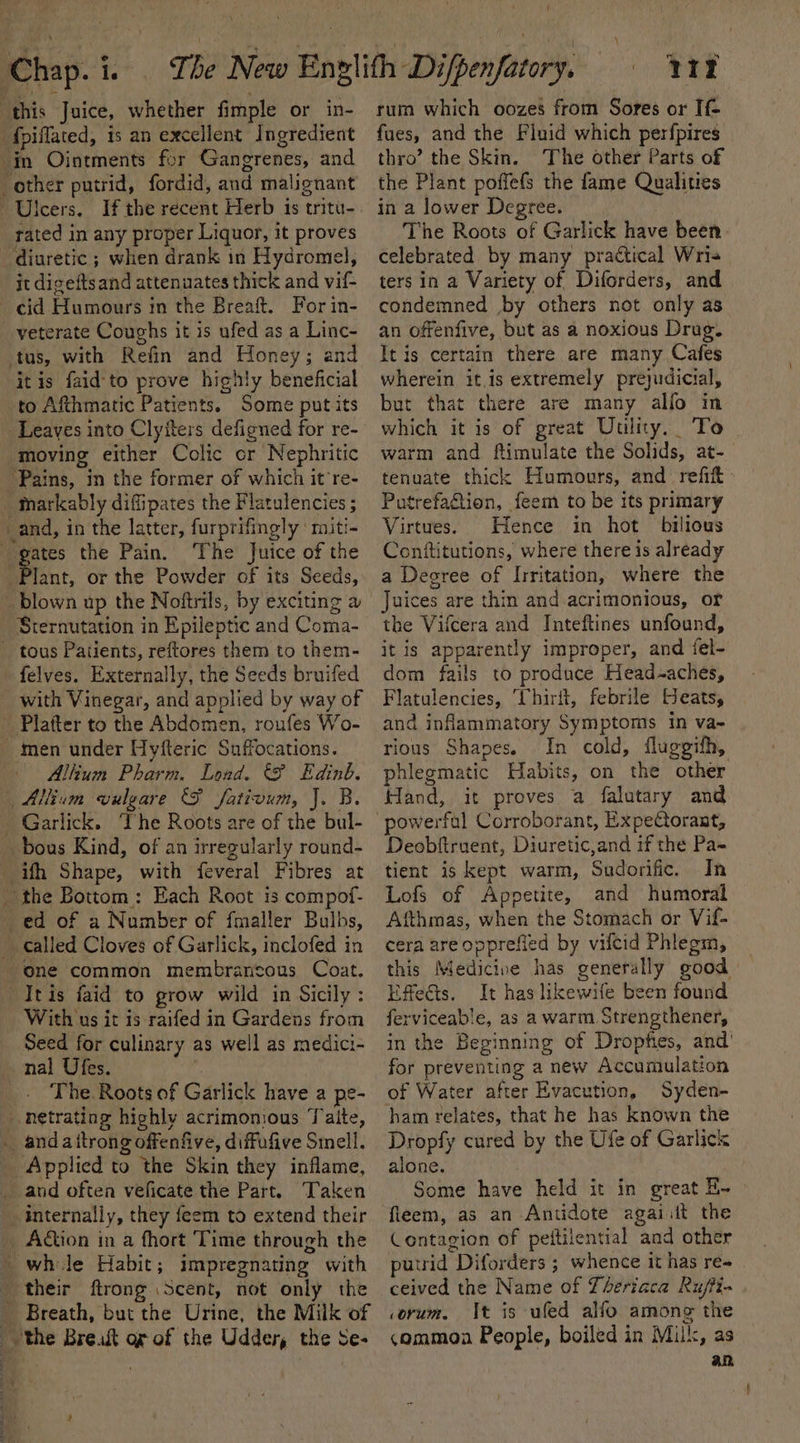 ‘this Juice, whether fimple or in- ‘fpiflated, is an excellent Ingredient in Ointments for Gangrenes, and other putrid, fordid, and malignant If the recent Herb is tritu- tated in any proper Liquor, it proves diuretic ; when drank in Hydromel, it diceftsand attenuates thick and vil- veterate Coughs it is ufed as a Linc- tus, with Refin and Honey; and itis faid-to prove highly beneficial to Afthmatic Patients. Some put its Leaves into Clyiters defigned for re- moving either Colic or Nephritic ‘Pains, in the former of which it re- Markably difipates the Flatulencies ; _and, in the latter, furprifingly ‘ miti- The Juice of the Plant, or the Powder of its Seeds, _blown up the Noftrils, by exciting a Sternutation in Epileptic and Coma- felves. Externally, the Seeds bruifed with Vinegar, and applied by way of Platter to the Abdomen, roufes Wo- _ men under Hyfteric Suffocations. Allium Pharm. Load, &amp;F Edinb. Allium vulgare (FP fativum, J. B. ifh Shape, with feveral Fibres at ed of a Number of fmaller Bulhs, called Cloves of Garlick, inclofed in TItis faid to grow wild in Sicily : With us it is raifed in Gardens from Seed for culinary as well as medici- The. Roots of Garlick have a pe- Applied to the Skin they inflame, and often veficate the Part. Taken internally, they feem to extend their — | rt rum which oozes from Sores or If fues, and the Fluid which perfpires thro’ the Skin. The other Parts of the Plant poffefs the fame Qualities in a lower Degree. The Roots of Garlick have been celebrated by many practical Wris ters in a Variety of Diforders, and condemned by others not only as an offenfive, but as a noxious Drug. It is certain there are many Cafes wherein it is extremely prejudicial, but that there are many alfo in which it is of great Uulity. To warm and ftimulate the Solids, at-— tenuate thick Humours, and refit Putrefagtion, feem to be its primary Virtues. Hence in hot bilious Conititutions, where there is already a Decree of Irritation, where the Juices are thin and acrimonious, or the Vifcera and Inteftines unfound, it is apparently improper, and iel- dom fails to produce Head~aches, Flatulencies, ‘Chirit, febrile Heats, and inflammatory Symptoms in va- rious Shapes. In cold, fluggifh, phlegmatic Habits, on the other Hand, it proves a falutary and Deobftruent, Diuretic,and if the Pa~ tient is kept warm, Sudorific. In Lofs of Appetite, and humoral Afthmas, when the Stomach or Vif- cera are opprefied by vifcid Phlegm, this Medicine has generally good Effets. It has likewile been found ferviceable, as a warm Strengthener, in the Beginning of Dropfies, and’ for preventing a new Accumulation of Water after Evacution, Syden- ham relates, that he has known the Dropfy cured by the Ufe of Garlick alone. Some have held it in great E~ fleem, as an Antidote agaiijit the Contagion of peftilential and other putrid Diforders ; whence it has re- ceived the Name of Lheriaca Ru/fi- corum, It is ufed alfo among the &lt;ommoa People, boiled in Milk, as an